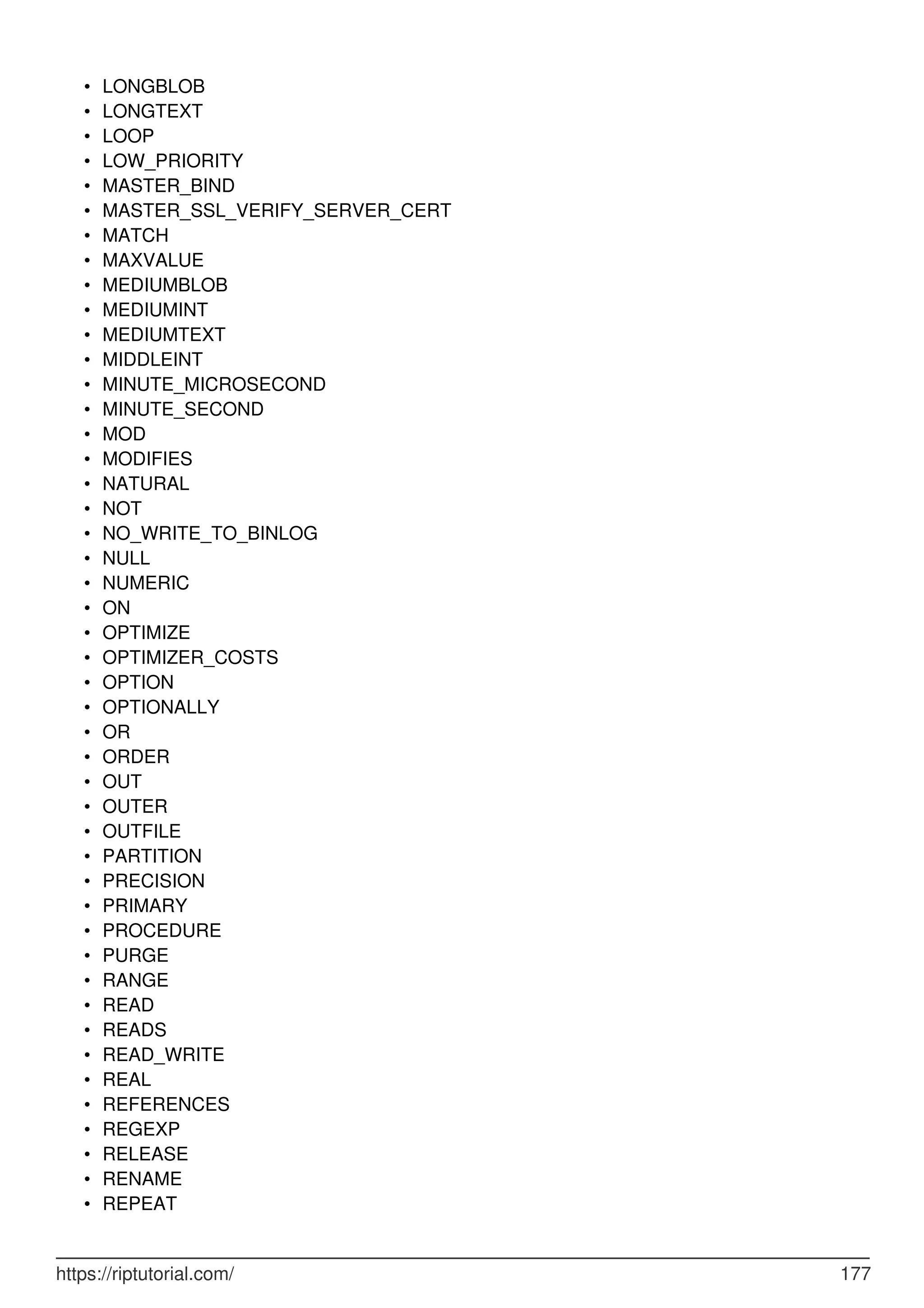 LONGBLOB
•
LONGTEXT
•
LOOP
•
LOW_PRIORITY
•
MASTER_BIND
•
MASTER_SSL_VERIFY_SERVER_CERT
•
MATCH
•
MAXVALUE
•
MEDIUMBLOB
•
MEDIUMINT
•
MEDIUMTEXT
•
MIDDLEINT
•
MINUTE_MICROSECOND
•
MINUTE_SECOND
•
MOD
•
MODIFIES
•
NATURAL
•
NOT
•
NO_WRITE_TO_BINLOG
•
NULL
•
NUMERIC
•
ON
•
OPTIMIZE
•
OPTIMIZER_COSTS
•
OPTION
•
OPTIONALLY
•
OR
•
ORDER
•
OUT
•
OUTER
•
OUTFILE
•
PARTITION
•
PRECISION
•
PRIMARY
•
PROCEDURE
•
PURGE
•
RANGE
•
READ
•
READS
•
READ_WRITE
•
REAL
•
REFERENCES
•
REGEXP
•
RELEASE
•
RENAME
•
REPEAT
•
https://riptutorial.com/ 177
 