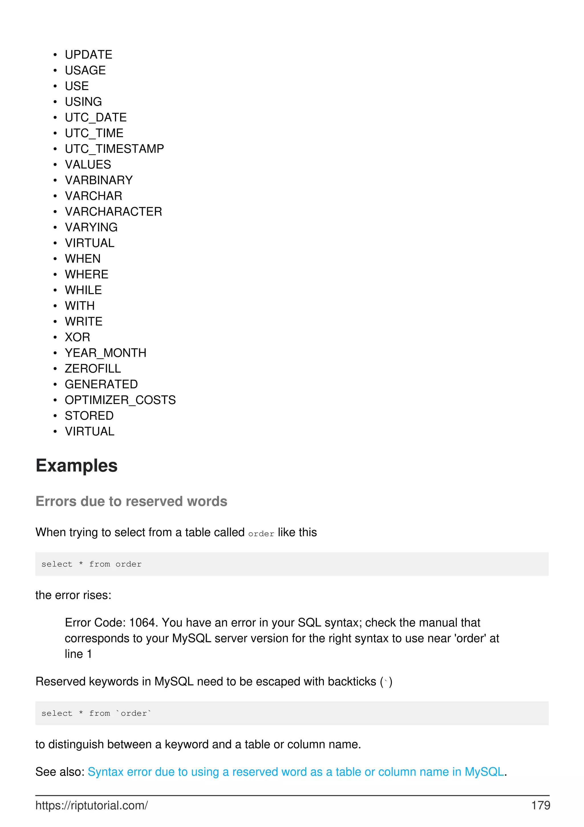 UPDATE
•
USAGE
•
USE
•
USING
•
UTC_DATE
•
UTC_TIME
•
UTC_TIMESTAMP
•
VALUES
•
VARBINARY
•
VARCHAR
•
VARCHARACTER
•
VARYING
•
VIRTUAL
•
WHEN
•
WHERE
•
WHILE
•
WITH
•
WRITE
•
XOR
•
YEAR_MONTH
•
ZEROFILL
•
GENERATED
•
OPTIMIZER_COSTS
•
STORED
•
VIRTUAL
•
Examples
Errors due to reserved words
When trying to select from a table called order like this
select * from order
the error rises:
Error Code: 1064. You have an error in your SQL syntax; check the manual that
corresponds to your MySQL server version for the right syntax to use near 'order' at
line 1
Reserved keywords in MySQL need to be escaped with backticks (`)
select * from `order`
to distinguish between a keyword and a table or column name.
See also: Syntax error due to using a reserved word as a table or column name in MySQL.
https://riptutorial.com/ 179
 
