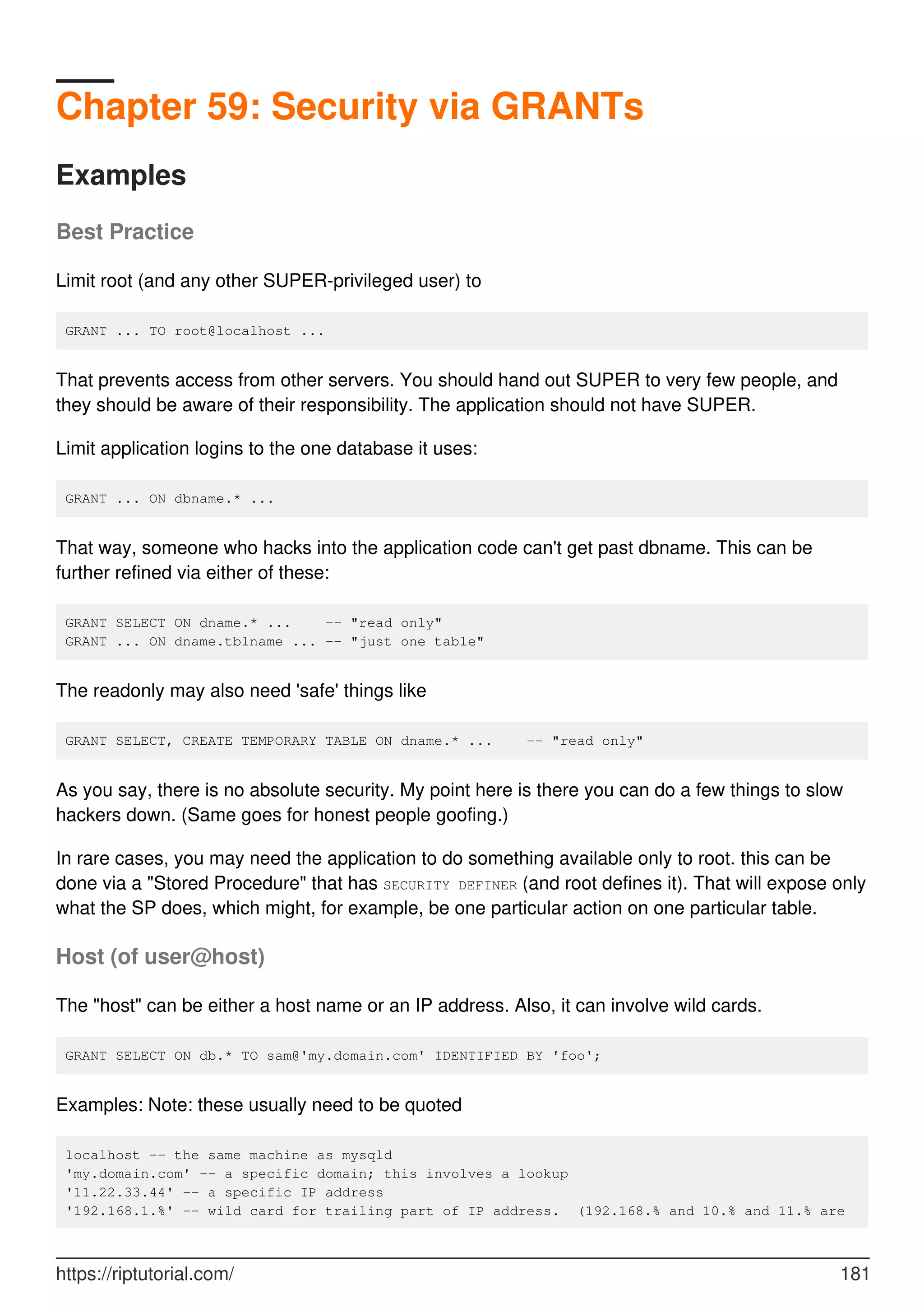 Chapter 59: Security via GRANTs
Examples
Best Practice
Limit root (and any other SUPER-privileged user) to
GRANT ... TO root@localhost ...
That prevents access from other servers. You should hand out SUPER to very few people, and
they should be aware of their responsibility. The application should not have SUPER.
Limit application logins to the one database it uses:
GRANT ... ON dbname.* ...
That way, someone who hacks into the application code can't get past dbname. This can be
further refined via either of these:
GRANT SELECT ON dname.* ... -- "read only"
GRANT ... ON dname.tblname ... -- "just one table"
The readonly may also need 'safe' things like
GRANT SELECT, CREATE TEMPORARY TABLE ON dname.* ... -- "read only"
As you say, there is no absolute security. My point here is there you can do a few things to slow
hackers down. (Same goes for honest people goofing.)
In rare cases, you may need the application to do something available only to root. this can be
done via a "Stored Procedure" that has SECURITY DEFINER (and root defines it). That will expose only
what the SP does, which might, for example, be one particular action on one particular table.
Host (of user@host)
The "host" can be either a host name or an IP address. Also, it can involve wild cards.
GRANT SELECT ON db.* TO sam@'my.domain.com' IDENTIFIED BY 'foo';
Examples: Note: these usually need to be quoted
localhost -- the same machine as mysqld
'my.domain.com' -- a specific domain; this involves a lookup
'11.22.33.44' -- a specific IP address
'192.168.1.%' -- wild card for trailing part of IP address. (192.168.% and 10.% and 11.% are
https://riptutorial.com/ 181
 