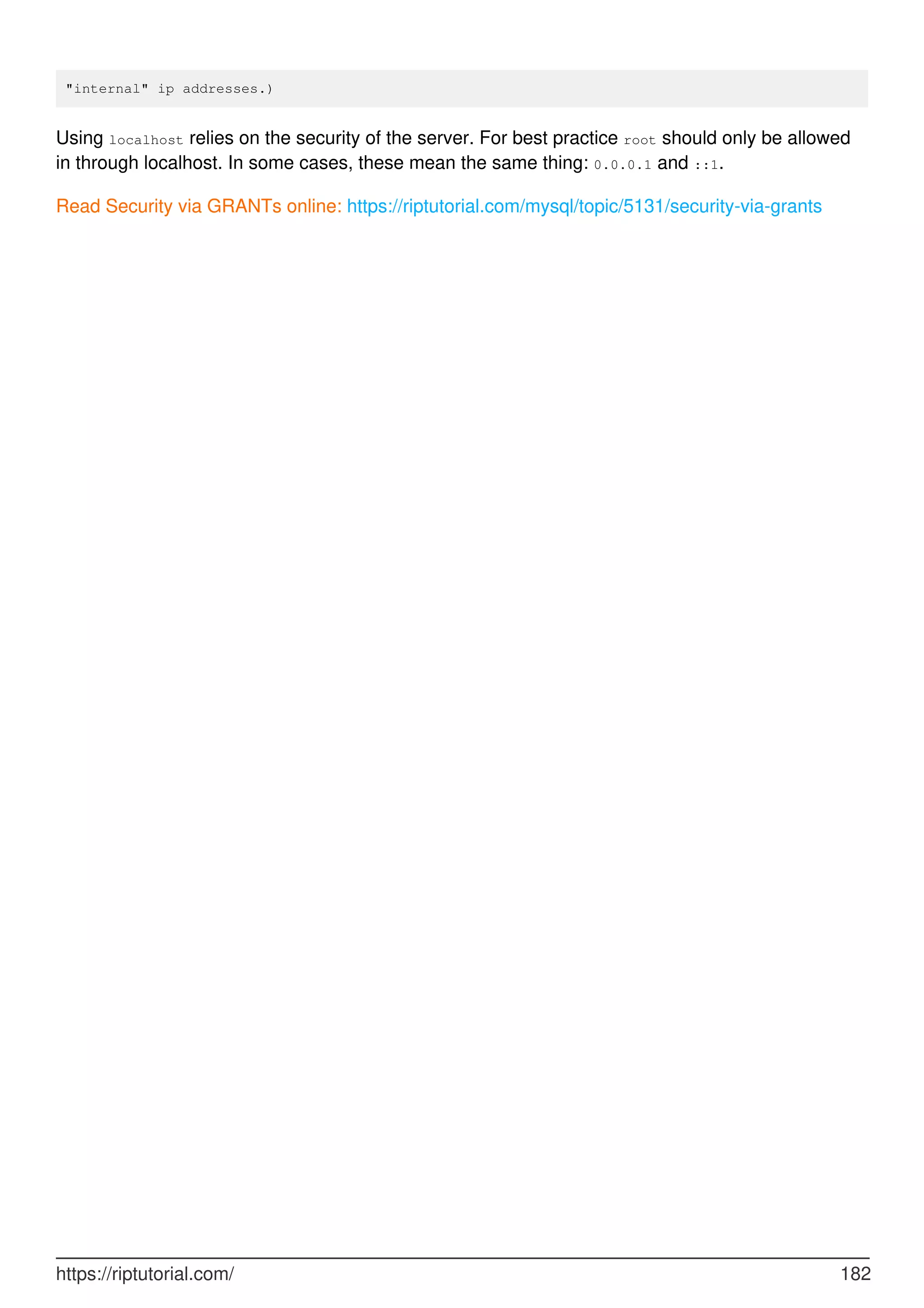 "internal" ip addresses.)
Using localhost relies on the security of the server. For best practice root should only be allowed
in through localhost. In some cases, these mean the same thing: 0.0.0.1 and ::1.
Read Security via GRANTs online: https://riptutorial.com/mysql/topic/5131/security-via-grants
https://riptutorial.com/ 182
 