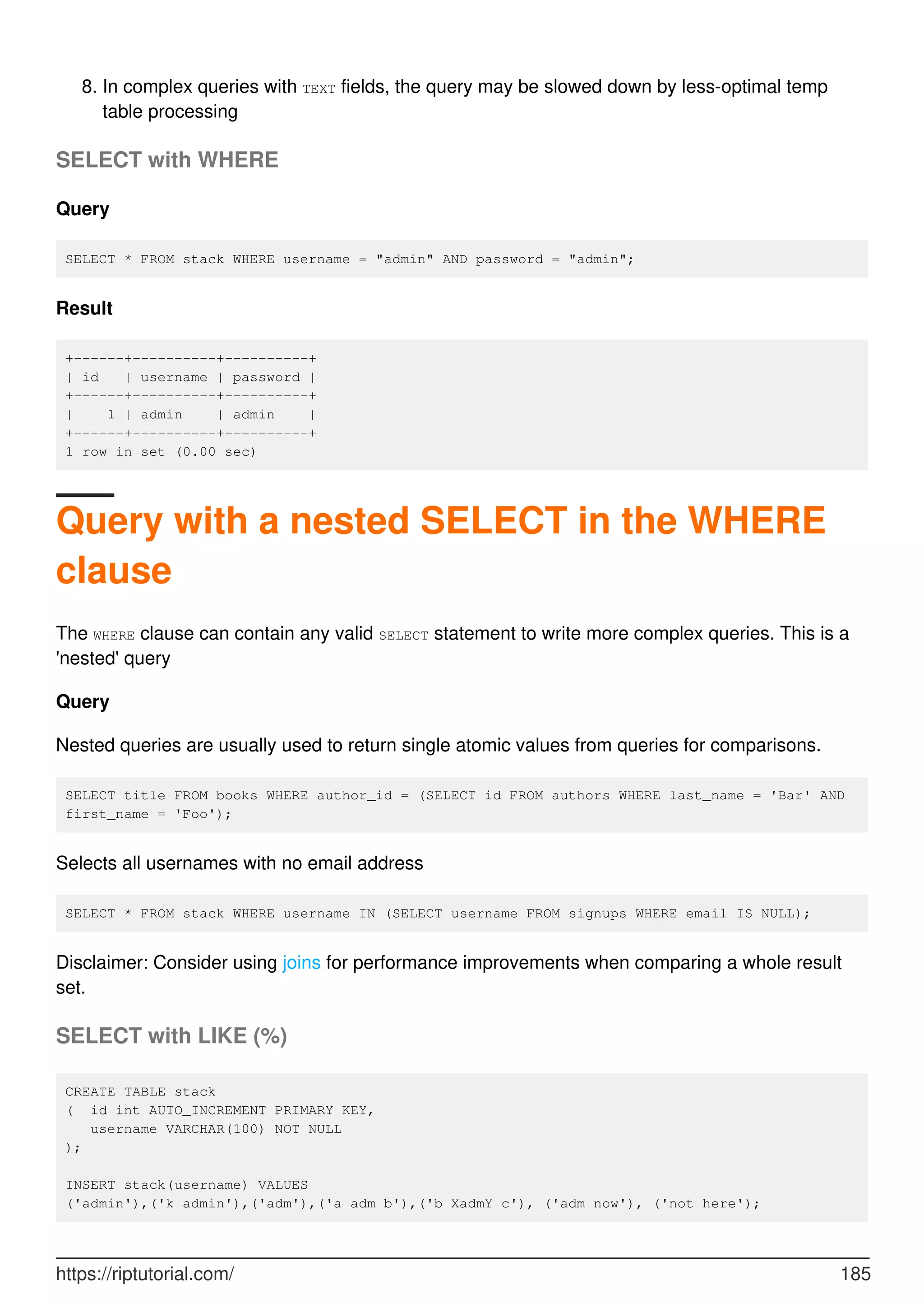 In complex queries with TEXT fields, the query may be slowed down by less-optimal temp
table processing
8.
SELECT with WHERE
Query
SELECT * FROM stack WHERE username = "admin" AND password = "admin";
Result
+------+----------+----------+
| id | username | password |
+------+----------+----------+
| 1 | admin | admin |
+------+----------+----------+
1 row in set (0.00 sec)
Query with a nested SELECT in the WHERE
clause
The WHERE clause can contain any valid SELECT statement to write more complex queries. This is a
'nested' query
Query
Nested queries are usually used to return single atomic values from queries for comparisons.
SELECT title FROM books WHERE author_id = (SELECT id FROM authors WHERE last_name = 'Bar' AND
first_name = 'Foo');
Selects all usernames with no email address
SELECT * FROM stack WHERE username IN (SELECT username FROM signups WHERE email IS NULL);
Disclaimer: Consider using joins for performance improvements when comparing a whole result
set.
SELECT with LIKE (%)
CREATE TABLE stack
( id int AUTO_INCREMENT PRIMARY KEY,
username VARCHAR(100) NOT NULL
);
INSERT stack(username) VALUES
('admin'),('k admin'),('adm'),('a adm b'),('b XadmY c'), ('adm now'), ('not here');
https://riptutorial.com/ 185
 