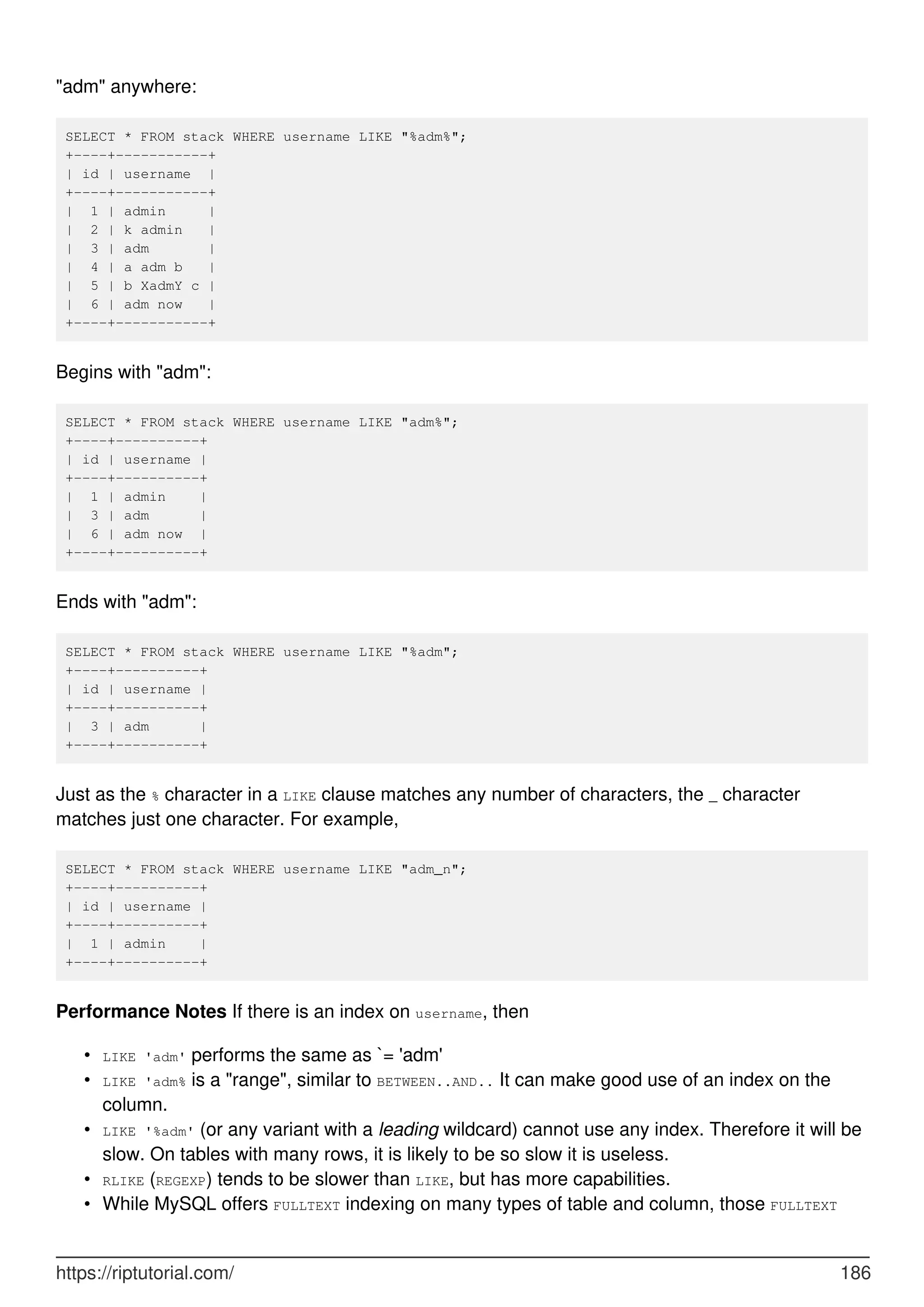 "adm" anywhere:
SELECT * FROM stack WHERE username LIKE "%adm%";
+----+-----------+
| id | username |
+----+-----------+
| 1 | admin |
| 2 | k admin |
| 3 | adm |
| 4 | a adm b |
| 5 | b XadmY c |
| 6 | adm now |
+----+-----------+
Begins with "adm":
SELECT * FROM stack WHERE username LIKE "adm%";
+----+----------+
| id | username |
+----+----------+
| 1 | admin |
| 3 | adm |
| 6 | adm now |
+----+----------+
Ends with "adm":
SELECT * FROM stack WHERE username LIKE "%adm";
+----+----------+
| id | username |
+----+----------+
| 3 | adm |
+----+----------+
Just as the % character in a LIKE clause matches any number of characters, the _ character
matches just one character. For example,
SELECT * FROM stack WHERE username LIKE "adm_n";
+----+----------+
| id | username |
+----+----------+
| 1 | admin |
+----+----------+
Performance Notes If there is an index on username, then
LIKE 'adm' performs the same as `= 'adm'
•
LIKE 'adm% is a "range", similar to BETWEEN..AND.. It can make good use of an index on the
column.
•
LIKE '%adm' (or any variant with a leading wildcard) cannot use any index. Therefore it will be
slow. On tables with many rows, it is likely to be so slow it is useless.
•
RLIKE (REGEXP) tends to be slower than LIKE, but has more capabilities.
•
While MySQL offers FULLTEXT indexing on many types of table and column, those FULLTEXT
•
https://riptutorial.com/ 186
 