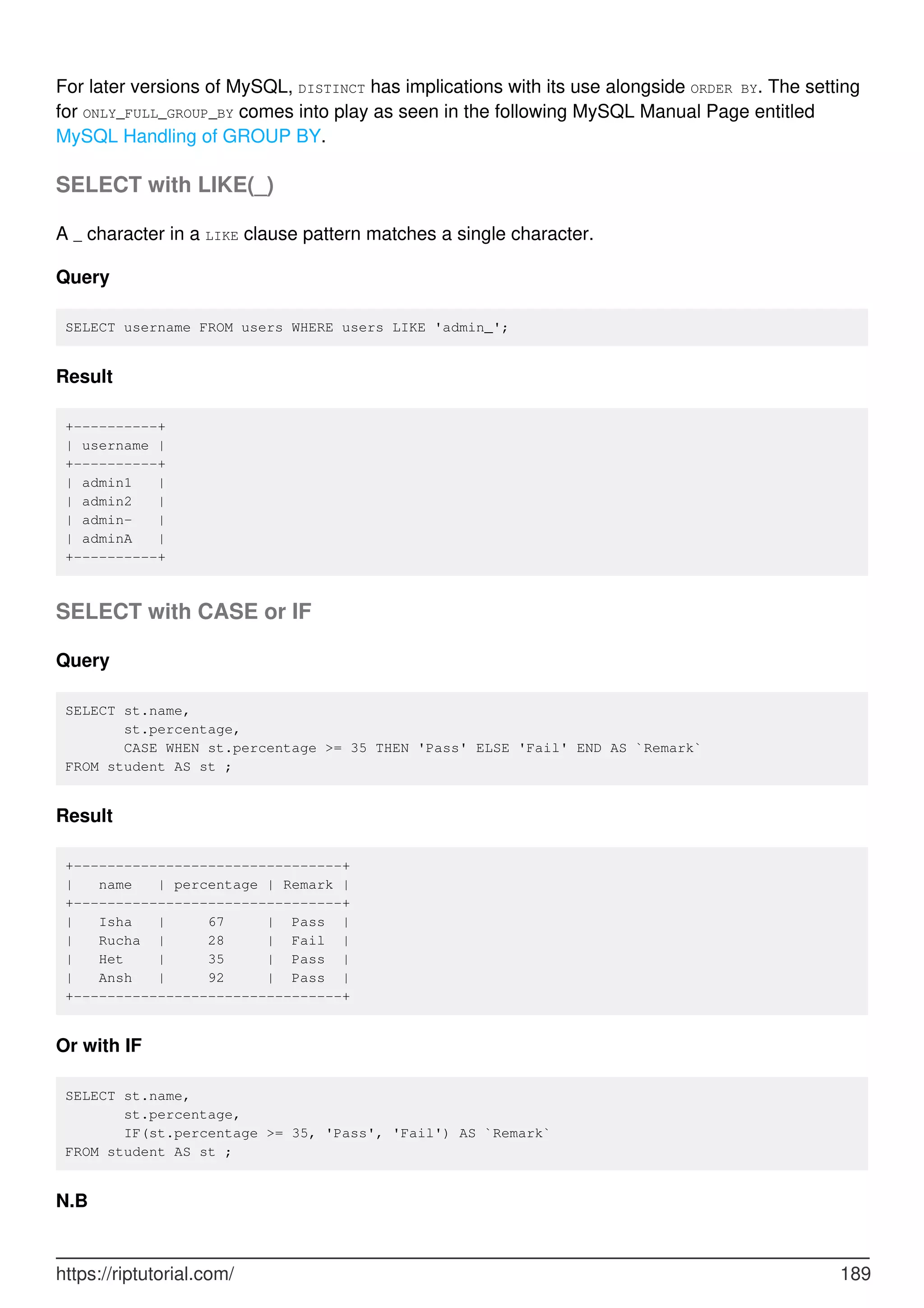 For later versions of MySQL, DISTINCT has implications with its use alongside ORDER BY. The setting
for ONLY_FULL_GROUP_BY comes into play as seen in the following MySQL Manual Page entitled
MySQL Handling of GROUP BY.
SELECT with LIKE(_)
A _ character in a LIKE clause pattern matches a single character.
Query
SELECT username FROM users WHERE users LIKE 'admin_';
Result
+----------+
| username |
+----------+
| admin1 |
| admin2 |
| admin- |
| adminA |
+----------+
SELECT with CASE or IF
Query
SELECT st.name,
st.percentage,
CASE WHEN st.percentage >= 35 THEN 'Pass' ELSE 'Fail' END AS `Remark`
FROM student AS st ;
Result
+--------------------------------+
| name | percentage | Remark |
+--------------------------------+
| Isha | 67 | Pass |
| Rucha | 28 | Fail |
| Het | 35 | Pass |
| Ansh | 92 | Pass |
+--------------------------------+
Or with IF
SELECT st.name,
st.percentage,
IF(st.percentage >= 35, 'Pass', 'Fail') AS `Remark`
FROM student AS st ;
N.B
https://riptutorial.com/ 189
 