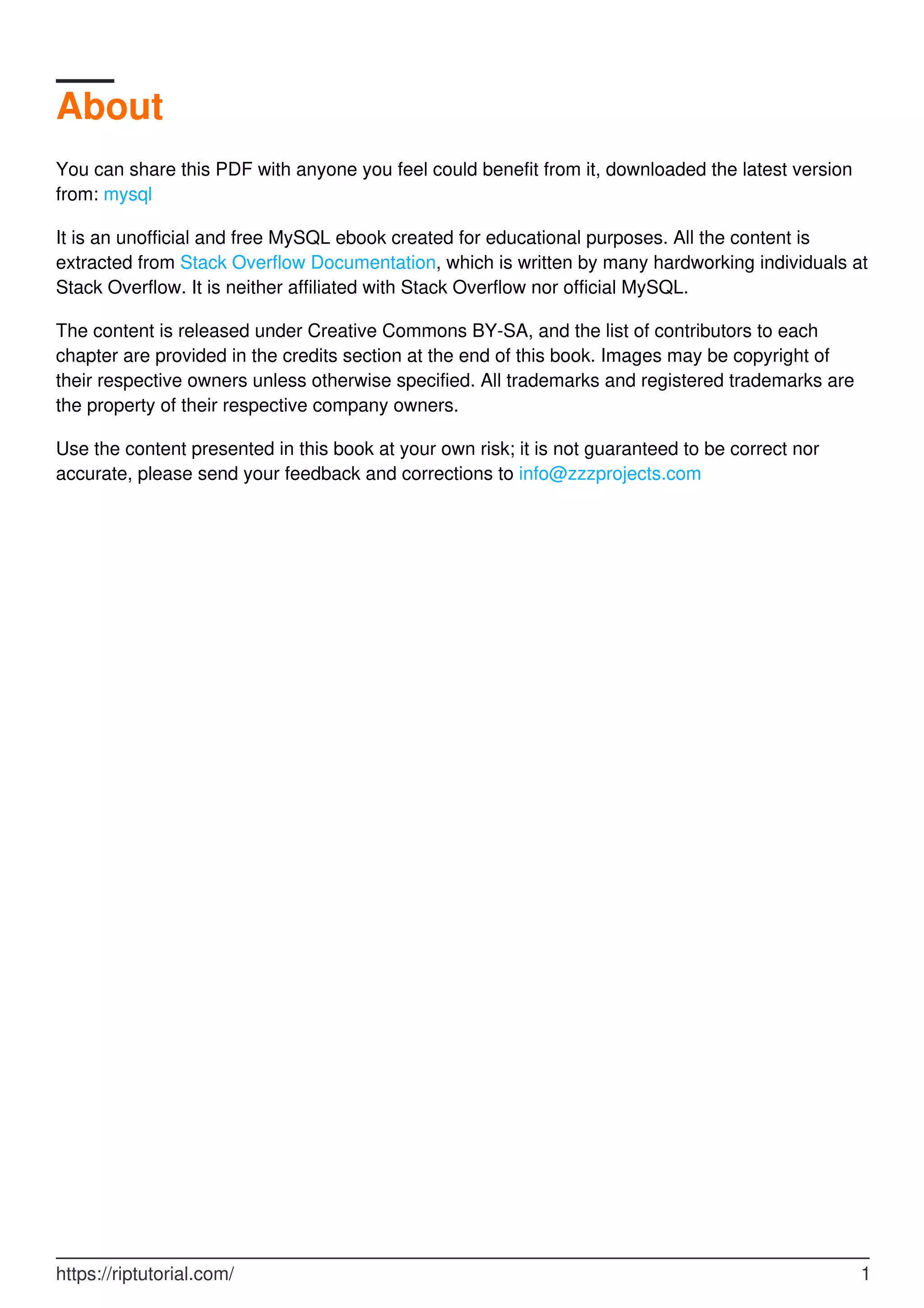 About
You can share this PDF with anyone you feel could benefit from it, downloaded the latest version
from: mysql
It is an unofficial and free MySQL ebook created for educational purposes. All the content is
extracted from Stack Overflow Documentation, which is written by many hardworking individuals at
Stack Overflow. It is neither affiliated with Stack Overflow nor official MySQL.
The content is released under Creative Commons BY-SA, and the list of contributors to each
chapter are provided in the credits section at the end of this book. Images may be copyright of
their respective owners unless otherwise specified. All trademarks and registered trademarks are
the property of their respective company owners.
Use the content presented in this book at your own risk; it is not guaranteed to be correct nor
accurate, please send your feedback and corrections to info@zzzprojects.com
https://riptutorial.com/ 1
 