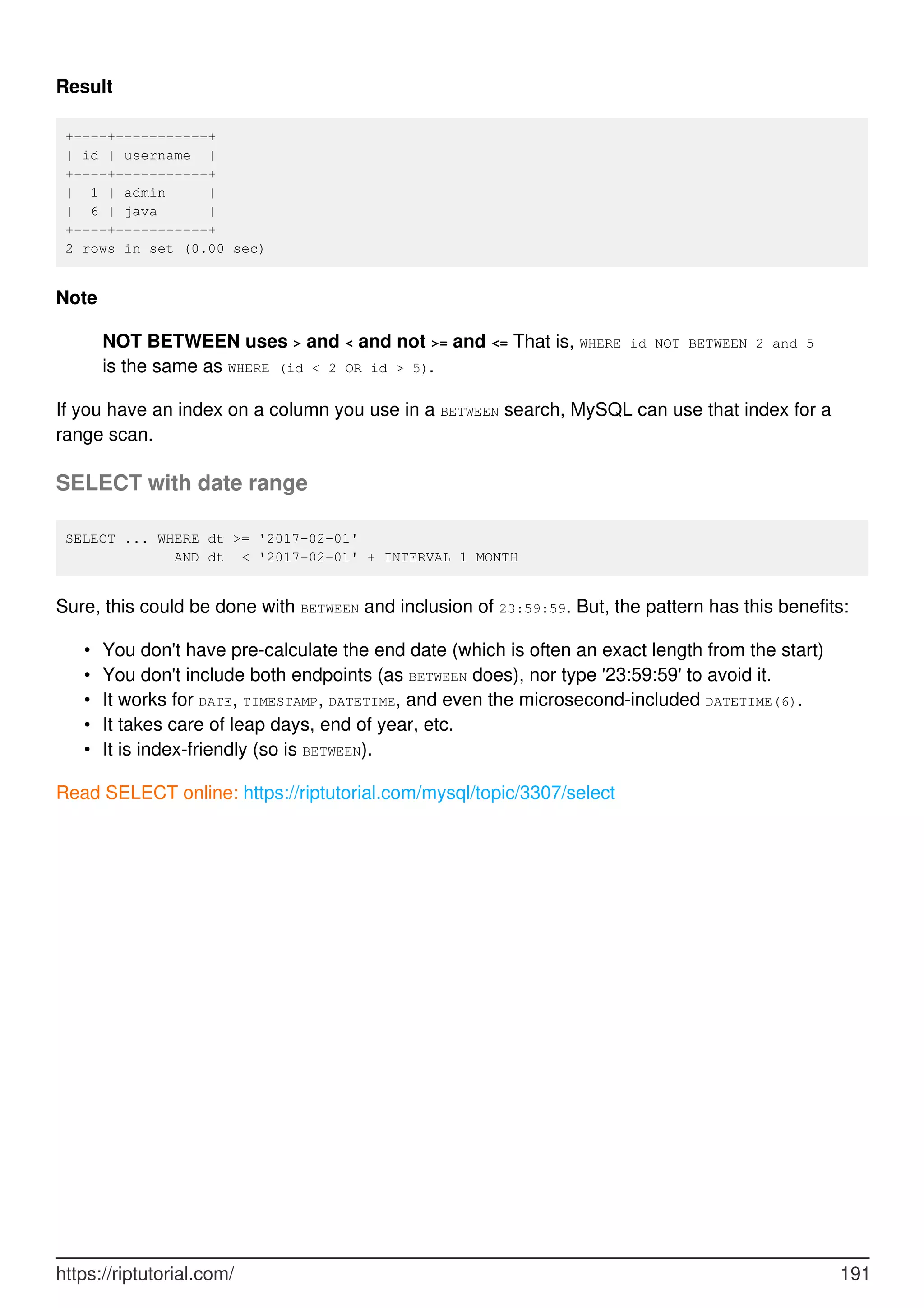 Result
+----+-----------+
| id | username |
+----+-----------+
| 1 | admin |
| 6 | java |
+----+-----------+
2 rows in set (0.00 sec)
Note
NOT BETWEEN uses > and < and not >= and <= That is, WHERE id NOT BETWEEN 2 and 5
is the same as WHERE (id < 2 OR id > 5).
If you have an index on a column you use in a BETWEEN search, MySQL can use that index for a
range scan.
SELECT with date range
SELECT ... WHERE dt >= '2017-02-01'
AND dt < '2017-02-01' + INTERVAL 1 MONTH
Sure, this could be done with BETWEEN and inclusion of 23:59:59. But, the pattern has this benefits:
You don't have pre-calculate the end date (which is often an exact length from the start)
•
You don't include both endpoints (as BETWEEN does), nor type '23:59:59' to avoid it.
•
It works for DATE, TIMESTAMP, DATETIME, and even the microsecond-included DATETIME(6).
•
It takes care of leap days, end of year, etc.
•
It is index-friendly (so is BETWEEN).
•
Read SELECT online: https://riptutorial.com/mysql/topic/3307/select
https://riptutorial.com/ 191
 