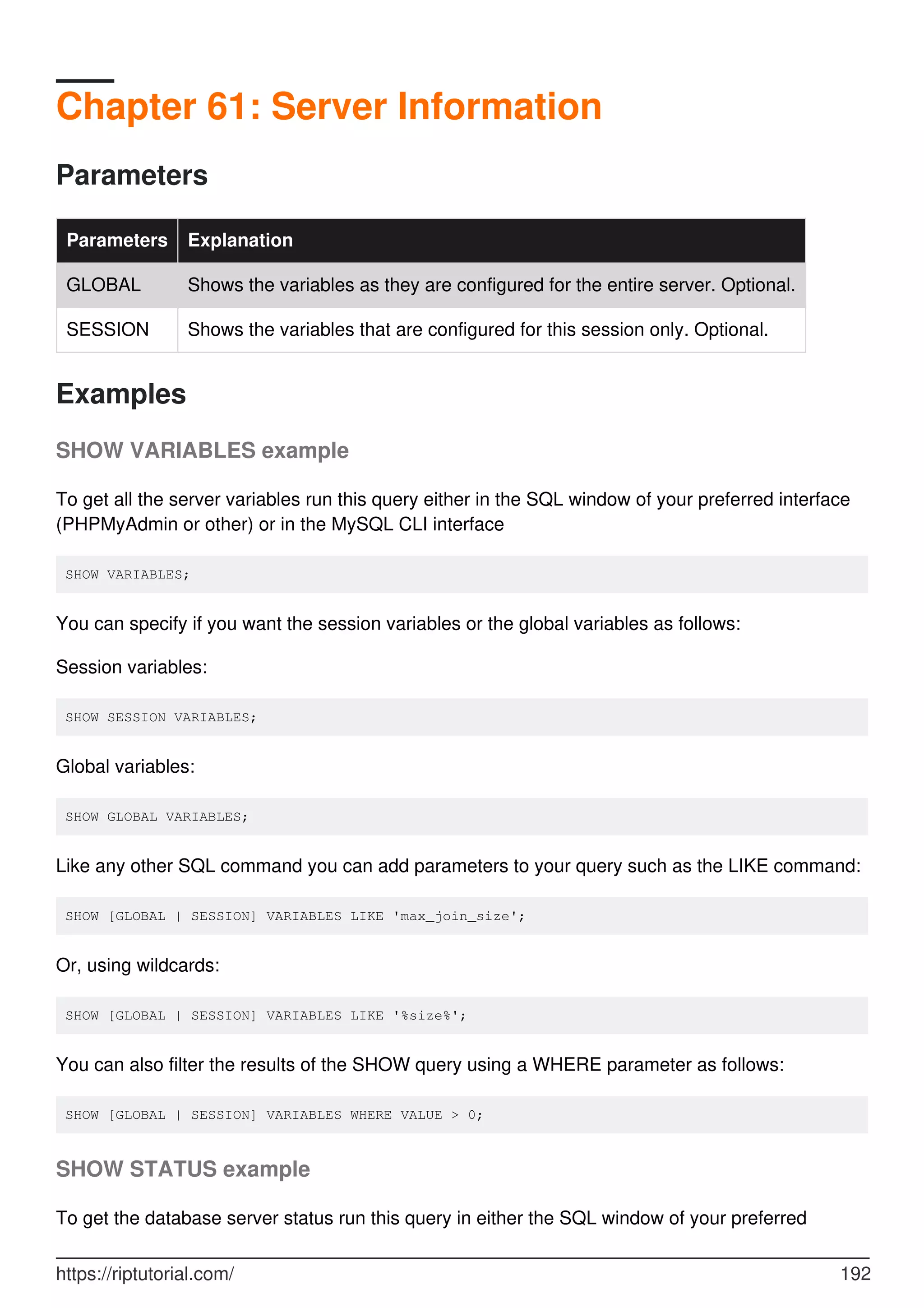 Chapter 61: Server Information
Parameters
Parameters Explanation
GLOBAL Shows the variables as they are configured for the entire server. Optional.
SESSION Shows the variables that are configured for this session only. Optional.
Examples
SHOW VARIABLES example
To get all the server variables run this query either in the SQL window of your preferred interface
(PHPMyAdmin or other) or in the MySQL CLI interface
SHOW VARIABLES;
You can specify if you want the session variables or the global variables as follows:
Session variables:
SHOW SESSION VARIABLES;
Global variables:
SHOW GLOBAL VARIABLES;
Like any other SQL command you can add parameters to your query such as the LIKE command:
SHOW [GLOBAL | SESSION] VARIABLES LIKE 'max_join_size';
Or, using wildcards:
SHOW [GLOBAL | SESSION] VARIABLES LIKE '%size%';
You can also filter the results of the SHOW query using a WHERE parameter as follows:
SHOW [GLOBAL | SESSION] VARIABLES WHERE VALUE > 0;
SHOW STATUS example
To get the database server status run this query in either the SQL window of your preferred
https://riptutorial.com/ 192
 