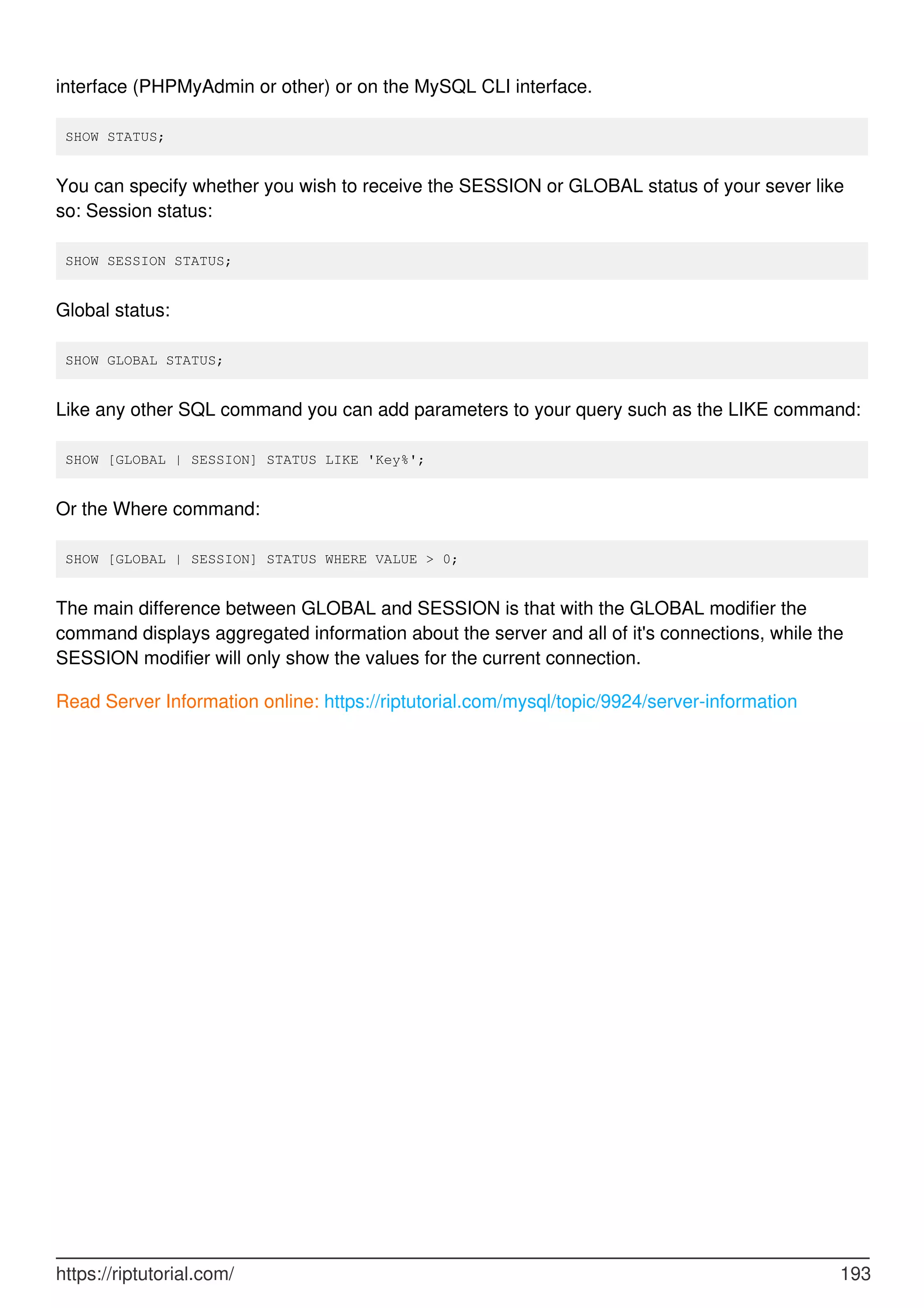 interface (PHPMyAdmin or other) or on the MySQL CLI interface.
SHOW STATUS;
You can specify whether you wish to receive the SESSION or GLOBAL status of your sever like
so: Session status:
SHOW SESSION STATUS;
Global status:
SHOW GLOBAL STATUS;
Like any other SQL command you can add parameters to your query such as the LIKE command:
SHOW [GLOBAL | SESSION] STATUS LIKE 'Key%';
Or the Where command:
SHOW [GLOBAL | SESSION] STATUS WHERE VALUE > 0;
The main difference between GLOBAL and SESSION is that with the GLOBAL modifier the
command displays aggregated information about the server and all of it's connections, while the
SESSION modifier will only show the values for the current connection.
Read Server Information online: https://riptutorial.com/mysql/topic/9924/server-information
https://riptutorial.com/ 193
 