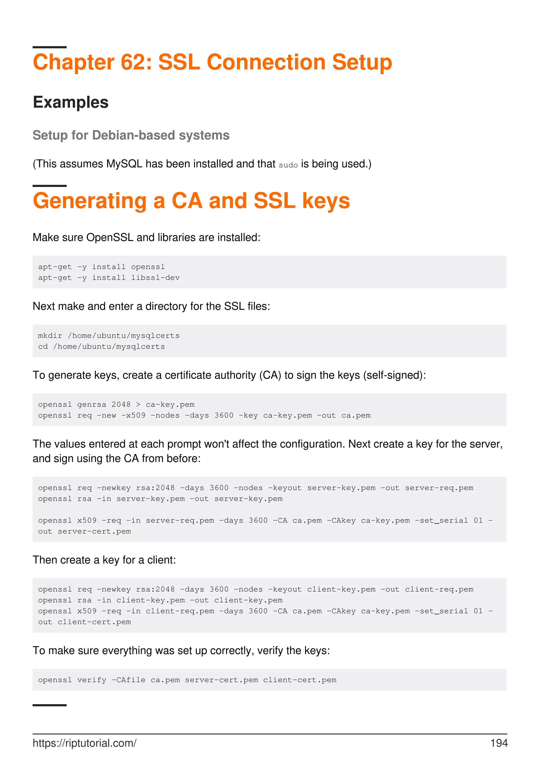 Chapter 62: SSL Connection Setup
Examples
Setup for Debian-based systems
(This assumes MySQL has been installed and that sudo is being used.)
Generating a CA and SSL keys
Make sure OpenSSL and libraries are installed:
apt-get -y install openssl
apt-get -y install libssl-dev
Next make and enter a directory for the SSL files:
mkdir /home/ubuntu/mysqlcerts
cd /home/ubuntu/mysqlcerts
To generate keys, create a certificate authority (CA) to sign the keys (self-signed):
openssl genrsa 2048 > ca-key.pem
openssl req -new -x509 -nodes -days 3600 -key ca-key.pem -out ca.pem
The values entered at each prompt won't affect the configuration. Next create a key for the server,
and sign using the CA from before:
openssl req -newkey rsa:2048 -days 3600 -nodes -keyout server-key.pem -out server-req.pem
openssl rsa -in server-key.pem -out server-key.pem
openssl x509 -req -in server-req.pem -days 3600 -CA ca.pem -CAkey ca-key.pem -set_serial 01 -
out server-cert.pem
Then create a key for a client:
openssl req -newkey rsa:2048 -days 3600 -nodes -keyout client-key.pem -out client-req.pem
openssl rsa -in client-key.pem -out client-key.pem
openssl x509 -req -in client-req.pem -days 3600 -CA ca.pem -CAkey ca-key.pem -set_serial 01 -
out client-cert.pem
To make sure everything was set up correctly, verify the keys:
openssl verify -CAfile ca.pem server-cert.pem client-cert.pem
https://riptutorial.com/ 194
 