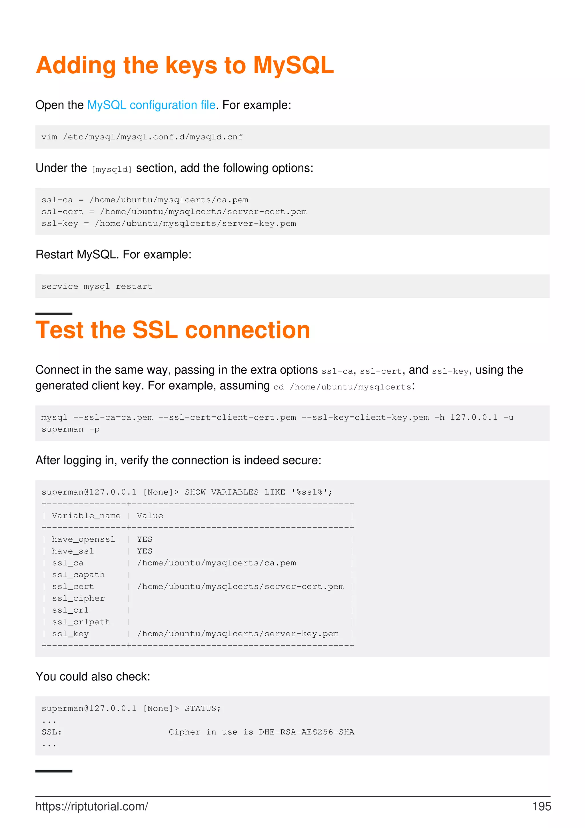 Adding the keys to MySQL
Open the MySQL configuration file. For example:
vim /etc/mysql/mysql.conf.d/mysqld.cnf
Under the [mysqld] section, add the following options:
ssl-ca = /home/ubuntu/mysqlcerts/ca.pem
ssl-cert = /home/ubuntu/mysqlcerts/server-cert.pem
ssl-key = /home/ubuntu/mysqlcerts/server-key.pem
Restart MySQL. For example:
service mysql restart
Test the SSL connection
Connect in the same way, passing in the extra options ssl-ca, ssl-cert, and ssl-key, using the
generated client key. For example, assuming cd /home/ubuntu/mysqlcerts:
mysql --ssl-ca=ca.pem --ssl-cert=client-cert.pem --ssl-key=client-key.pem -h 127.0.0.1 -u
superman -p
After logging in, verify the connection is indeed secure:
superman@127.0.0.1 [None]> SHOW VARIABLES LIKE '%ssl%';
+---------------+-----------------------------------------+
| Variable_name | Value |
+---------------+-----------------------------------------+
| have_openssl | YES |
| have_ssl | YES |
| ssl_ca | /home/ubuntu/mysqlcerts/ca.pem |
| ssl_capath | |
| ssl_cert | /home/ubuntu/mysqlcerts/server-cert.pem |
| ssl_cipher | |
| ssl_crl | |
| ssl_crlpath | |
| ssl_key | /home/ubuntu/mysqlcerts/server-key.pem |
+---------------+-----------------------------------------+
You could also check:
superman@127.0.0.1 [None]> STATUS;
...
SSL: Cipher in use is DHE-RSA-AES256-SHA
...
https://riptutorial.com/ 195
 