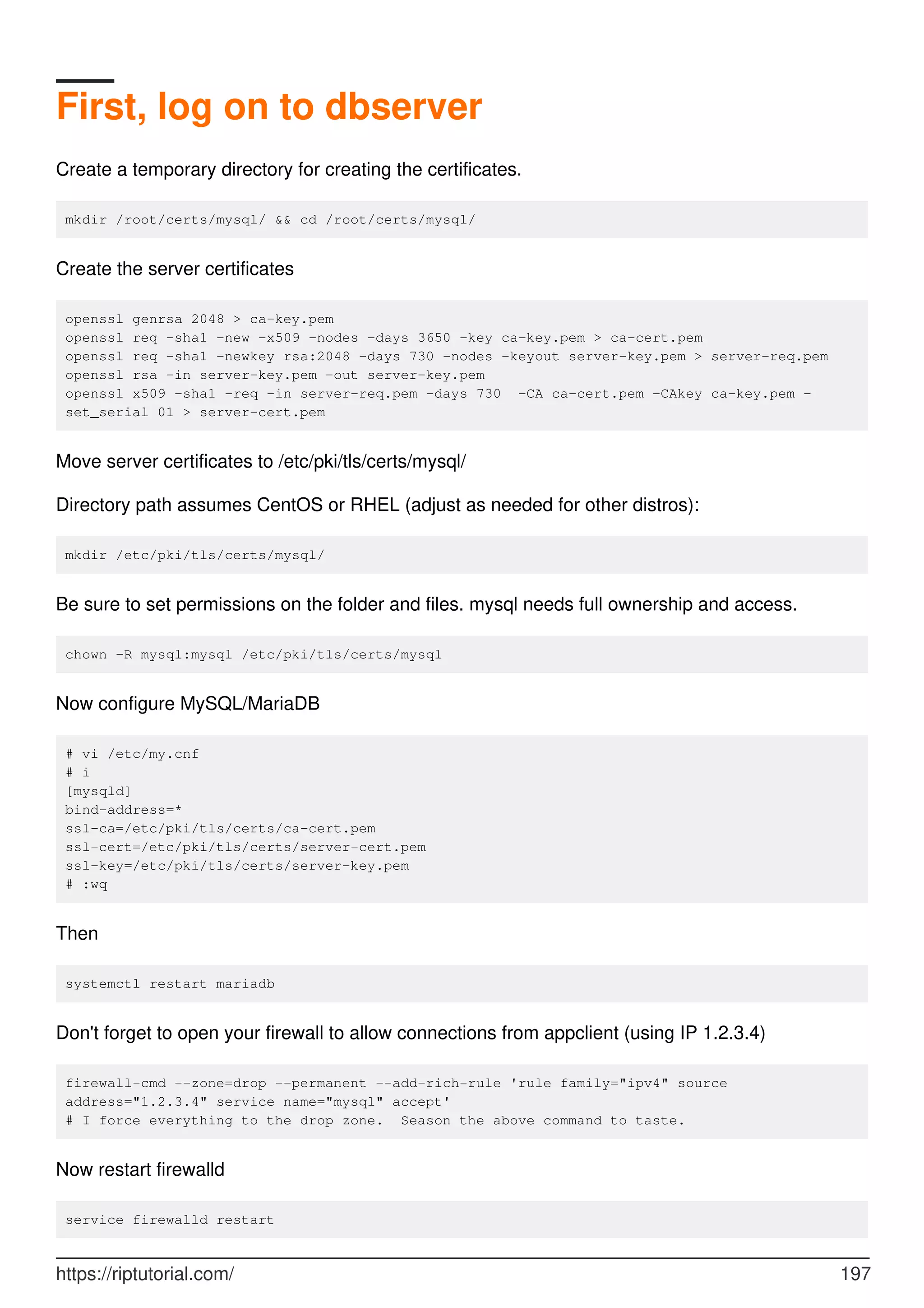 First, log on to dbserver
Create a temporary directory for creating the certificates.
mkdir /root/certs/mysql/ && cd /root/certs/mysql/
Create the server certificates
openssl genrsa 2048 > ca-key.pem
openssl req -sha1 -new -x509 -nodes -days 3650 -key ca-key.pem > ca-cert.pem
openssl req -sha1 -newkey rsa:2048 -days 730 -nodes -keyout server-key.pem > server-req.pem
openssl rsa -in server-key.pem -out server-key.pem
openssl x509 -sha1 -req -in server-req.pem -days 730 -CA ca-cert.pem -CAkey ca-key.pem -
set_serial 01 > server-cert.pem
Move server certificates to /etc/pki/tls/certs/mysql/
Directory path assumes CentOS or RHEL (adjust as needed for other distros):
mkdir /etc/pki/tls/certs/mysql/
Be sure to set permissions on the folder and files. mysql needs full ownership and access.
chown -R mysql:mysql /etc/pki/tls/certs/mysql
Now configure MySQL/MariaDB
# vi /etc/my.cnf
# i
[mysqld]
bind-address=*
ssl-ca=/etc/pki/tls/certs/ca-cert.pem
ssl-cert=/etc/pki/tls/certs/server-cert.pem
ssl-key=/etc/pki/tls/certs/server-key.pem
# :wq
Then
systemctl restart mariadb
Don't forget to open your firewall to allow connections from appclient (using IP 1.2.3.4)
firewall-cmd --zone=drop --permanent --add-rich-rule 'rule family="ipv4" source
address="1.2.3.4" service name="mysql" accept'
# I force everything to the drop zone. Season the above command to taste.
Now restart firewalld
service firewalld restart
https://riptutorial.com/ 197
 