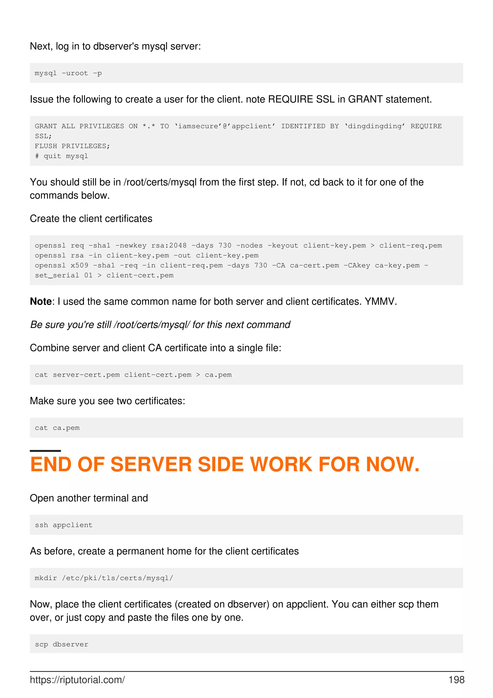 Next, log in to dbserver's mysql server:
mysql -uroot -p
Issue the following to create a user for the client. note REQUIRE SSL in GRANT statement.
GRANT ALL PRIVILEGES ON *.* TO ‘iamsecure’@’appclient’ IDENTIFIED BY ‘dingdingding’ REQUIRE
SSL;
FLUSH PRIVILEGES;
# quit mysql
You should still be in /root/certs/mysql from the first step. If not, cd back to it for one of the
commands below.
Create the client certificates
openssl req -sha1 -newkey rsa:2048 -days 730 -nodes -keyout client-key.pem > client-req.pem
openssl rsa -in client-key.pem -out client-key.pem
openssl x509 -sha1 -req -in client-req.pem -days 730 -CA ca-cert.pem -CAkey ca-key.pem -
set_serial 01 > client-cert.pem
Note: I used the same common name for both server and client certificates. YMMV.
Be sure you're still /root/certs/mysql/ for this next command
Combine server and client CA certificate into a single file:
cat server-cert.pem client-cert.pem > ca.pem
Make sure you see two certificates:
cat ca.pem
END OF SERVER SIDE WORK FOR NOW.
Open another terminal and
ssh appclient
As before, create a permanent home for the client certificates
mkdir /etc/pki/tls/certs/mysql/
Now, place the client certificates (created on dbserver) on appclient. You can either scp them
over, or just copy and paste the files one by one.
scp dbserver
https://riptutorial.com/ 198
 