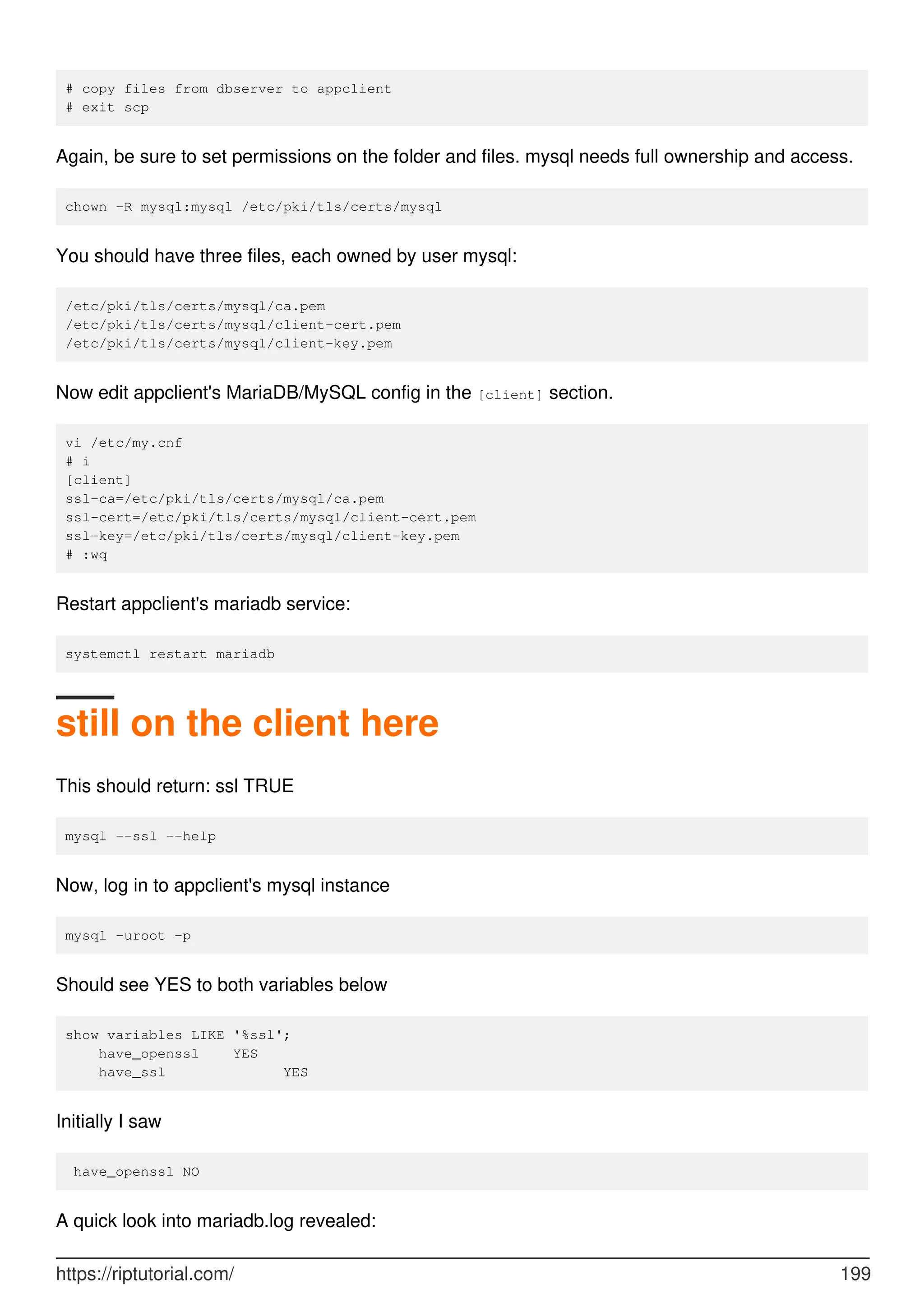 # copy files from dbserver to appclient
# exit scp
Again, be sure to set permissions on the folder and files. mysql needs full ownership and access.
chown -R mysql:mysql /etc/pki/tls/certs/mysql
You should have three files, each owned by user mysql:
/etc/pki/tls/certs/mysql/ca.pem
/etc/pki/tls/certs/mysql/client-cert.pem
/etc/pki/tls/certs/mysql/client-key.pem
Now edit appclient's MariaDB/MySQL config in the [client] section.
vi /etc/my.cnf
# i
[client]
ssl-ca=/etc/pki/tls/certs/mysql/ca.pem
ssl-cert=/etc/pki/tls/certs/mysql/client-cert.pem
ssl-key=/etc/pki/tls/certs/mysql/client-key.pem
# :wq
Restart appclient's mariadb service:
systemctl restart mariadb
still on the client here
This should return: ssl TRUE
mysql --ssl --help
Now, log in to appclient's mysql instance
mysql -uroot -p
Should see YES to both variables below
show variables LIKE '%ssl';
have_openssl YES
have_ssl YES
Initially I saw
have_openssl NO
A quick look into mariadb.log revealed:
https://riptutorial.com/ 199
 