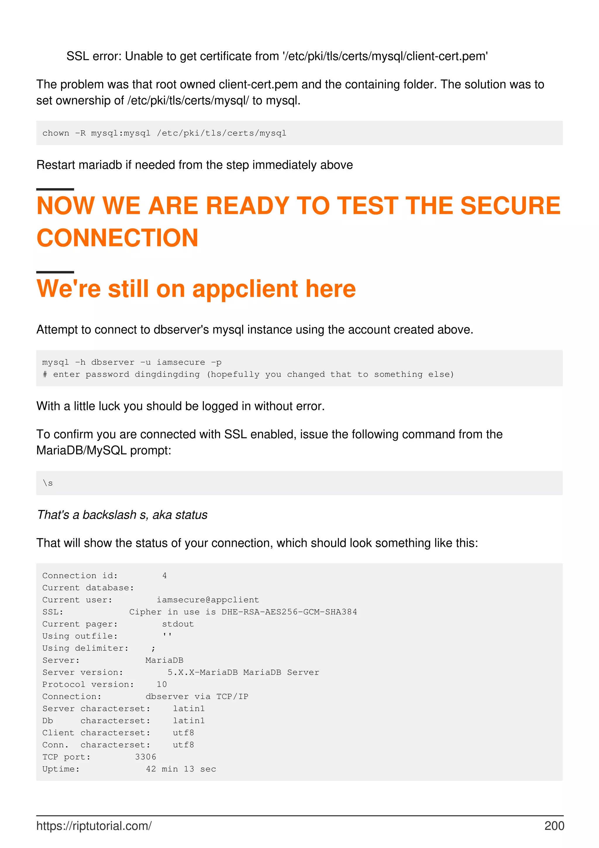SSL error: Unable to get certificate from '/etc/pki/tls/certs/mysql/client-cert.pem'
The problem was that root owned client-cert.pem and the containing folder. The solution was to
set ownership of /etc/pki/tls/certs/mysql/ to mysql.
chown -R mysql:mysql /etc/pki/tls/certs/mysql
Restart mariadb if needed from the step immediately above
NOW WE ARE READY TO TEST THE SECURE
CONNECTION
We're still on appclient here
Attempt to connect to dbserver's mysql instance using the account created above.
mysql -h dbserver -u iamsecure -p
# enter password dingdingding (hopefully you changed that to something else)
With a little luck you should be logged in without error.
To confirm you are connected with SSL enabled, issue the following command from the
MariaDB/MySQL prompt:
s
That's a backslash s, aka status
That will show the status of your connection, which should look something like this:
Connection id: 4
Current database:
Current user: iamsecure@appclient
SSL: Cipher in use is DHE-RSA-AES256-GCM-SHA384
Current pager: stdout
Using outfile: ''
Using delimiter: ;
Server: MariaDB
Server version: 5.X.X-MariaDB MariaDB Server
Protocol version: 10
Connection: dbserver via TCP/IP
Server characterset: latin1
Db characterset: latin1
Client characterset: utf8
Conn. characterset: utf8
TCP port: 3306
Uptime: 42 min 13 sec
https://riptutorial.com/ 200
 