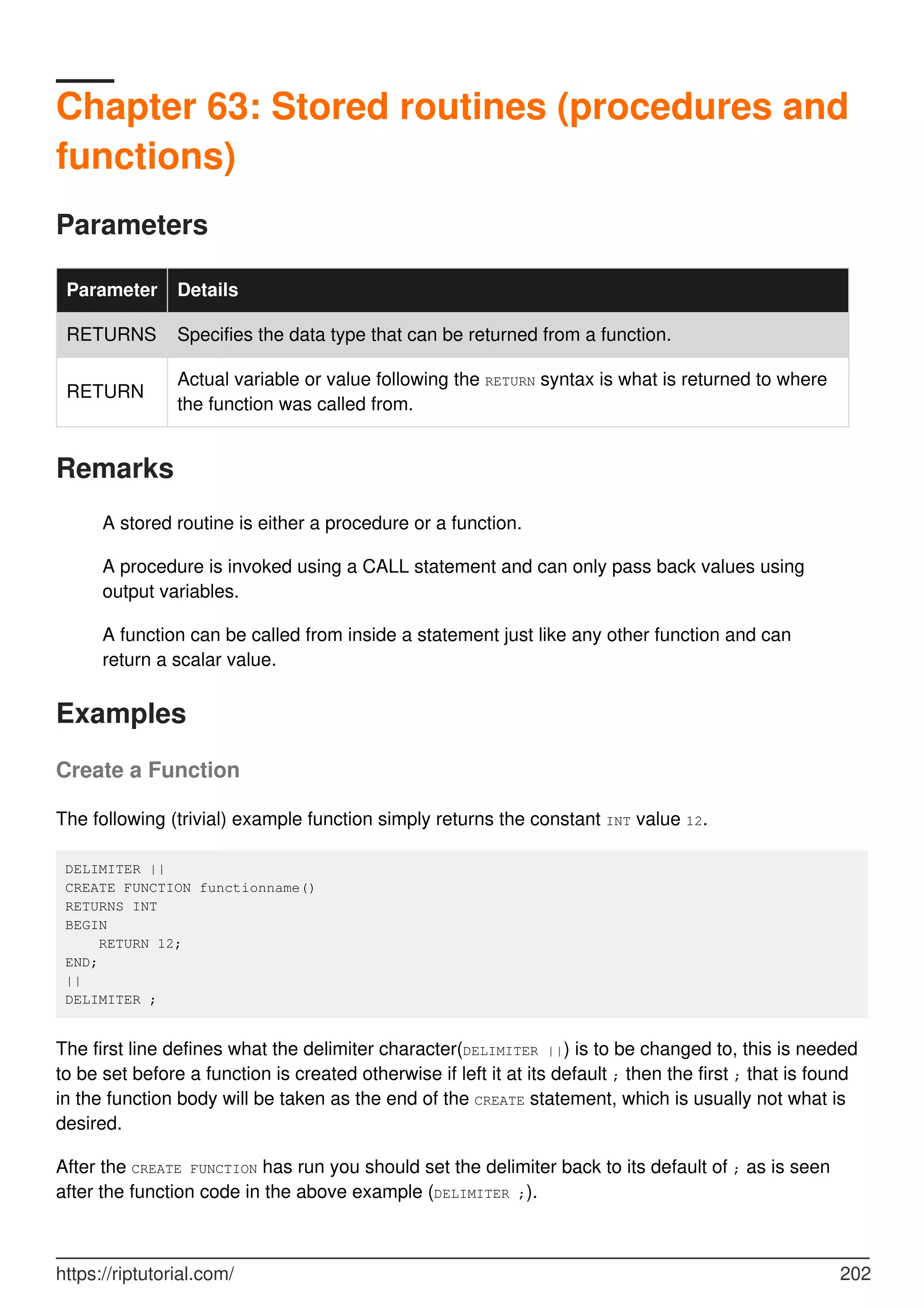 Chapter 63: Stored routines (procedures and
functions)
Parameters
Parameter Details
RETURNS Specifies the data type that can be returned from a function.
RETURN
Actual variable or value following the RETURN syntax is what is returned to where
the function was called from.
Remarks
A stored routine is either a procedure or a function.
A procedure is invoked using a CALL statement and can only pass back values using
output variables.
A function can be called from inside a statement just like any other function and can
return a scalar value.
Examples
Create a Function
The following (trivial) example function simply returns the constant INT value 12.
DELIMITER ||
CREATE FUNCTION functionname()
RETURNS INT
BEGIN
RETURN 12;
END;
||
DELIMITER ;
The first line defines what the delimiter character(DELIMITER ||) is to be changed to, this is needed
to be set before a function is created otherwise if left it at its default ; then the first ; that is found
in the function body will be taken as the end of the CREATE statement, which is usually not what is
desired.
After the CREATE FUNCTION has run you should set the delimiter back to its default of ; as is seen
after the function code in the above example (DELIMITER ;).
https://riptutorial.com/ 202
 