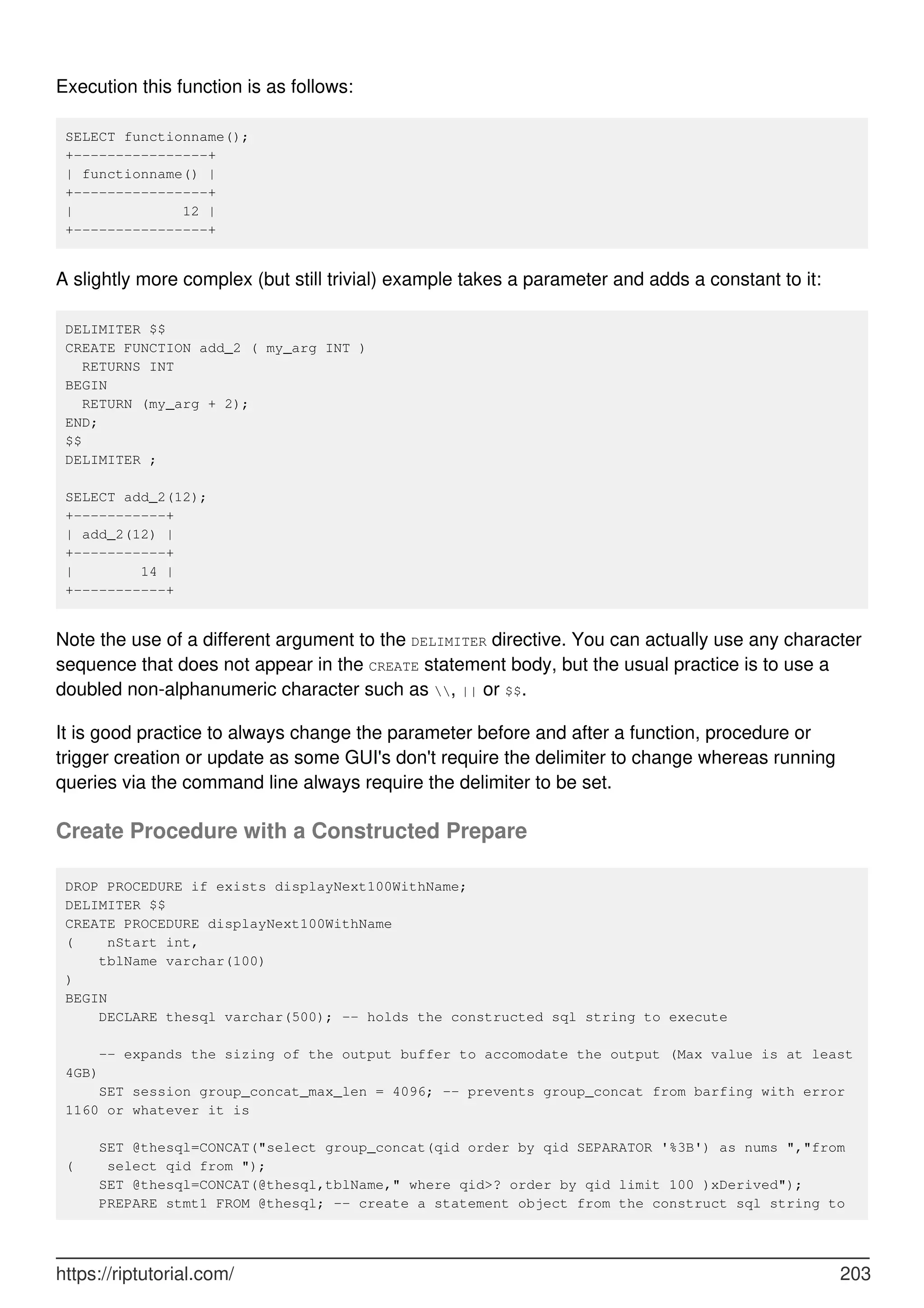 Execution this function is as follows:
SELECT functionname();
+----------------+
| functionname() |
+----------------+
| 12 |
+----------------+
A slightly more complex (but still trivial) example takes a parameter and adds a constant to it:
DELIMITER $$
CREATE FUNCTION add_2 ( my_arg INT )
RETURNS INT
BEGIN
RETURN (my_arg + 2);
END;
$$
DELIMITER ;
SELECT add_2(12);
+-----------+
| add_2(12) |
+-----------+
| 14 |
+-----------+
Note the use of a different argument to the DELIMITER directive. You can actually use any character
sequence that does not appear in the CREATE statement body, but the usual practice is to use a
doubled non-alphanumeric character such as , || or $$.
It is good practice to always change the parameter before and after a function, procedure or
trigger creation or update as some GUI's don't require the delimiter to change whereas running
queries via the command line always require the delimiter to be set.
Create Procedure with a Constructed Prepare
DROP PROCEDURE if exists displayNext100WithName;
DELIMITER $$
CREATE PROCEDURE displayNext100WithName
( nStart int,
tblName varchar(100)
)
BEGIN
DECLARE thesql varchar(500); -- holds the constructed sql string to execute
-- expands the sizing of the output buffer to accomodate the output (Max value is at least
4GB)
SET session group_concat_max_len = 4096; -- prevents group_concat from barfing with error
1160 or whatever it is
SET @thesql=CONCAT("select group_concat(qid order by qid SEPARATOR '%3B') as nums ","from
( select qid from ");
SET @thesql=CONCAT(@thesql,tblName," where qid>? order by qid limit 100 )xDerived");
PREPARE stmt1 FROM @thesql; -- create a statement object from the construct sql string to
https://riptutorial.com/ 203
 
