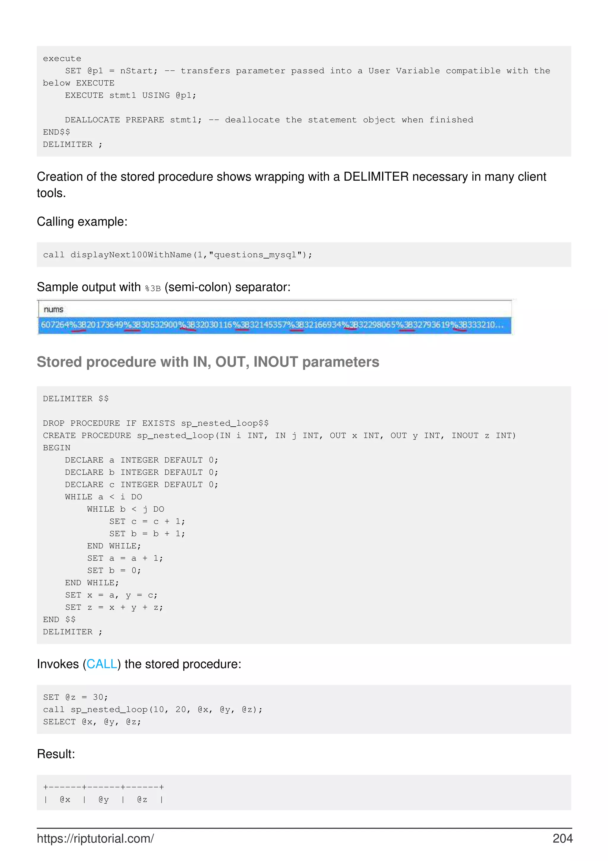 execute
SET @p1 = nStart; -- transfers parameter passed into a User Variable compatible with the
below EXECUTE
EXECUTE stmt1 USING @p1;
DEALLOCATE PREPARE stmt1; -- deallocate the statement object when finished
END$$
DELIMITER ;
Creation of the stored procedure shows wrapping with a DELIMITER necessary in many client
tools.
Calling example:
call displayNext100WithName(1,"questions_mysql");
Sample output with %3B (semi-colon) separator:
Stored procedure with IN, OUT, INOUT parameters
DELIMITER $$
DROP PROCEDURE IF EXISTS sp_nested_loop$$
CREATE PROCEDURE sp_nested_loop(IN i INT, IN j INT, OUT x INT, OUT y INT, INOUT z INT)
BEGIN
DECLARE a INTEGER DEFAULT 0;
DECLARE b INTEGER DEFAULT 0;
DECLARE c INTEGER DEFAULT 0;
WHILE a < i DO
WHILE b < j DO
SET c = c + 1;
SET b = b + 1;
END WHILE;
SET a = a + 1;
SET b = 0;
END WHILE;
SET x = a, y = c;
SET z = x + y + z;
END $$
DELIMITER ;
Invokes (CALL) the stored procedure:
SET @z = 30;
call sp_nested_loop(10, 20, @x, @y, @z);
SELECT @x, @y, @z;
Result:
+------+------+------+
| @x | @y | @z |
https://riptutorial.com/ 204
 