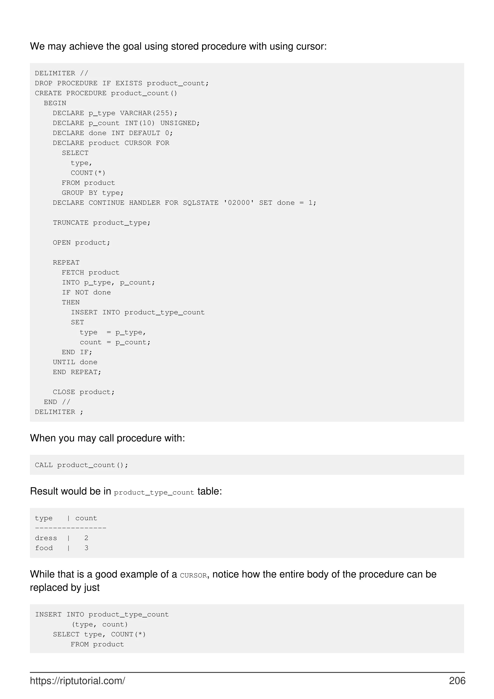 We may achieve the goal using stored procedure with using cursor:
DELIMITER //
DROP PROCEDURE IF EXISTS product_count;
CREATE PROCEDURE product_count()
BEGIN
DECLARE p_type VARCHAR(255);
DECLARE p_count INT(10) UNSIGNED;
DECLARE done INT DEFAULT 0;
DECLARE product CURSOR FOR
SELECT
type,
COUNT(*)
FROM product
GROUP BY type;
DECLARE CONTINUE HANDLER FOR SQLSTATE '02000' SET done = 1;
TRUNCATE product_type;
OPEN product;
REPEAT
FETCH product
INTO p_type, p_count;
IF NOT done
THEN
INSERT INTO product_type_count
SET
type = p_type,
count = p_count;
END IF;
UNTIL done
END REPEAT;
CLOSE product;
END //
DELIMITER ;
When you may call procedure with:
CALL product_count();
Result would be in product_type_count table:
type | count
----------------
dress | 2
food | 3
While that is a good example of a CURSOR, notice how the entire body of the procedure can be
replaced by just
INSERT INTO product_type_count
(type, count)
SELECT type, COUNT(*)
FROM product
https://riptutorial.com/ 206
 