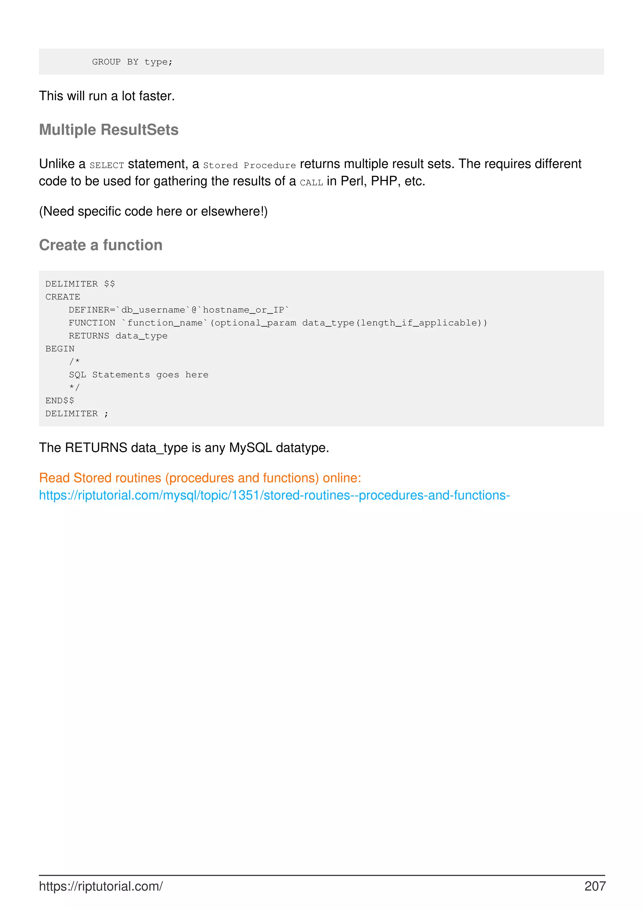 GROUP BY type;
This will run a lot faster.
Multiple ResultSets
Unlike a SELECT statement, a Stored Procedure returns multiple result sets. The requires different
code to be used for gathering the results of a CALL in Perl, PHP, etc.
(Need specific code here or elsewhere!)
Create a function
DELIMITER $$
CREATE
DEFINER=`db_username`@`hostname_or_IP`
FUNCTION `function_name`(optional_param data_type(length_if_applicable))
RETURNS data_type
BEGIN
/*
SQL Statements goes here
*/
END$$
DELIMITER ;
The RETURNS data_type is any MySQL datatype.
Read Stored routines (procedures and functions) online:
https://riptutorial.com/mysql/topic/1351/stored-routines--procedures-and-functions-
https://riptutorial.com/ 207
 