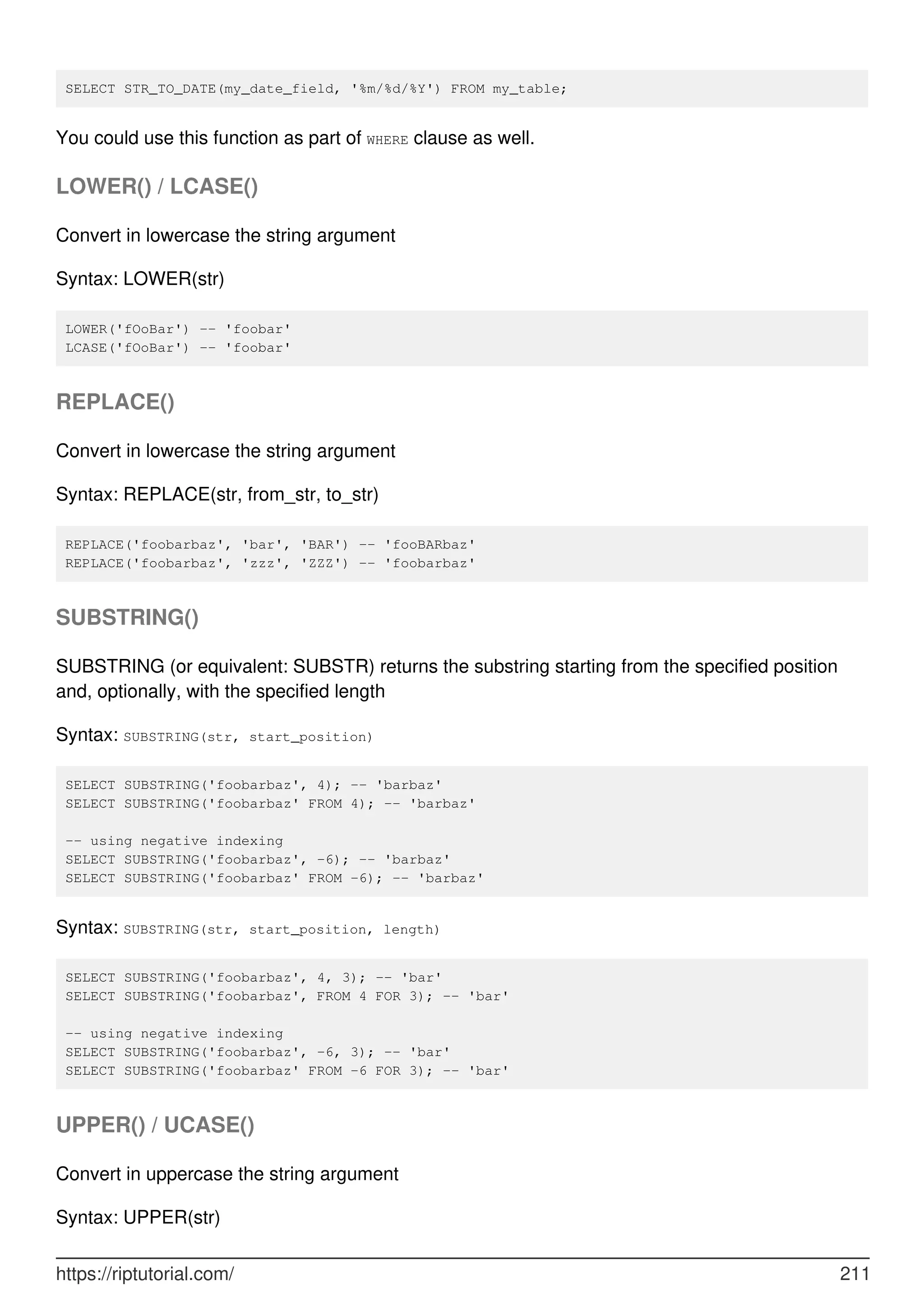 SELECT STR_TO_DATE(my_date_field, '%m/%d/%Y') FROM my_table;
You could use this function as part of WHERE clause as well.
LOWER() / LCASE()
Convert in lowercase the string argument
Syntax: LOWER(str)
LOWER('fOoBar') -- 'foobar'
LCASE('fOoBar') -- 'foobar'
REPLACE()
Convert in lowercase the string argument
Syntax: REPLACE(str, from_str, to_str)
REPLACE('foobarbaz', 'bar', 'BAR') -- 'fooBARbaz'
REPLACE('foobarbaz', 'zzz', 'ZZZ') -- 'foobarbaz'
SUBSTRING()
SUBSTRING (or equivalent: SUBSTR) returns the substring starting from the specified position
and, optionally, with the specified length
Syntax: SUBSTRING(str, start_position)
SELECT SUBSTRING('foobarbaz', 4); -- 'barbaz'
SELECT SUBSTRING('foobarbaz' FROM 4); -- 'barbaz'
-- using negative indexing
SELECT SUBSTRING('foobarbaz', -6); -- 'barbaz'
SELECT SUBSTRING('foobarbaz' FROM -6); -- 'barbaz'
Syntax: SUBSTRING(str, start_position, length)
SELECT SUBSTRING('foobarbaz', 4, 3); -- 'bar'
SELECT SUBSTRING('foobarbaz', FROM 4 FOR 3); -- 'bar'
-- using negative indexing
SELECT SUBSTRING('foobarbaz', -6, 3); -- 'bar'
SELECT SUBSTRING('foobarbaz' FROM -6 FOR 3); -- 'bar'
UPPER() / UCASE()
Convert in uppercase the string argument
Syntax: UPPER(str)
https://riptutorial.com/ 211
 