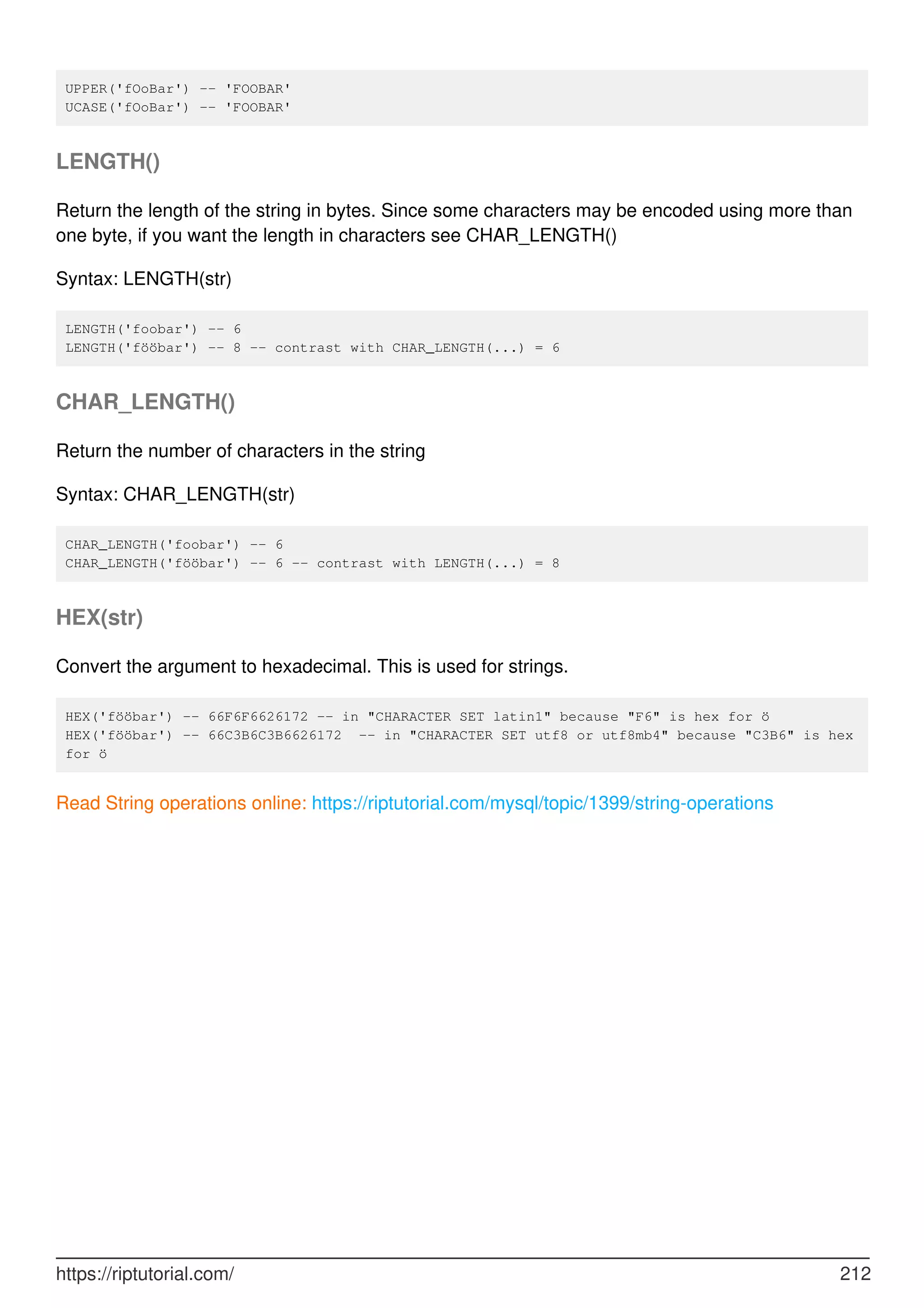 UPPER('fOoBar') -- 'FOOBAR'
UCASE('fOoBar') -- 'FOOBAR'
LENGTH()
Return the length of the string in bytes. Since some characters may be encoded using more than
one byte, if you want the length in characters see CHAR_LENGTH()
Syntax: LENGTH(str)
LENGTH('foobar') -- 6
LENGTH('fööbar') -- 8 -- contrast with CHAR_LENGTH(...) = 6
CHAR_LENGTH()
Return the number of characters in the string
Syntax: CHAR_LENGTH(str)
CHAR_LENGTH('foobar') -- 6
CHAR_LENGTH('fööbar') -- 6 -- contrast with LENGTH(...) = 8
HEX(str)
Convert the argument to hexadecimal. This is used for strings.
HEX('fööbar') -- 66F6F6626172 -- in "CHARACTER SET latin1" because "F6" is hex for ö
HEX('fööbar') -- 66C3B6C3B6626172 -- in "CHARACTER SET utf8 or utf8mb4" because "C3B6" is hex
for ö
Read String operations online: https://riptutorial.com/mysql/topic/1399/string-operations
https://riptutorial.com/ 212
 