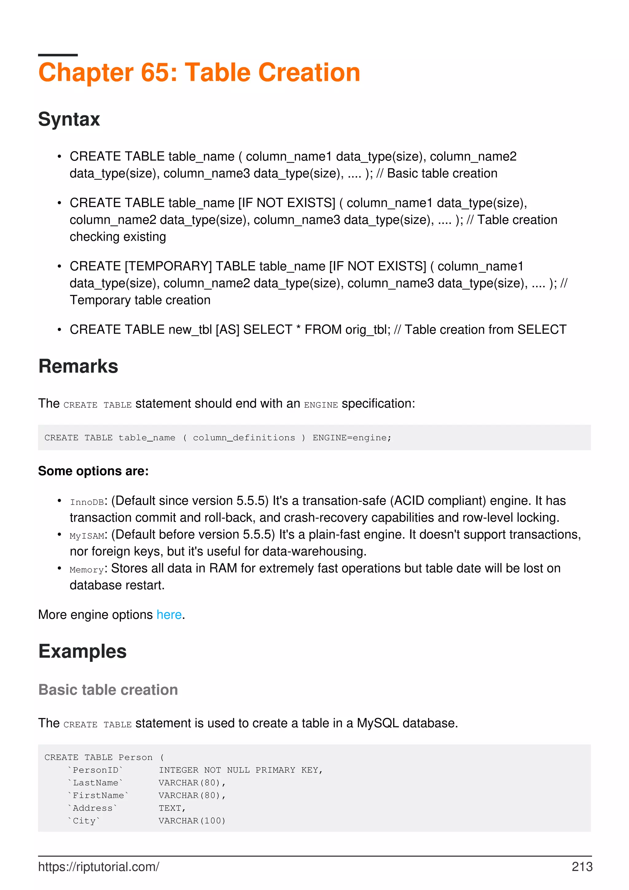 Chapter 65: Table Creation
Syntax
CREATE TABLE table_name ( column_name1 data_type(size), column_name2
data_type(size), column_name3 data_type(size), .... ); // Basic table creation
•
CREATE TABLE table_name [IF NOT EXISTS] ( column_name1 data_type(size),
column_name2 data_type(size), column_name3 data_type(size), .... ); // Table creation
checking existing
•
CREATE [TEMPORARY] TABLE table_name [IF NOT EXISTS] ( column_name1
data_type(size), column_name2 data_type(size), column_name3 data_type(size), .... ); //
Temporary table creation
•
CREATE TABLE new_tbl [AS] SELECT * FROM orig_tbl; // Table creation from SELECT
•
Remarks
The CREATE TABLE statement should end with an ENGINE specification:
CREATE TABLE table_name ( column_definitions ) ENGINE=engine;
Some options are:
InnoDB: (Default since version 5.5.5) It's a transation-safe (ACID compliant) engine. It has
transaction commit and roll-back, and crash-recovery capabilities and row-level locking.
•
MyISAM: (Default before version 5.5.5) It's a plain-fast engine. It doesn't support transactions,
nor foreign keys, but it's useful for data-warehousing.
•
Memory: Stores all data in RAM for extremely fast operations but table date will be lost on
database restart.
•
More engine options here.
Examples
Basic table creation
The CREATE TABLE statement is used to create a table in a MySQL database.
CREATE TABLE Person (
`PersonID` INTEGER NOT NULL PRIMARY KEY,
`LastName` VARCHAR(80),
`FirstName` VARCHAR(80),
`Address` TEXT,
`City` VARCHAR(100)
https://riptutorial.com/ 213
 