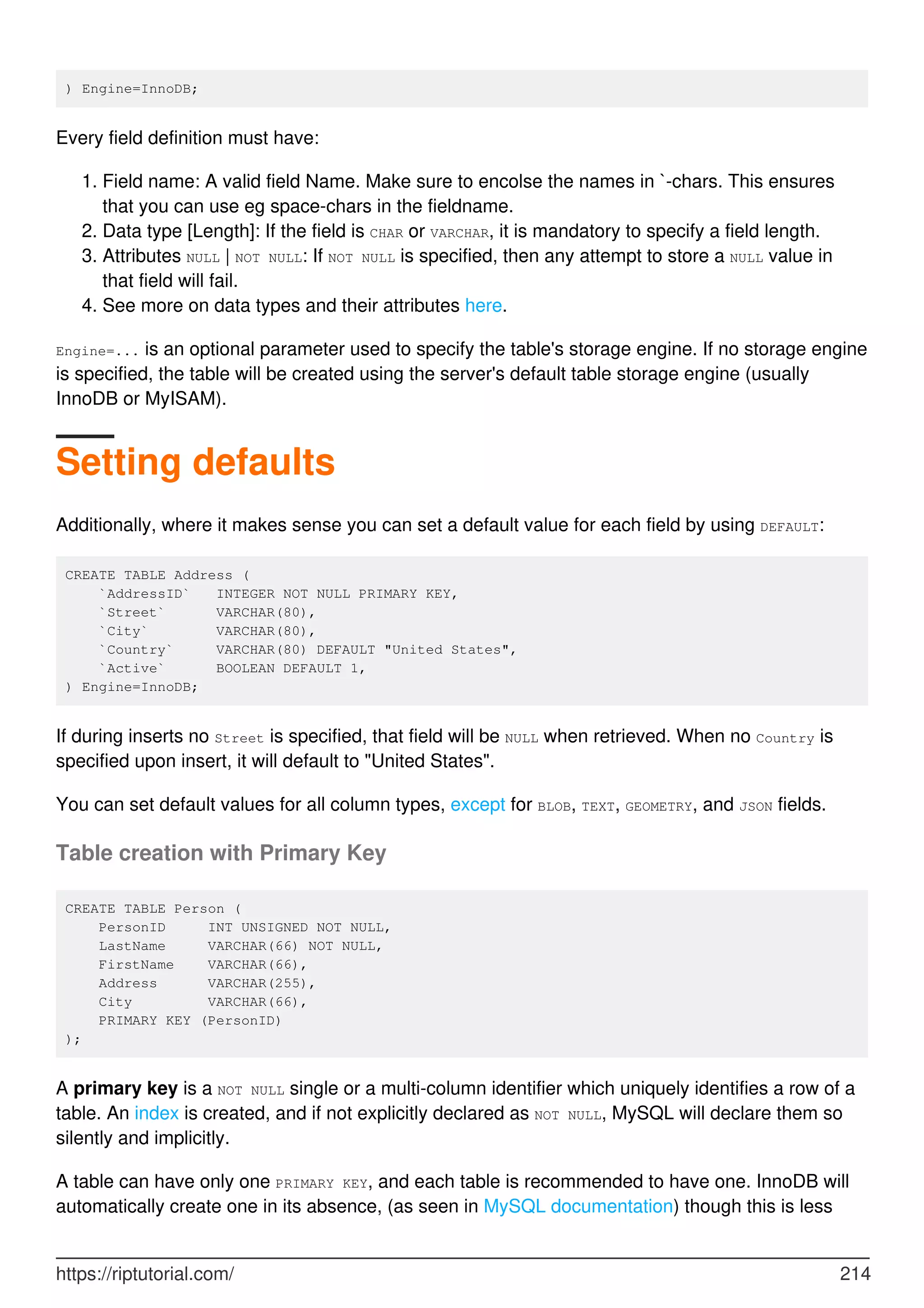 ) Engine=InnoDB;
Every field definition must have:
Field name: A valid field Name. Make sure to encolse the names in `-chars. This ensures
that you can use eg space-chars in the fieldname.
1.
Data type [Length]: If the field is CHAR or VARCHAR, it is mandatory to specify a field length.
2.
Attributes NULL | NOT NULL: If NOT NULL is specified, then any attempt to store a NULL value in
that field will fail.
3.
See more on data types and their attributes here.
4.
Engine=... is an optional parameter used to specify the table's storage engine. If no storage engine
is specified, the table will be created using the server's default table storage engine (usually
InnoDB or MyISAM).
Setting defaults
Additionally, where it makes sense you can set a default value for each field by using DEFAULT:
CREATE TABLE Address (
`AddressID` INTEGER NOT NULL PRIMARY KEY,
`Street` VARCHAR(80),
`City` VARCHAR(80),
`Country` VARCHAR(80) DEFAULT "United States",
`Active` BOOLEAN DEFAULT 1,
) Engine=InnoDB;
If during inserts no Street is specified, that field will be NULL when retrieved. When no Country is
specified upon insert, it will default to "United States".
You can set default values for all column types, except for BLOB, TEXT, GEOMETRY, and JSON fields.
Table creation with Primary Key
CREATE TABLE Person (
PersonID INT UNSIGNED NOT NULL,
LastName VARCHAR(66) NOT NULL,
FirstName VARCHAR(66),
Address VARCHAR(255),
City VARCHAR(66),
PRIMARY KEY (PersonID)
);
A primary key is a NOT NULL single or a multi-column identifier which uniquely identifies a row of a
table. An index is created, and if not explicitly declared as NOT NULL, MySQL will declare them so
silently and implicitly.
A table can have only one PRIMARY KEY, and each table is recommended to have one. InnoDB will
automatically create one in its absence, (as seen in MySQL documentation) though this is less
https://riptutorial.com/ 214
 