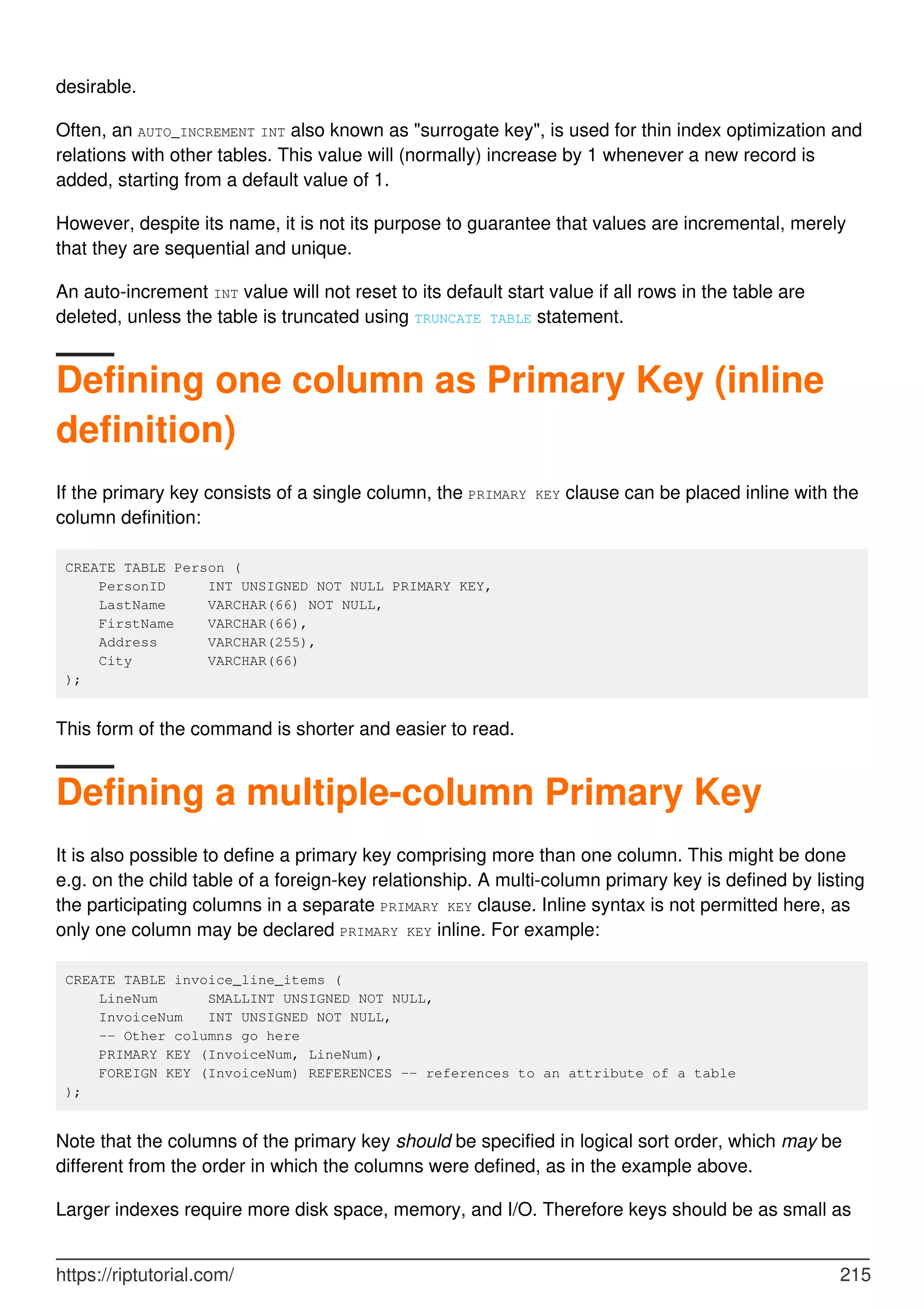 desirable.
Often, an AUTO_INCREMENT INT also known as "surrogate key", is used for thin index optimization and
relations with other tables. This value will (normally) increase by 1 whenever a new record is
added, starting from a default value of 1.
However, despite its name, it is not its purpose to guarantee that values are incremental, merely
that they are sequential and unique.
An auto-increment INT value will not reset to its default start value if all rows in the table are
deleted, unless the table is truncated using TRUNCATE TABLE statement.
Defining one column as Primary Key (inline
definition)
If the primary key consists of a single column, the PRIMARY KEY clause can be placed inline with the
column definition:
CREATE TABLE Person (
PersonID INT UNSIGNED NOT NULL PRIMARY KEY,
LastName VARCHAR(66) NOT NULL,
FirstName VARCHAR(66),
Address VARCHAR(255),
City VARCHAR(66)
);
This form of the command is shorter and easier to read.
Defining a multiple-column Primary Key
It is also possible to define a primary key comprising more than one column. This might be done
e.g. on the child table of a foreign-key relationship. A multi-column primary key is defined by listing
the participating columns in a separate PRIMARY KEY clause. Inline syntax is not permitted here, as
only one column may be declared PRIMARY KEY inline. For example:
CREATE TABLE invoice_line_items (
LineNum SMALLINT UNSIGNED NOT NULL,
InvoiceNum INT UNSIGNED NOT NULL,
-- Other columns go here
PRIMARY KEY (InvoiceNum, LineNum),
FOREIGN KEY (InvoiceNum) REFERENCES -- references to an attribute of a table
);
Note that the columns of the primary key should be specified in logical sort order, which may be
different from the order in which the columns were defined, as in the example above.
Larger indexes require more disk space, memory, and I/O. Therefore keys should be as small as
https://riptutorial.com/ 215
 