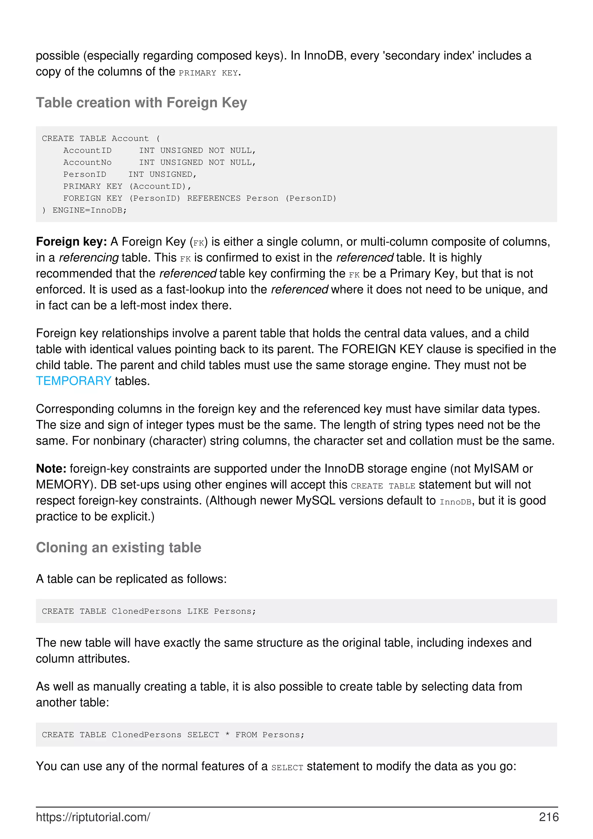 possible (especially regarding composed keys). In InnoDB, every 'secondary index' includes a
copy of the columns of the PRIMARY KEY.
Table creation with Foreign Key
CREATE TABLE Account (
AccountID INT UNSIGNED NOT NULL,
AccountNo INT UNSIGNED NOT NULL,
PersonID INT UNSIGNED,
PRIMARY KEY (AccountID),
FOREIGN KEY (PersonID) REFERENCES Person (PersonID)
) ENGINE=InnoDB;
Foreign key: A Foreign Key (FK) is either a single column, or multi-column composite of columns,
in a referencing table. This FK is confirmed to exist in the referenced table. It is highly
recommended that the referenced table key confirming the FK be a Primary Key, but that is not
enforced. It is used as a fast-lookup into the referenced where it does not need to be unique, and
in fact can be a left-most index there.
Foreign key relationships involve a parent table that holds the central data values, and a child
table with identical values pointing back to its parent. The FOREIGN KEY clause is specified in the
child table. The parent and child tables must use the same storage engine. They must not be
TEMPORARY tables.
Corresponding columns in the foreign key and the referenced key must have similar data types.
The size and sign of integer types must be the same. The length of string types need not be the
same. For nonbinary (character) string columns, the character set and collation must be the same.
Note: foreign-key constraints are supported under the InnoDB storage engine (not MyISAM or
MEMORY). DB set-ups using other engines will accept this CREATE TABLE statement but will not
respect foreign-key constraints. (Although newer MySQL versions default to InnoDB, but it is good
practice to be explicit.)
Cloning an existing table
A table can be replicated as follows:
CREATE TABLE ClonedPersons LIKE Persons;
The new table will have exactly the same structure as the original table, including indexes and
column attributes.
As well as manually creating a table, it is also possible to create table by selecting data from
another table:
CREATE TABLE ClonedPersons SELECT * FROM Persons;
You can use any of the normal features of a SELECT statement to modify the data as you go:
https://riptutorial.com/ 216
 