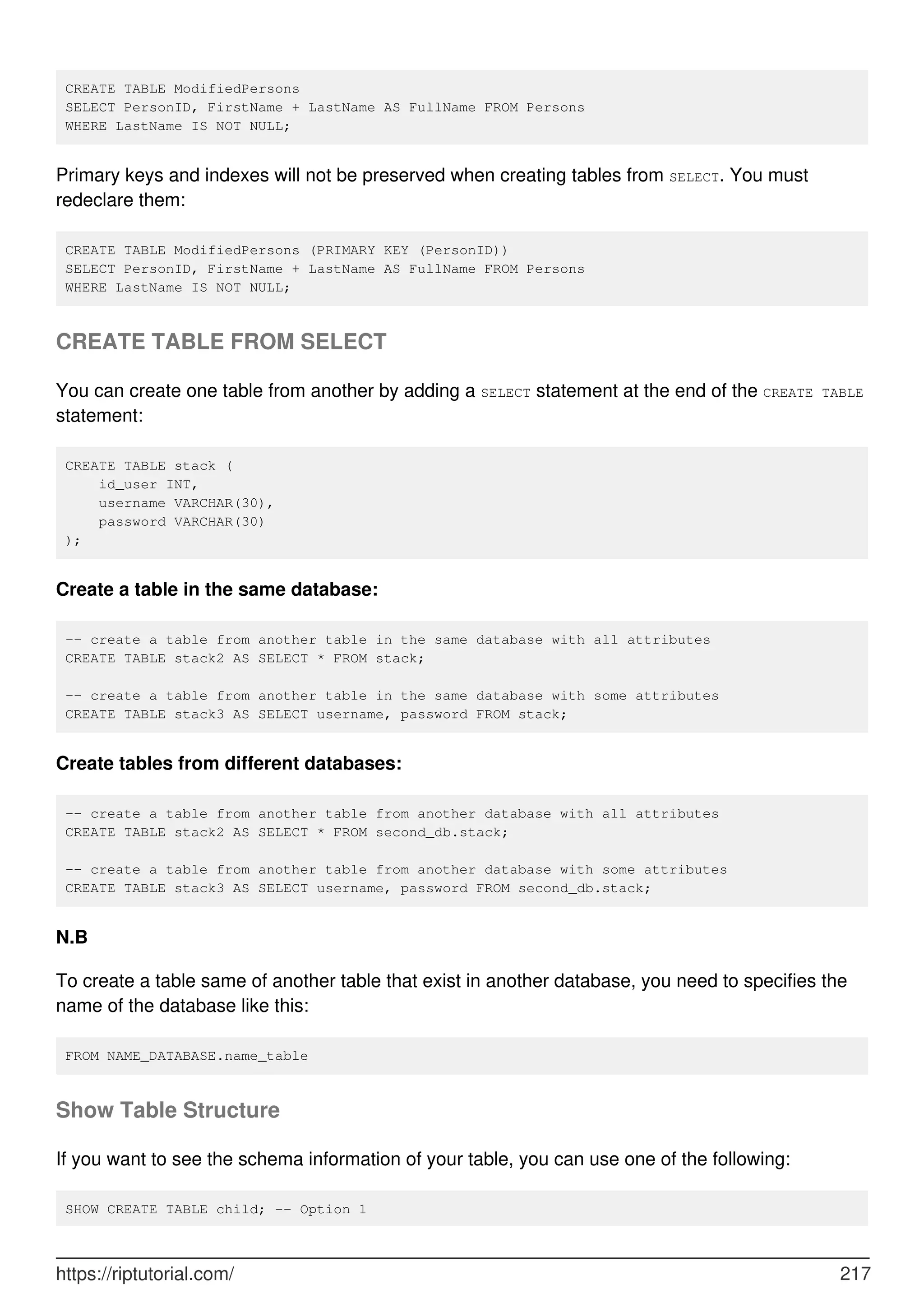 CREATE TABLE ModifiedPersons
SELECT PersonID, FirstName + LastName AS FullName FROM Persons
WHERE LastName IS NOT NULL;
Primary keys and indexes will not be preserved when creating tables from SELECT. You must
redeclare them:
CREATE TABLE ModifiedPersons (PRIMARY KEY (PersonID))
SELECT PersonID, FirstName + LastName AS FullName FROM Persons
WHERE LastName IS NOT NULL;
CREATE TABLE FROM SELECT
You can create one table from another by adding a SELECT statement at the end of the CREATE TABLE
statement:
CREATE TABLE stack (
id_user INT,
username VARCHAR(30),
password VARCHAR(30)
);
Create a table in the same database:
-- create a table from another table in the same database with all attributes
CREATE TABLE stack2 AS SELECT * FROM stack;
-- create a table from another table in the same database with some attributes
CREATE TABLE stack3 AS SELECT username, password FROM stack;
Create tables from different databases:
-- create a table from another table from another database with all attributes
CREATE TABLE stack2 AS SELECT * FROM second_db.stack;
-- create a table from another table from another database with some attributes
CREATE TABLE stack3 AS SELECT username, password FROM second_db.stack;
N.B
To create a table same of another table that exist in another database, you need to specifies the
name of the database like this:
FROM NAME_DATABASE.name_table
Show Table Structure
If you want to see the schema information of your table, you can use one of the following:
SHOW CREATE TABLE child; -- Option 1
https://riptutorial.com/ 217
 