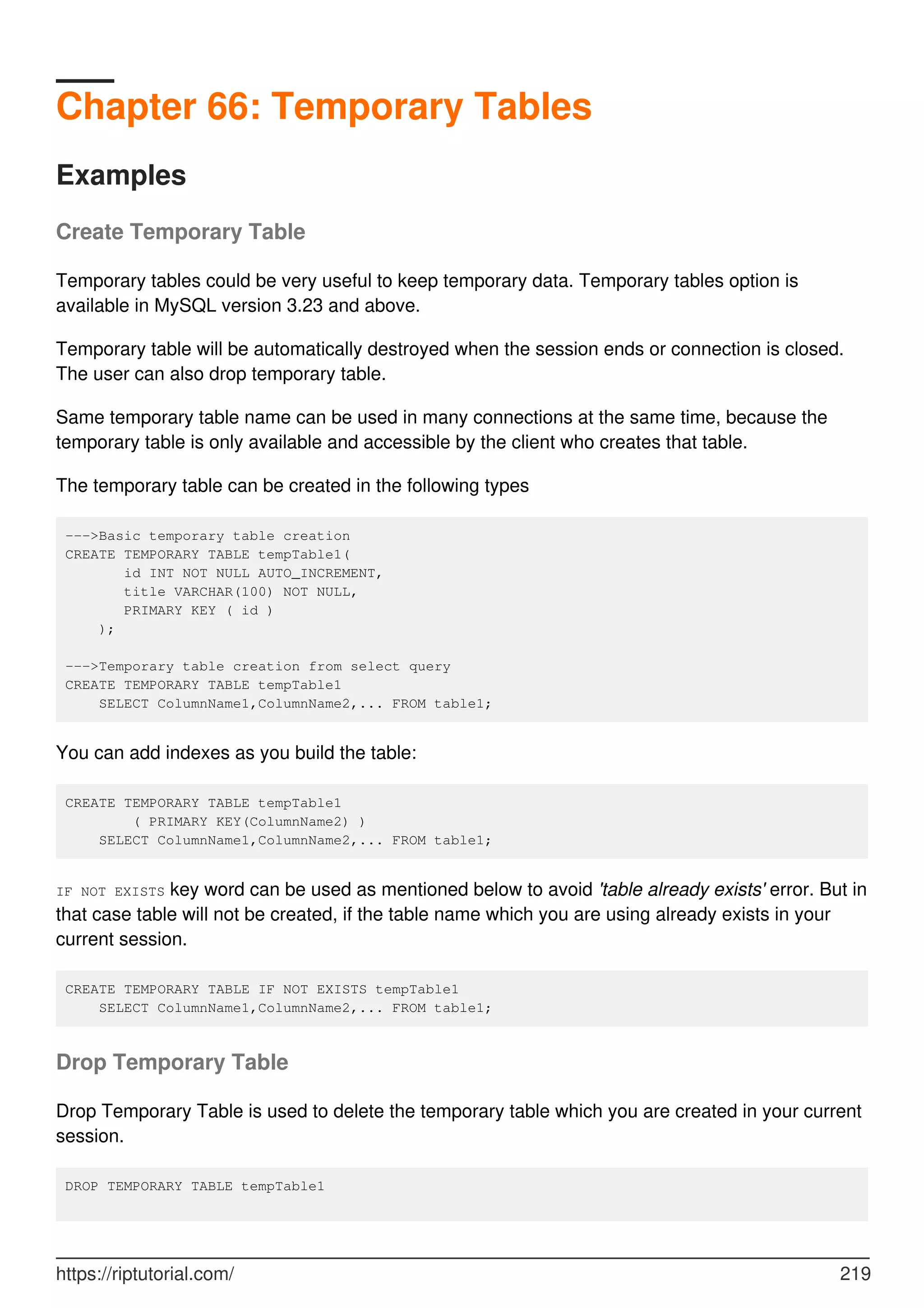 Chapter 66: Temporary Tables
Examples
Create Temporary Table
Temporary tables could be very useful to keep temporary data. Temporary tables option is
available in MySQL version 3.23 and above.
Temporary table will be automatically destroyed when the session ends or connection is closed.
The user can also drop temporary table.
Same temporary table name can be used in many connections at the same time, because the
temporary table is only available and accessible by the client who creates that table.
The temporary table can be created in the following types
--->Basic temporary table creation
CREATE TEMPORARY TABLE tempTable1(
id INT NOT NULL AUTO_INCREMENT,
title VARCHAR(100) NOT NULL,
PRIMARY KEY ( id )
);
--->Temporary table creation from select query
CREATE TEMPORARY TABLE tempTable1
SELECT ColumnName1,ColumnName2,... FROM table1;
You can add indexes as you build the table:
CREATE TEMPORARY TABLE tempTable1
( PRIMARY KEY(ColumnName2) )
SELECT ColumnName1,ColumnName2,... FROM table1;
IF NOT EXISTS key word can be used as mentioned below to avoid 'table already exists' error. But in
that case table will not be created, if the table name which you are using already exists in your
current session.
CREATE TEMPORARY TABLE IF NOT EXISTS tempTable1
SELECT ColumnName1,ColumnName2,... FROM table1;
Drop Temporary Table
Drop Temporary Table is used to delete the temporary table which you are created in your current
session.
DROP TEMPORARY TABLE tempTable1
https://riptutorial.com/ 219
 