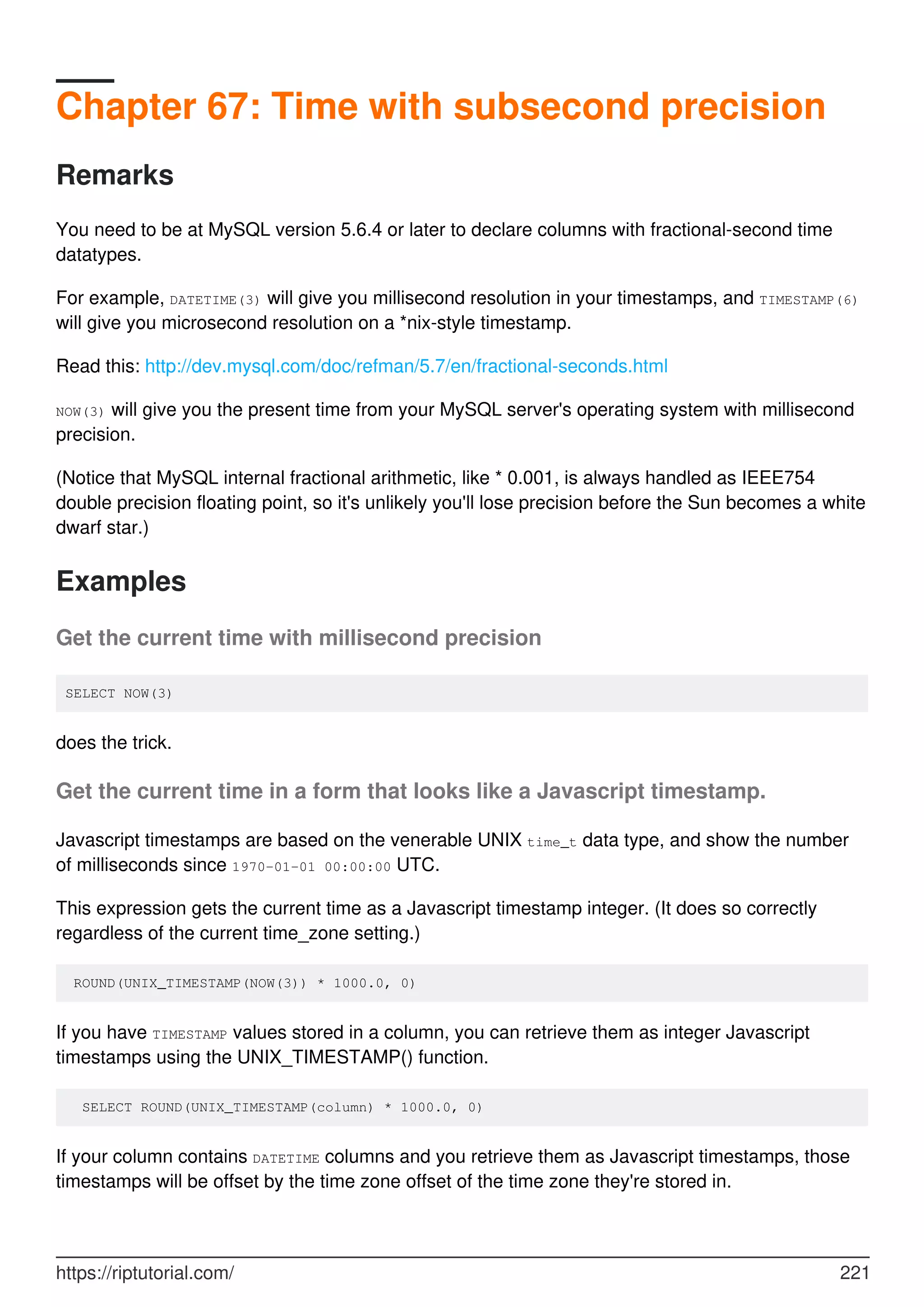 Chapter 67: Time with subsecond precision
Remarks
You need to be at MySQL version 5.6.4 or later to declare columns with fractional-second time
datatypes.
For example, DATETIME(3) will give you millisecond resolution in your timestamps, and TIMESTAMP(6)
will give you microsecond resolution on a *nix-style timestamp.
Read this: http://dev.mysql.com/doc/refman/5.7/en/fractional-seconds.html
NOW(3) will give you the present time from your MySQL server's operating system with millisecond
precision.
(Notice that MySQL internal fractional arithmetic, like * 0.001, is always handled as IEEE754
double precision floating point, so it's unlikely you'll lose precision before the Sun becomes a white
dwarf star.)
Examples
Get the current time with millisecond precision
SELECT NOW(3)
does the trick.
Get the current time in a form that looks like a Javascript timestamp.
Javascript timestamps are based on the venerable UNIX time_t data type, and show the number
of milliseconds since 1970-01-01 00:00:00 UTC.
This expression gets the current time as a Javascript timestamp integer. (It does so correctly
regardless of the current time_zone setting.)
ROUND(UNIX_TIMESTAMP(NOW(3)) * 1000.0, 0)
If you have TIMESTAMP values stored in a column, you can retrieve them as integer Javascript
timestamps using the UNIX_TIMESTAMP() function.
SELECT ROUND(UNIX_TIMESTAMP(column) * 1000.0, 0)
If your column contains DATETIME columns and you retrieve them as Javascript timestamps, those
timestamps will be offset by the time zone offset of the time zone they're stored in.
https://riptutorial.com/ 221
 