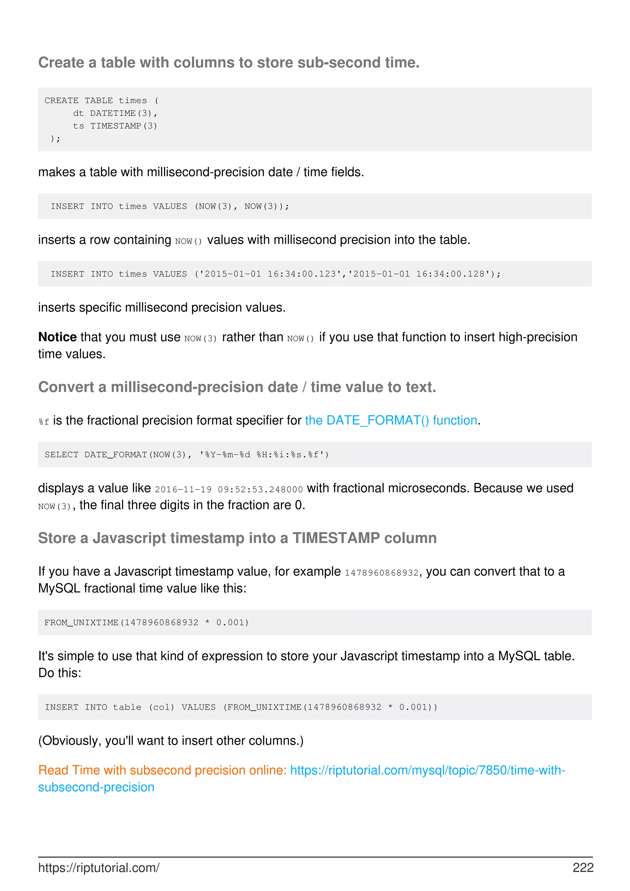 Create a table with columns to store sub-second time.
CREATE TABLE times (
dt DATETIME(3),
ts TIMESTAMP(3)
);
makes a table with millisecond-precision date / time fields.
INSERT INTO times VALUES (NOW(3), NOW(3));
inserts a row containing NOW() values with millisecond precision into the table.
INSERT INTO times VALUES ('2015-01-01 16:34:00.123','2015-01-01 16:34:00.128');
inserts specific millisecond precision values.
Notice that you must use NOW(3) rather than NOW() if you use that function to insert high-precision
time values.
Convert a millisecond-precision date / time value to text.
%f is the fractional precision format specifier for the DATE_FORMAT() function.
SELECT DATE_FORMAT(NOW(3), '%Y-%m-%d %H:%i:%s.%f')
displays a value like 2016-11-19 09:52:53.248000 with fractional microseconds. Because we used
NOW(3), the final three digits in the fraction are 0.
Store a Javascript timestamp into a TIMESTAMP column
If you have a Javascript timestamp value, for example 1478960868932, you can convert that to a
MySQL fractional time value like this:
FROM_UNIXTIME(1478960868932 * 0.001)
It's simple to use that kind of expression to store your Javascript timestamp into a MySQL table.
Do this:
INSERT INTO table (col) VALUES (FROM_UNIXTIME(1478960868932 * 0.001))
(Obviously, you'll want to insert other columns.)
Read Time with subsecond precision online: https://riptutorial.com/mysql/topic/7850/time-with-
subsecond-precision
https://riptutorial.com/ 222
 