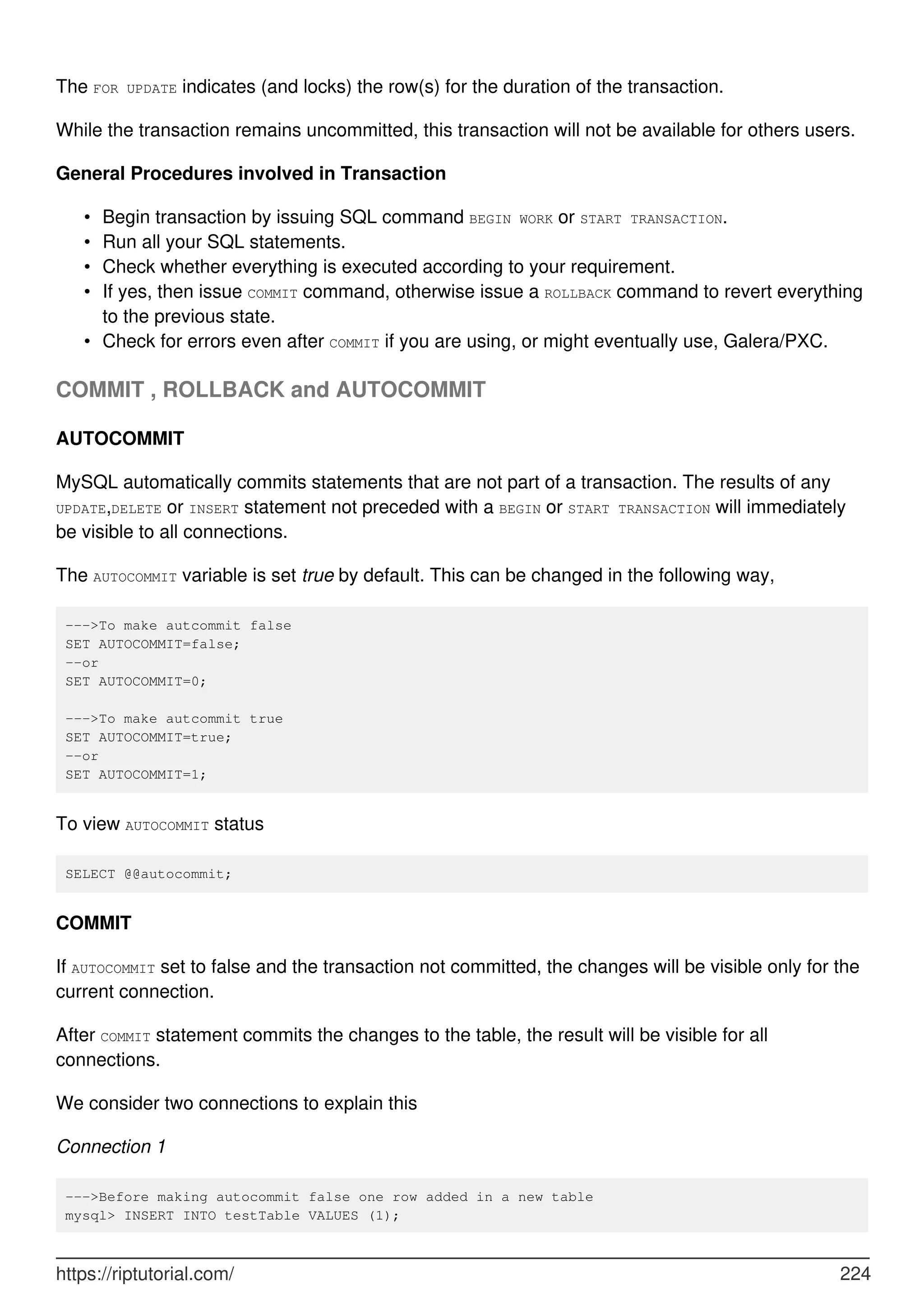 The FOR UPDATE indicates (and locks) the row(s) for the duration of the transaction.
While the transaction remains uncommitted, this transaction will not be available for others users.
General Procedures involved in Transaction
Begin transaction by issuing SQL command BEGIN WORK or START TRANSACTION.
•
Run all your SQL statements.
•
Check whether everything is executed according to your requirement.
•
If yes, then issue COMMIT command, otherwise issue a ROLLBACK command to revert everything
to the previous state.
•
Check for errors even after COMMIT if you are using, or might eventually use, Galera/PXC.
•
COMMIT , ROLLBACK and AUTOCOMMIT
AUTOCOMMIT
MySQL automatically commits statements that are not part of a transaction. The results of any
UPDATE,DELETE or INSERT statement not preceded with a BEGIN or START TRANSACTION will immediately
be visible to all connections.
The AUTOCOMMIT variable is set true by default. This can be changed in the following way,
--->To make autcommit false
SET AUTOCOMMIT=false;
--or
SET AUTOCOMMIT=0;
--->To make autcommit true
SET AUTOCOMMIT=true;
--or
SET AUTOCOMMIT=1;
To view AUTOCOMMIT status
SELECT @@autocommit;
COMMIT
If AUTOCOMMIT set to false and the transaction not committed, the changes will be visible only for the
current connection.
After COMMIT statement commits the changes to the table, the result will be visible for all
connections.
We consider two connections to explain this
Connection 1
--->Before making autocommit false one row added in a new table
mysql> INSERT INTO testTable VALUES (1);
https://riptutorial.com/ 224
 