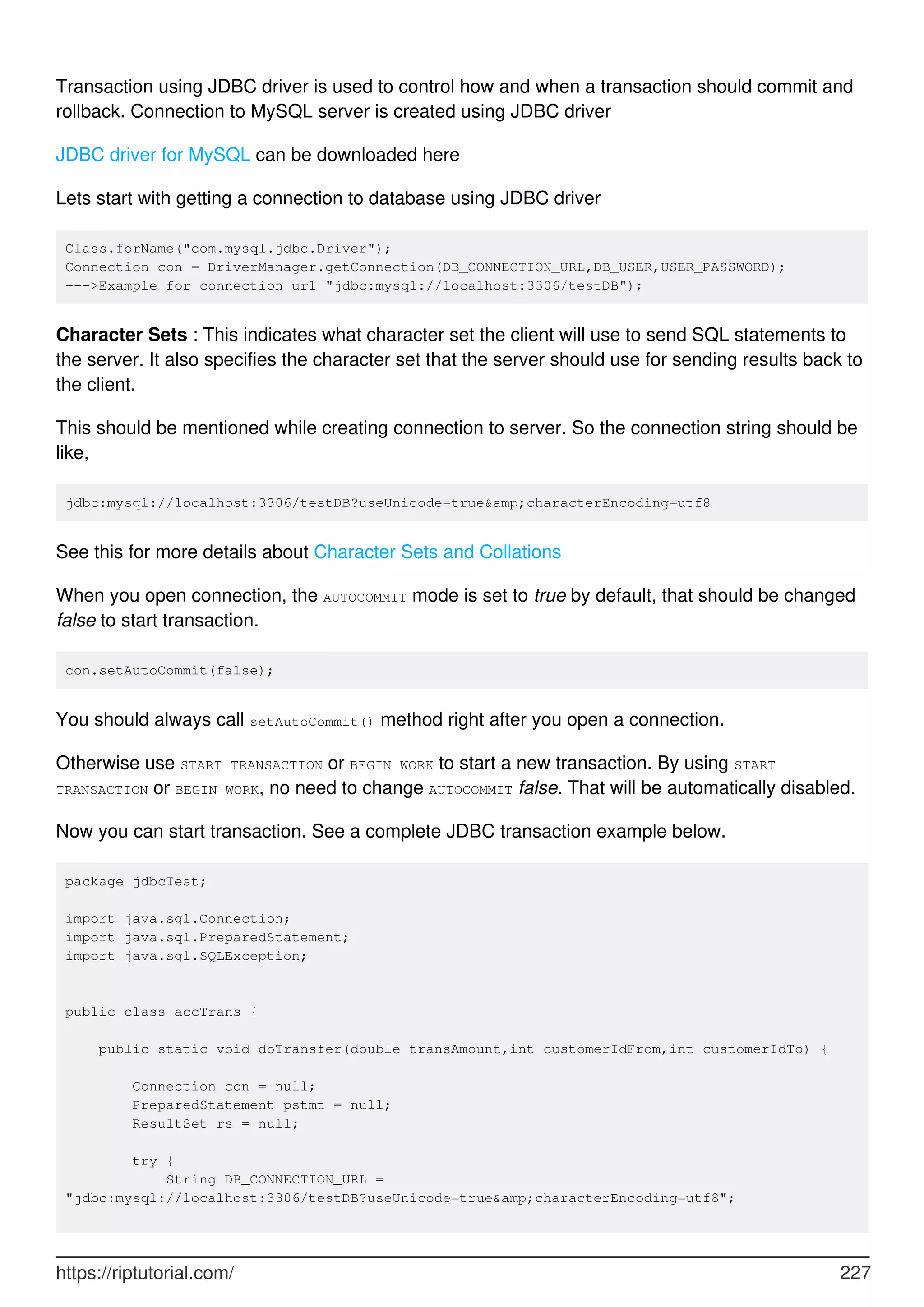 Transaction using JDBC driver is used to control how and when a transaction should commit and
rollback. Connection to MySQL server is created using JDBC driver
JDBC driver for MySQL can be downloaded here
Lets start with getting a connection to database using JDBC driver
Class.forName("com.mysql.jdbc.Driver");
Connection con = DriverManager.getConnection(DB_CONNECTION_URL,DB_USER,USER_PASSWORD);
--->Example for connection url "jdbc:mysql://localhost:3306/testDB");
Character Sets : This indicates what character set the client will use to send SQL statements to
the server. It also specifies the character set that the server should use for sending results back to
the client.
This should be mentioned while creating connection to server. So the connection string should be
like,
jdbc:mysql://localhost:3306/testDB?useUnicode=true&amp;characterEncoding=utf8
See this for more details about Character Sets and Collations
When you open connection, the AUTOCOMMIT mode is set to true by default, that should be changed
false to start transaction.
con.setAutoCommit(false);
You should always call setAutoCommit() method right after you open a connection.
Otherwise use START TRANSACTION or BEGIN WORK to start a new transaction. By using START
TRANSACTION or BEGIN WORK, no need to change AUTOCOMMIT false. That will be automatically disabled.
Now you can start transaction. See a complete JDBC transaction example below.
package jdbcTest;
import java.sql.Connection;
import java.sql.PreparedStatement;
import java.sql.SQLException;
public class accTrans {
public static void doTransfer(double transAmount,int customerIdFrom,int customerIdTo) {
Connection con = null;
PreparedStatement pstmt = null;
ResultSet rs = null;
try {
String DB_CONNECTION_URL =
"jdbc:mysql://localhost:3306/testDB?useUnicode=true&amp;characterEncoding=utf8";
https://riptutorial.com/ 227
 