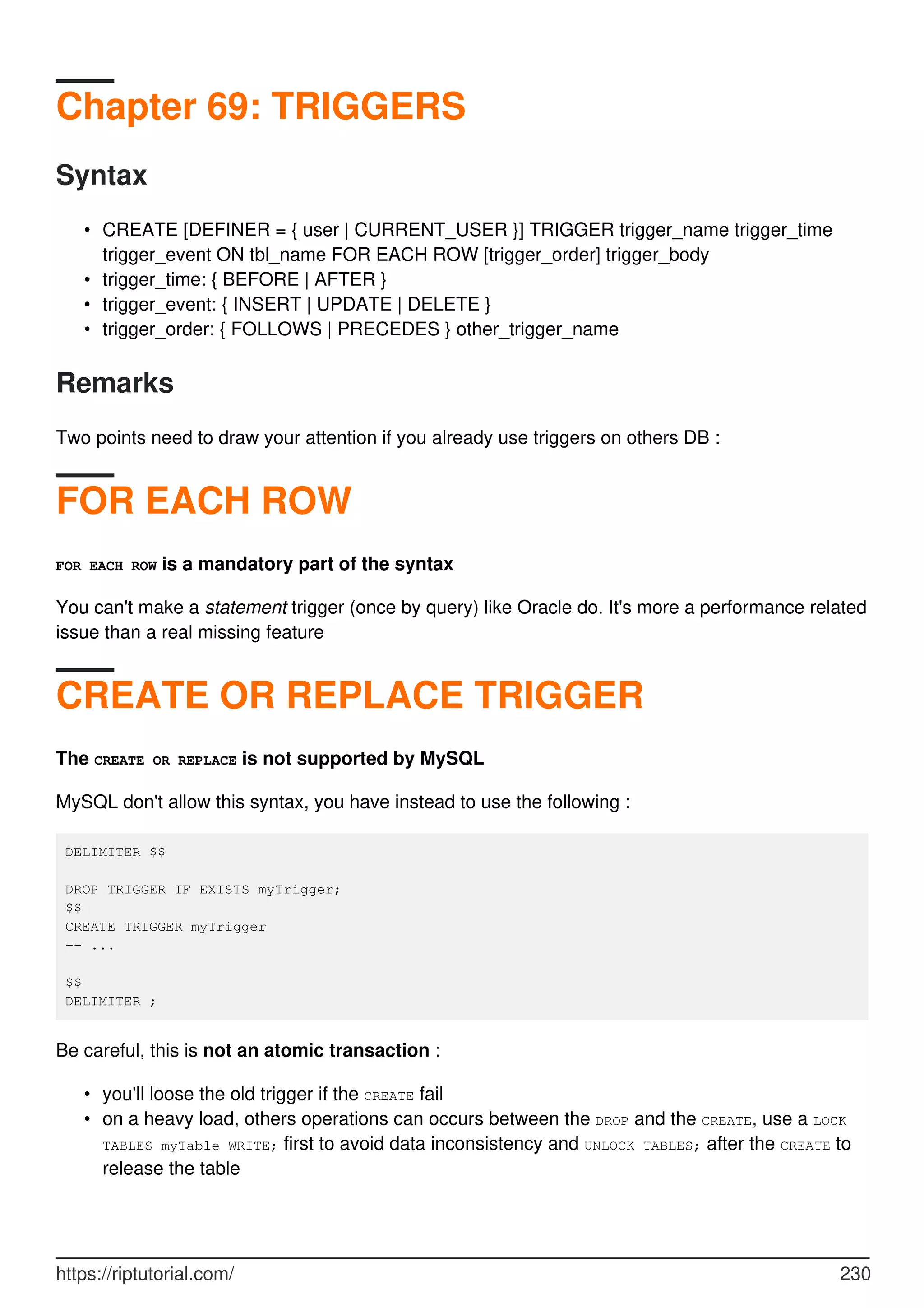Chapter 69: TRIGGERS
Syntax
CREATE [DEFINER = { user | CURRENT_USER }] TRIGGER trigger_name trigger_time
trigger_event ON tbl_name FOR EACH ROW [trigger_order] trigger_body
•
trigger_time: { BEFORE | AFTER }
•
trigger_event: { INSERT | UPDATE | DELETE }
•
trigger_order: { FOLLOWS | PRECEDES } other_trigger_name
•
Remarks
Two points need to draw your attention if you already use triggers on others DB :
FOR EACH ROW
FOR EACH ROW is a mandatory part of the syntax
You can't make a statement trigger (once by query) like Oracle do. It's more a performance related
issue than a real missing feature
CREATE OR REPLACE TRIGGER
The CREATE OR REPLACE is not supported by MySQL
MySQL don't allow this syntax, you have instead to use the following :
DELIMITER $$
DROP TRIGGER IF EXISTS myTrigger;
$$
CREATE TRIGGER myTrigger
-- ...
$$
DELIMITER ;
Be careful, this is not an atomic transaction :
you'll loose the old trigger if the CREATE fail
•
on a heavy load, others operations can occurs between the DROP and the CREATE, use a LOCK
TABLES myTable WRITE; first to avoid data inconsistency and UNLOCK TABLES; after the CREATE to
release the table
•
https://riptutorial.com/ 230
 
