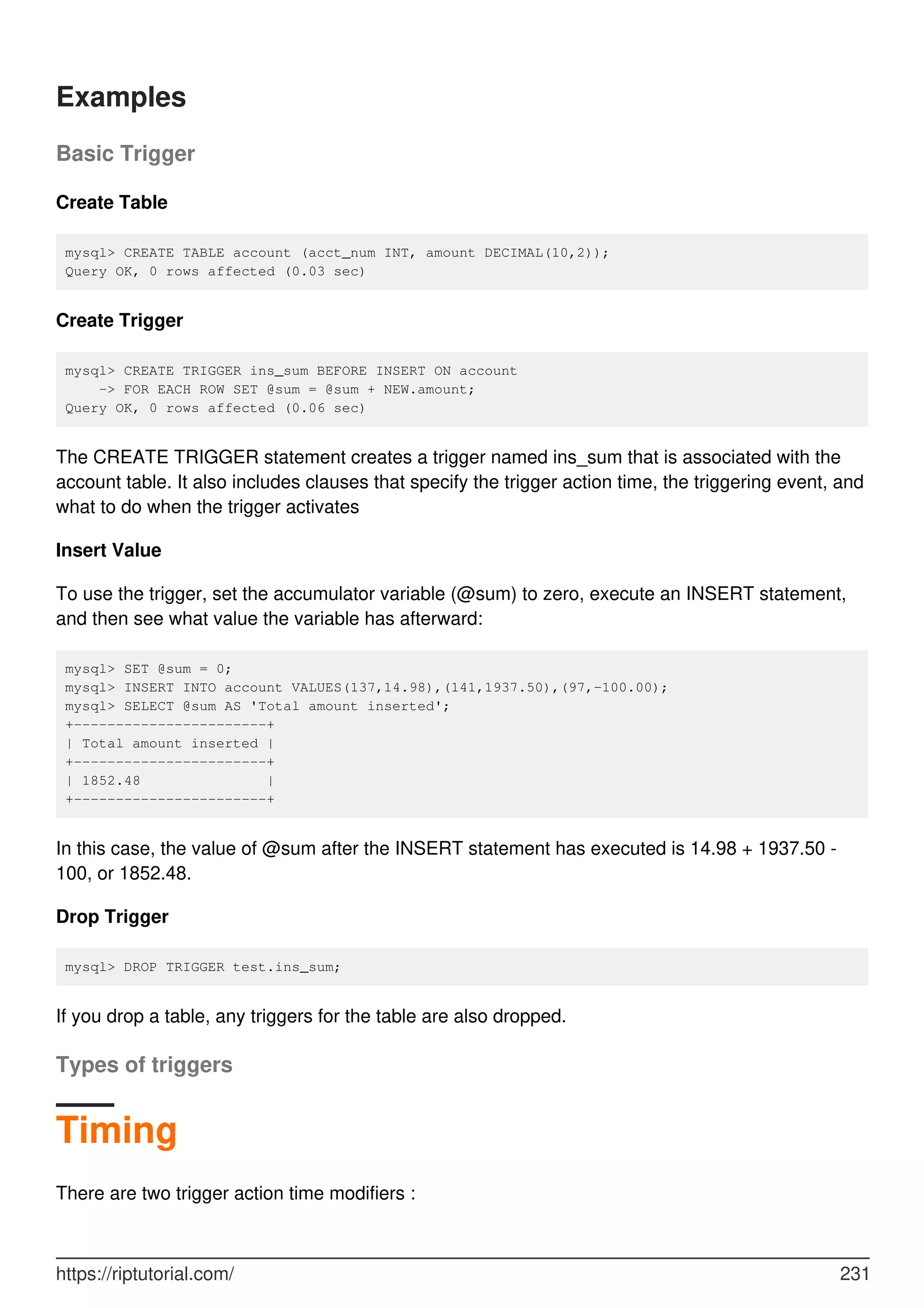 Examples
Basic Trigger
Create Table
mysql> CREATE TABLE account (acct_num INT, amount DECIMAL(10,2));
Query OK, 0 rows affected (0.03 sec)
Create Trigger
mysql> CREATE TRIGGER ins_sum BEFORE INSERT ON account
-> FOR EACH ROW SET @sum = @sum + NEW.amount;
Query OK, 0 rows affected (0.06 sec)
The CREATE TRIGGER statement creates a trigger named ins_sum that is associated with the
account table. It also includes clauses that specify the trigger action time, the triggering event, and
what to do when the trigger activates
Insert Value
To use the trigger, set the accumulator variable (@sum) to zero, execute an INSERT statement,
and then see what value the variable has afterward:
mysql> SET @sum = 0;
mysql> INSERT INTO account VALUES(137,14.98),(141,1937.50),(97,-100.00);
mysql> SELECT @sum AS 'Total amount inserted';
+-----------------------+
| Total amount inserted |
+-----------------------+
| 1852.48 |
+-----------------------+
In this case, the value of @sum after the INSERT statement has executed is 14.98 + 1937.50 -
100, or 1852.48.
Drop Trigger
mysql> DROP TRIGGER test.ins_sum;
If you drop a table, any triggers for the table are also dropped.
Types of triggers
Timing
There are two trigger action time modifiers :
https://riptutorial.com/ 231
 