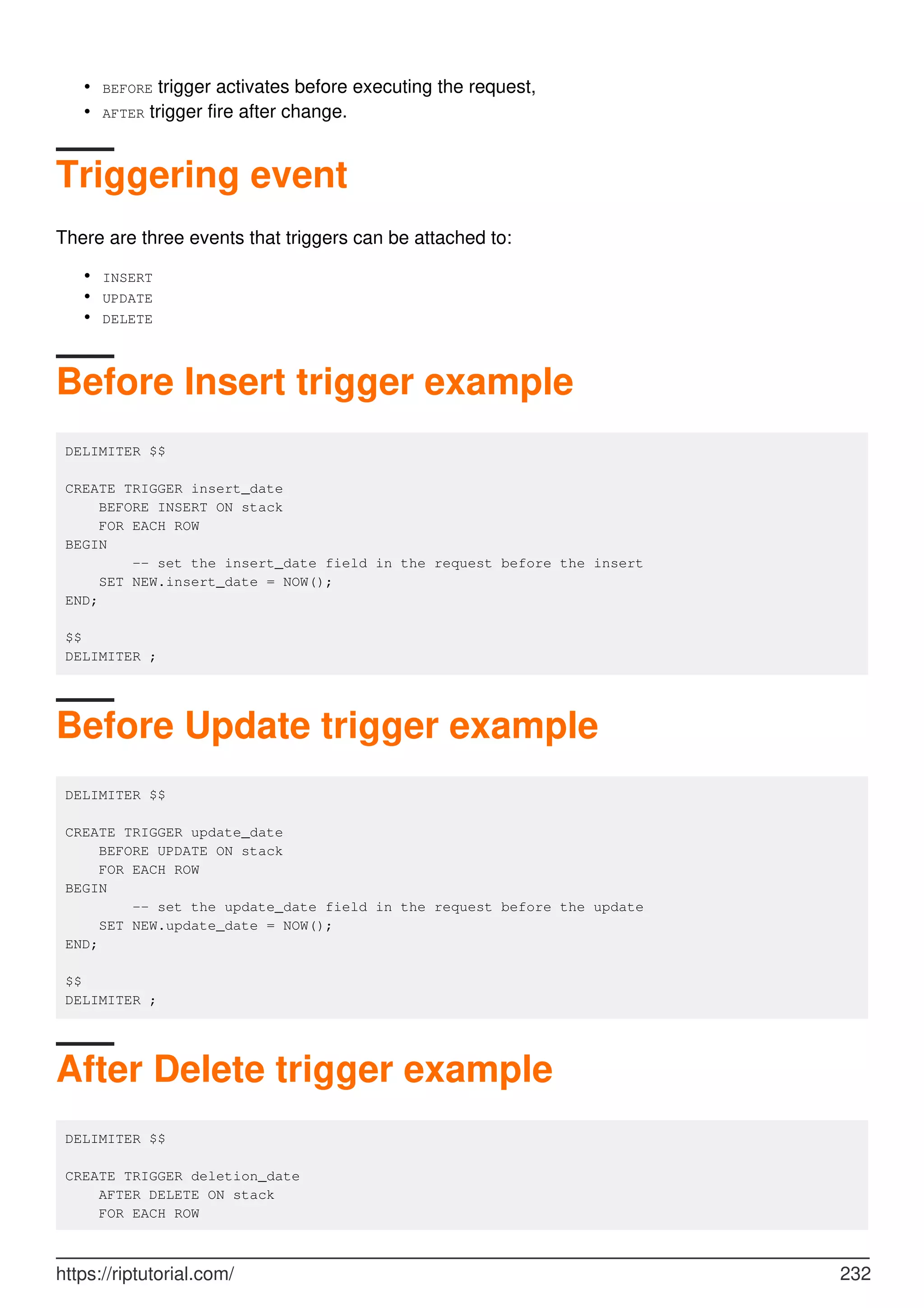 BEFORE trigger activates before executing the request,
•
AFTER trigger fire after change.
•
Triggering event
There are three events that triggers can be attached to:
INSERT
•
UPDATE
•
DELETE
•
Before Insert trigger example
DELIMITER $$
CREATE TRIGGER insert_date
BEFORE INSERT ON stack
FOR EACH ROW
BEGIN
-- set the insert_date field in the request before the insert
SET NEW.insert_date = NOW();
END;
$$
DELIMITER ;
Before Update trigger example
DELIMITER $$
CREATE TRIGGER update_date
BEFORE UPDATE ON stack
FOR EACH ROW
BEGIN
-- set the update_date field in the request before the update
SET NEW.update_date = NOW();
END;
$$
DELIMITER ;
After Delete trigger example
DELIMITER $$
CREATE TRIGGER deletion_date
AFTER DELETE ON stack
FOR EACH ROW
https://riptutorial.com/ 232
 