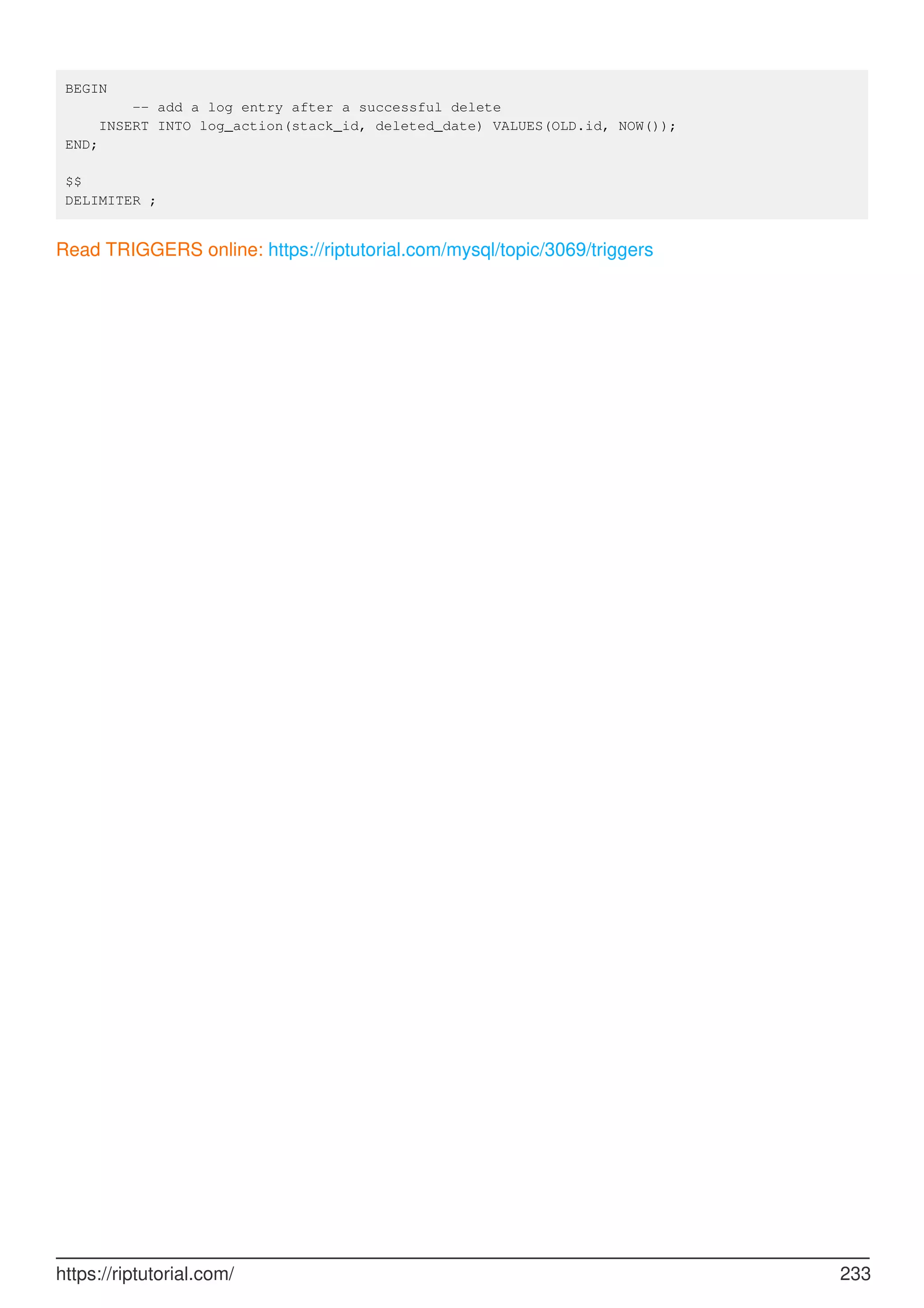 BEGIN
-- add a log entry after a successful delete
INSERT INTO log_action(stack_id, deleted_date) VALUES(OLD.id, NOW());
END;
$$
DELIMITER ;
Read TRIGGERS online: https://riptutorial.com/mysql/topic/3069/triggers
https://riptutorial.com/ 233
 
