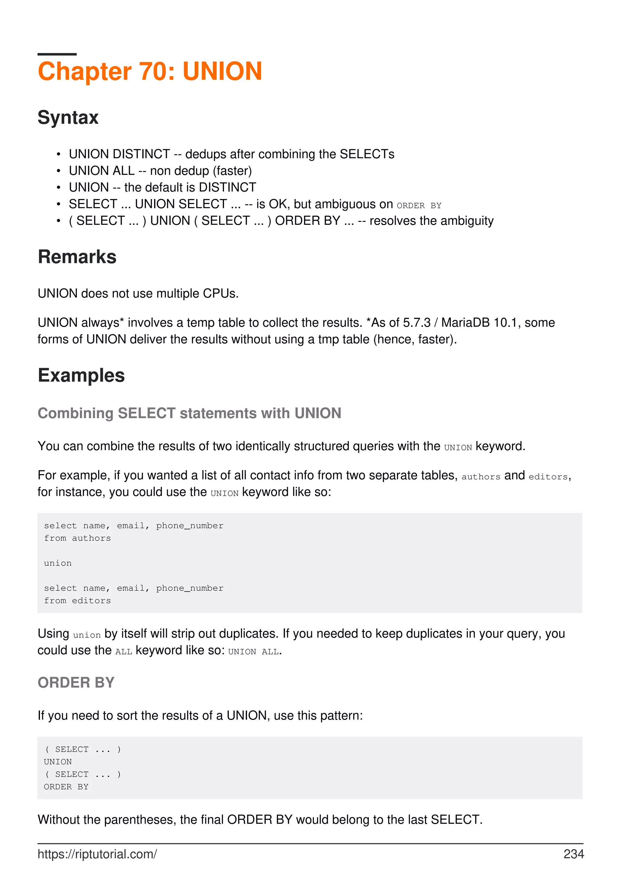 Chapter 70: UNION
Syntax
UNION DISTINCT -- dedups after combining the SELECTs
•
UNION ALL -- non dedup (faster)
•
UNION -- the default is DISTINCT
•
SELECT ... UNION SELECT ... -- is OK, but ambiguous on ORDER BY
•
( SELECT ... ) UNION ( SELECT ... ) ORDER BY ... -- resolves the ambiguity
•
Remarks
UNION does not use multiple CPUs.
UNION always* involves a temp table to collect the results. *As of 5.7.3 / MariaDB 10.1, some
forms of UNION deliver the results without using a tmp table (hence, faster).
Examples
Combining SELECT statements with UNION
You can combine the results of two identically structured queries with the UNION keyword.
For example, if you wanted a list of all contact info from two separate tables, authors and editors,
for instance, you could use the UNION keyword like so:
select name, email, phone_number
from authors
union
select name, email, phone_number
from editors
Using union by itself will strip out duplicates. If you needed to keep duplicates in your query, you
could use the ALL keyword like so: UNION ALL.
ORDER BY
If you need to sort the results of a UNION, use this pattern:
( SELECT ... )
UNION
( SELECT ... )
ORDER BY
Without the parentheses, the final ORDER BY would belong to the last SELECT.
https://riptutorial.com/ 234
 