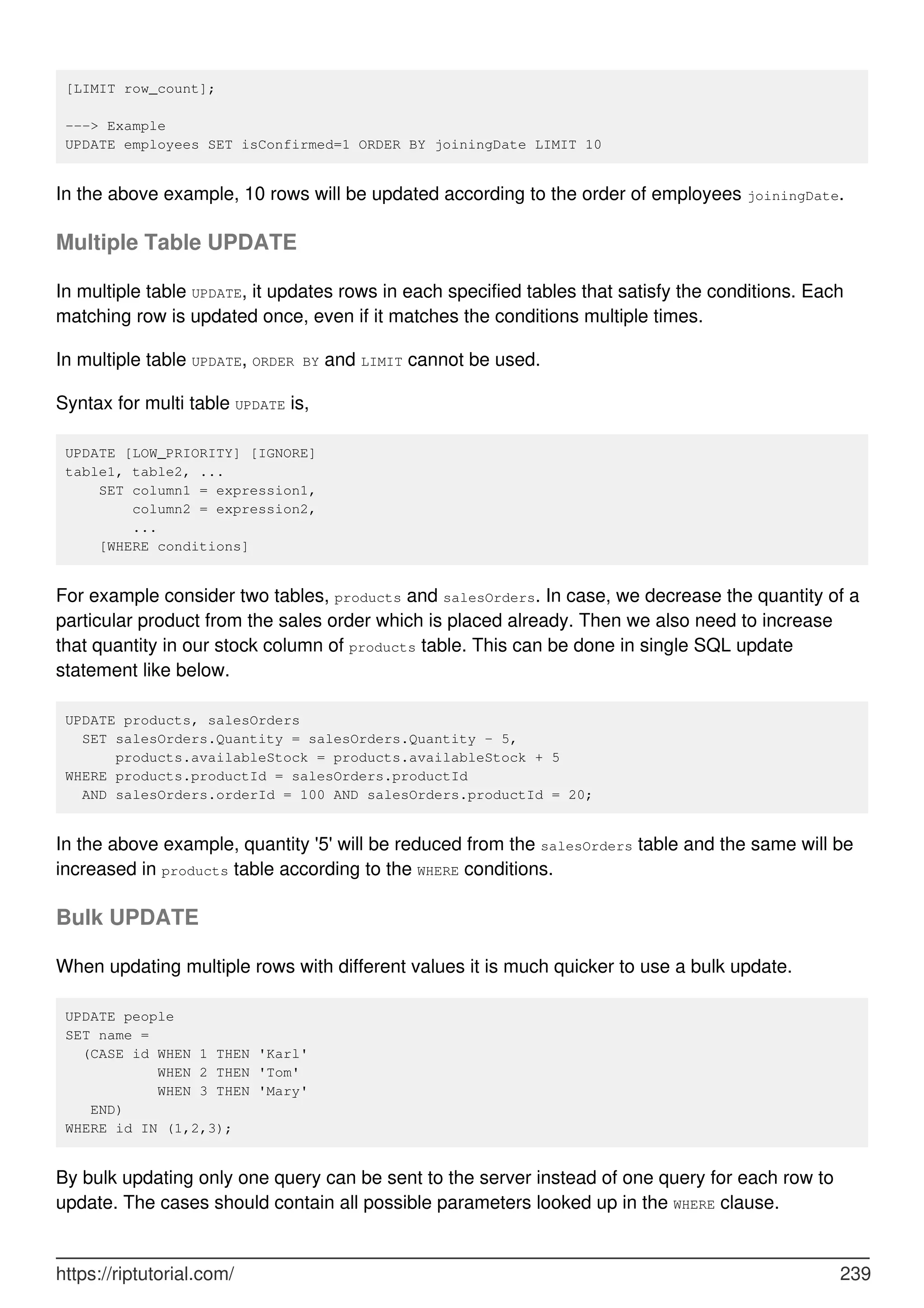 [LIMIT row_count];
---> Example
UPDATE employees SET isConfirmed=1 ORDER BY joiningDate LIMIT 10
In the above example, 10 rows will be updated according to the order of employees joiningDate.
Multiple Table UPDATE
In multiple table UPDATE, it updates rows in each specified tables that satisfy the conditions. Each
matching row is updated once, even if it matches the conditions multiple times.
In multiple table UPDATE, ORDER BY and LIMIT cannot be used.
Syntax for multi table UPDATE is,
UPDATE [LOW_PRIORITY] [IGNORE]
table1, table2, ...
SET column1 = expression1,
column2 = expression2,
...
[WHERE conditions]
For example consider two tables, products and salesOrders. In case, we decrease the quantity of a
particular product from the sales order which is placed already. Then we also need to increase
that quantity in our stock column of products table. This can be done in single SQL update
statement like below.
UPDATE products, salesOrders
SET salesOrders.Quantity = salesOrders.Quantity - 5,
products.availableStock = products.availableStock + 5
WHERE products.productId = salesOrders.productId
AND salesOrders.orderId = 100 AND salesOrders.productId = 20;
In the above example, quantity '5' will be reduced from the salesOrders table and the same will be
increased in products table according to the WHERE conditions.
Bulk UPDATE
When updating multiple rows with different values it is much quicker to use a bulk update.
UPDATE people
SET name =
(CASE id WHEN 1 THEN 'Karl'
WHEN 2 THEN 'Tom'
WHEN 3 THEN 'Mary'
END)
WHERE id IN (1,2,3);
By bulk updating only one query can be sent to the server instead of one query for each row to
update. The cases should contain all possible parameters looked up in the WHERE clause.
https://riptutorial.com/ 239
 