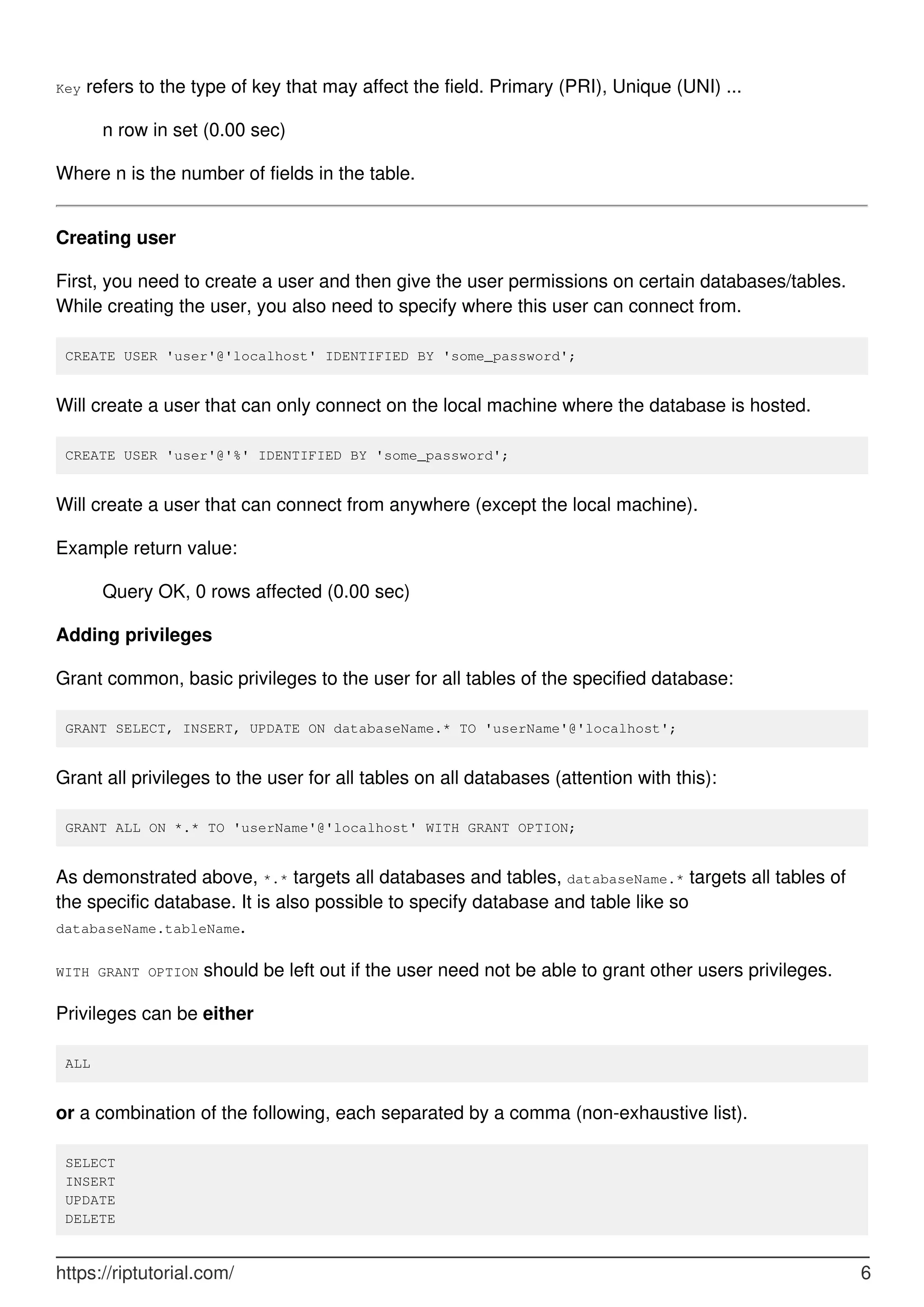 Key refers to the type of key that may affect the field. Primary (PRI), Unique (UNI) ...
n row in set (0.00 sec)
Where n is the number of fields in the table.
Creating user
First, you need to create a user and then give the user permissions on certain databases/tables.
While creating the user, you also need to specify where this user can connect from.
CREATE USER 'user'@'localhost' IDENTIFIED BY 'some_password';
Will create a user that can only connect on the local machine where the database is hosted.
CREATE USER 'user'@'%' IDENTIFIED BY 'some_password';
Will create a user that can connect from anywhere (except the local machine).
Example return value:
Query OK, 0 rows affected (0.00 sec)
Adding privileges
Grant common, basic privileges to the user for all tables of the specified database:
GRANT SELECT, INSERT, UPDATE ON databaseName.* TO 'userName'@'localhost';
Grant all privileges to the user for all tables on all databases (attention with this):
GRANT ALL ON *.* TO 'userName'@'localhost' WITH GRANT OPTION;
As demonstrated above, *.* targets all databases and tables, databaseName.* targets all tables of
the specific database. It is also possible to specify database and table like so
databaseName.tableName.
WITH GRANT OPTION should be left out if the user need not be able to grant other users privileges.
Privileges can be either
ALL
or a combination of the following, each separated by a comma (non-exhaustive list).
SELECT
INSERT
UPDATE
DELETE
https://riptutorial.com/ 6
 