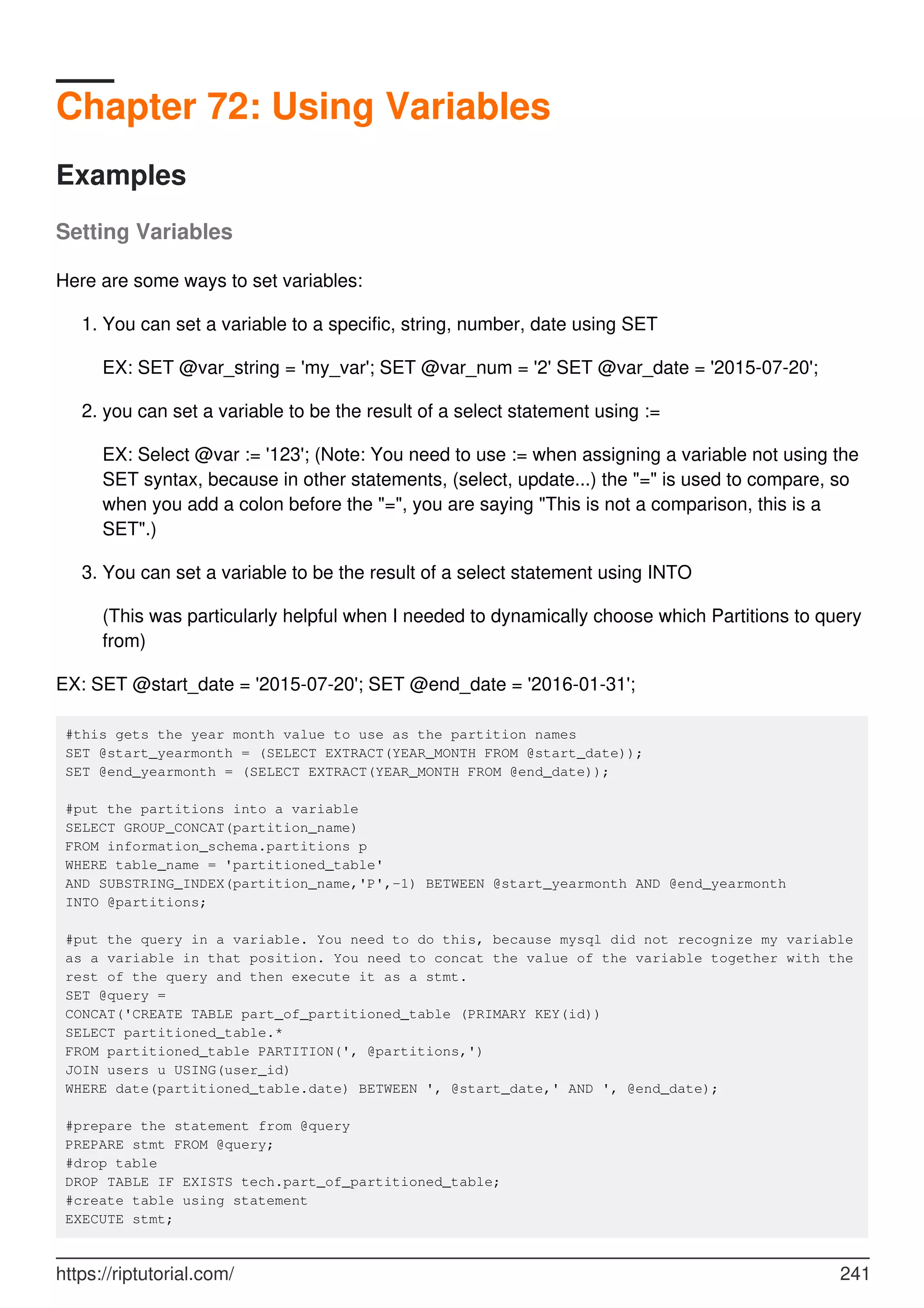 Chapter 72: Using Variables
Examples
Setting Variables
Here are some ways to set variables:
You can set a variable to a specific, string, number, date using SET
EX: SET @var_string = 'my_var'; SET @var_num = '2' SET @var_date = '2015-07-20';
1.
you can set a variable to be the result of a select statement using :=
EX: Select @var := '123'; (Note: You need to use := when assigning a variable not using the
SET syntax, because in other statements, (select, update...) the "=" is used to compare, so
when you add a colon before the "=", you are saying "This is not a comparison, this is a
SET".)
2.
You can set a variable to be the result of a select statement using INTO
(This was particularly helpful when I needed to dynamically choose which Partitions to query
from)
3.
EX: SET @start_date = '2015-07-20'; SET @end_date = '2016-01-31';
#this gets the year month value to use as the partition names
SET @start_yearmonth = (SELECT EXTRACT(YEAR_MONTH FROM @start_date));
SET @end_yearmonth = (SELECT EXTRACT(YEAR_MONTH FROM @end_date));
#put the partitions into a variable
SELECT GROUP_CONCAT(partition_name)
FROM information_schema.partitions p
WHERE table_name = 'partitioned_table'
AND SUBSTRING_INDEX(partition_name,'P',-1) BETWEEN @start_yearmonth AND @end_yearmonth
INTO @partitions;
#put the query in a variable. You need to do this, because mysql did not recognize my variable
as a variable in that position. You need to concat the value of the variable together with the
rest of the query and then execute it as a stmt.
SET @query =
CONCAT('CREATE TABLE part_of_partitioned_table (PRIMARY KEY(id))
SELECT partitioned_table.*
FROM partitioned_table PARTITION(', @partitions,')
JOIN users u USING(user_id)
WHERE date(partitioned_table.date) BETWEEN ', @start_date,' AND ', @end_date);
#prepare the statement from @query
PREPARE stmt FROM @query;
#drop table
DROP TABLE IF EXISTS tech.part_of_partitioned_table;
#create table using statement
EXECUTE stmt;
https://riptutorial.com/ 241
 