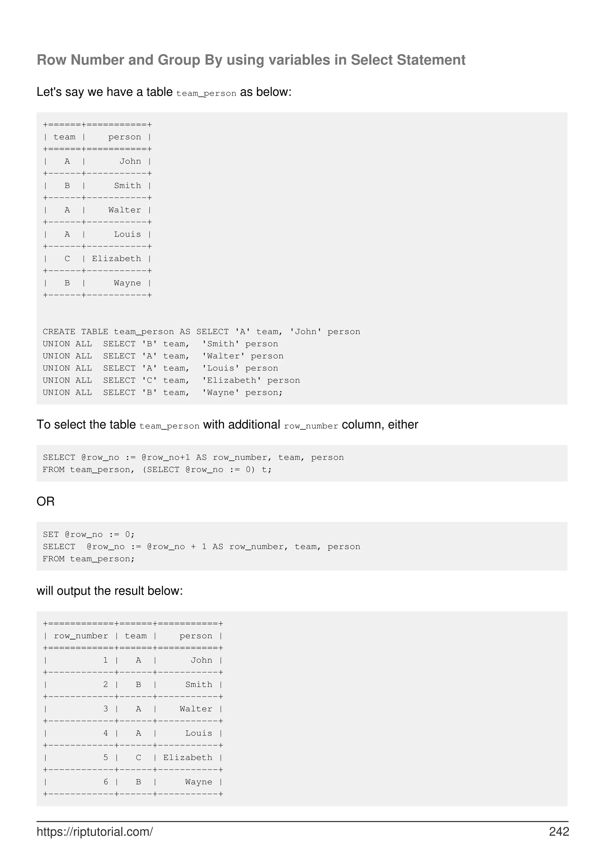 Row Number and Group By using variables in Select Statement
Let's say we have a table team_person as below:
+======+===========+
| team | person |
+======+===========+
| A | John |
+------+-----------+
| B | Smith |
+------+-----------+
| A | Walter |
+------+-----------+
| A | Louis |
+------+-----------+
| C | Elizabeth |
+------+-----------+
| B | Wayne |
+------+-----------+
CREATE TABLE team_person AS SELECT 'A' team, 'John' person
UNION ALL SELECT 'B' team, 'Smith' person
UNION ALL SELECT 'A' team, 'Walter' person
UNION ALL SELECT 'A' team, 'Louis' person
UNION ALL SELECT 'C' team, 'Elizabeth' person
UNION ALL SELECT 'B' team, 'Wayne' person;
To select the table team_person with additional row_number column, either
SELECT @row_no := @row_no+1 AS row_number, team, person
FROM team_person, (SELECT @row_no := 0) t;
OR
SET @row_no := 0;
SELECT @row_no := @row_no + 1 AS row_number, team, person
FROM team_person;
will output the result below:
+============+======+===========+
| row_number | team | person |
+============+======+===========+
| 1 | A | John |
+------------+------+-----------+
| 2 | B | Smith |
+------------+------+-----------+
| 3 | A | Walter |
+------------+------+-----------+
| 4 | A | Louis |
+------------+------+-----------+
| 5 | C | Elizabeth |
+------------+------+-----------+
| 6 | B | Wayne |
+------------+------+-----------+
https://riptutorial.com/ 242
 