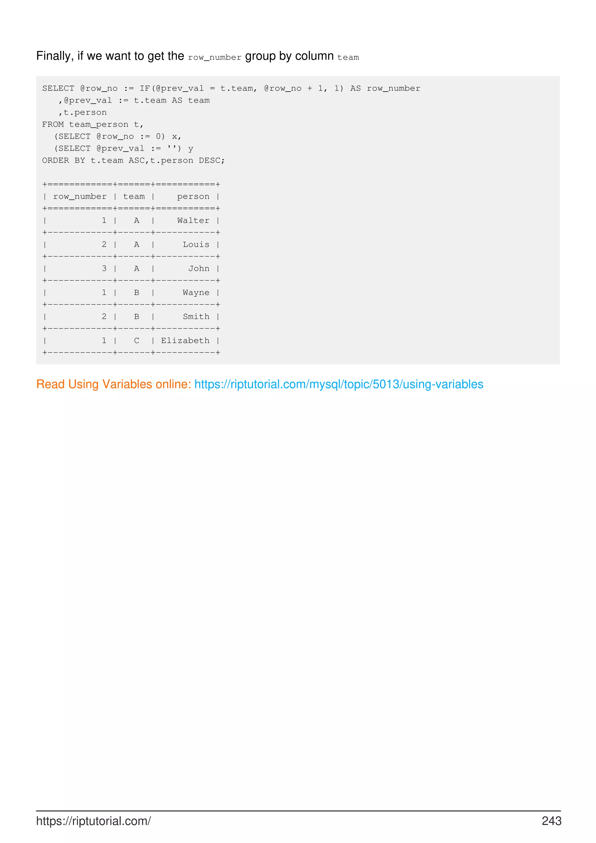 Finally, if we want to get the row_number group by column team
SELECT @row_no := IF(@prev_val = t.team, @row_no + 1, 1) AS row_number
,@prev_val := t.team AS team
,t.person
FROM team_person t,
(SELECT @row_no := 0) x,
(SELECT @prev_val := '') y
ORDER BY t.team ASC,t.person DESC;
+============+======+===========+
| row_number | team | person |
+============+======+===========+
| 1 | A | Walter |
+------------+------+-----------+
| 2 | A | Louis |
+------------+------+-----------+
| 3 | A | John |
+------------+------+-----------+
| 1 | B | Wayne |
+------------+------+-----------+
| 2 | B | Smith |
+------------+------+-----------+
| 1 | C | Elizabeth |
+------------+------+-----------+
Read Using Variables online: https://riptutorial.com/mysql/topic/5013/using-variables
https://riptutorial.com/ 243
 