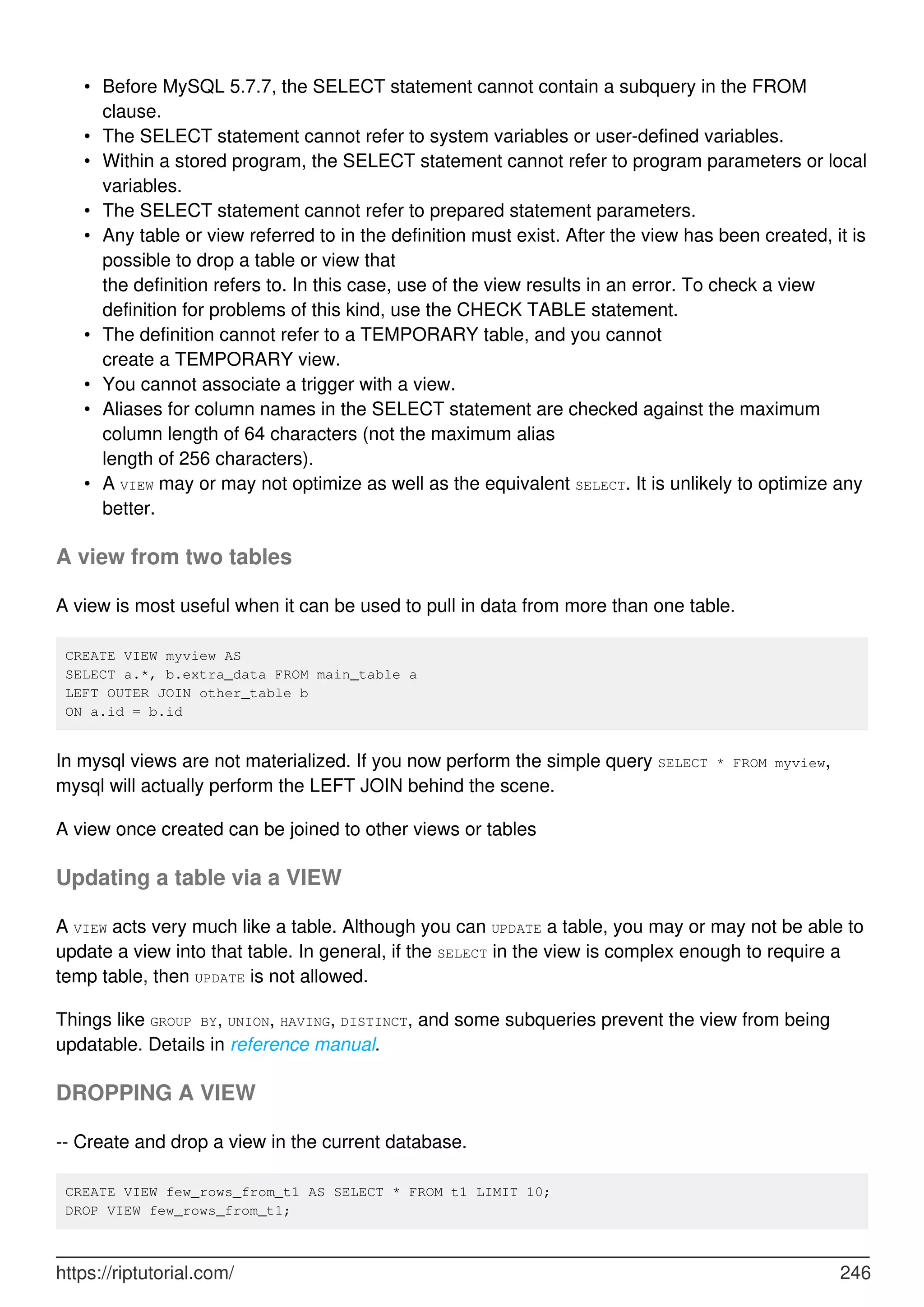 Before MySQL 5.7.7, the SELECT statement cannot contain a subquery in the FROM
clause.
•
The SELECT statement cannot refer to system variables or user-defined variables.
•
Within a stored program, the SELECT statement cannot refer to program parameters or local
variables.
•
The SELECT statement cannot refer to prepared statement parameters.
•
Any table or view referred to in the definition must exist. After the view has been created, it is
possible to drop a table or view that
the definition refers to. In this case, use of the view results in an error. To check a view
definition for problems of this kind, use the CHECK TABLE statement.
•
The definition cannot refer to a TEMPORARY table, and you cannot
create a TEMPORARY view.
•
You cannot associate a trigger with a view.
•
Aliases for column names in the SELECT statement are checked against the maximum
column length of 64 characters (not the maximum alias
length of 256 characters).
•
A VIEW may or may not optimize as well as the equivalent SELECT. It is unlikely to optimize any
better.
•
A view from two tables
A view is most useful when it can be used to pull in data from more than one table.
CREATE VIEW myview AS
SELECT a.*, b.extra_data FROM main_table a
LEFT OUTER JOIN other_table b
ON a.id = b.id
In mysql views are not materialized. If you now perform the simple query SELECT * FROM myview,
mysql will actually perform the LEFT JOIN behind the scene.
A view once created can be joined to other views or tables
Updating a table via a VIEW
A VIEW acts very much like a table. Although you can UPDATE a table, you may or may not be able to
update a view into that table. In general, if the SELECT in the view is complex enough to require a
temp table, then UPDATE is not allowed.
Things like GROUP BY, UNION, HAVING, DISTINCT, and some subqueries prevent the view from being
updatable. Details in reference manual.
DROPPING A VIEW
-- Create and drop a view in the current database.
CREATE VIEW few_rows_from_t1 AS SELECT * FROM t1 LIMIT 10;
DROP VIEW few_rows_from_t1;
https://riptutorial.com/ 246
 