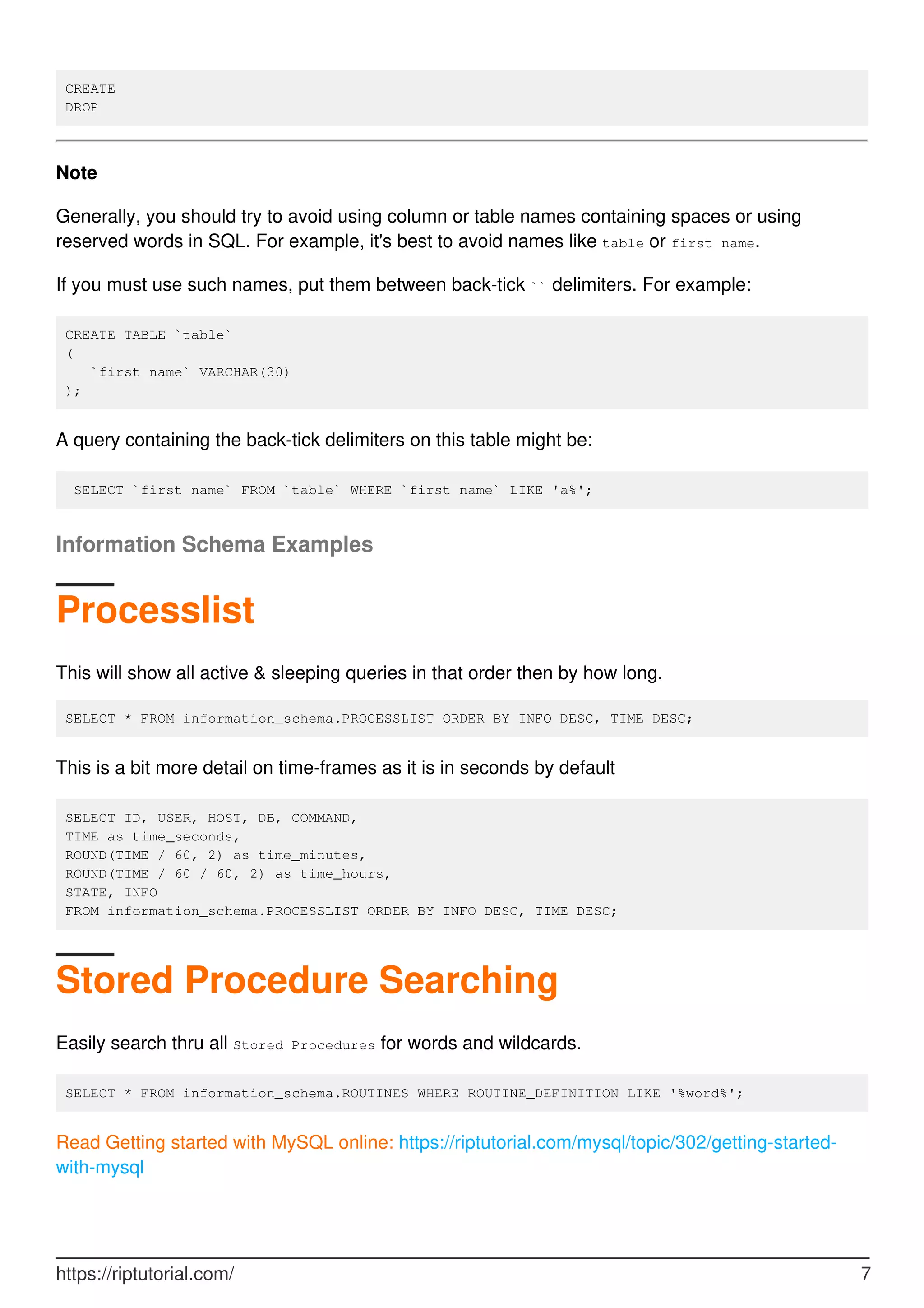 CREATE
DROP
Note
Generally, you should try to avoid using column or table names containing spaces or using
reserved words in SQL. For example, it's best to avoid names like table or first name.
If you must use such names, put them between back-tick `` delimiters. For example:
CREATE TABLE `table`
(
`first name` VARCHAR(30)
);
A query containing the back-tick delimiters on this table might be:
SELECT `first name` FROM `table` WHERE `first name` LIKE 'a%';
Information Schema Examples
Processlist
This will show all active & sleeping queries in that order then by how long.
SELECT * FROM information_schema.PROCESSLIST ORDER BY INFO DESC, TIME DESC;
This is a bit more detail on time-frames as it is in seconds by default
SELECT ID, USER, HOST, DB, COMMAND,
TIME as time_seconds,
ROUND(TIME / 60, 2) as time_minutes,
ROUND(TIME / 60 / 60, 2) as time_hours,
STATE, INFO
FROM information_schema.PROCESSLIST ORDER BY INFO DESC, TIME DESC;
Stored Procedure Searching
Easily search thru all Stored Procedures for words and wildcards.
SELECT * FROM information_schema.ROUTINES WHERE ROUTINE_DEFINITION LIKE '%word%';
Read Getting started with MySQL online: https://riptutorial.com/mysql/topic/302/getting-started-
with-mysql
https://riptutorial.com/ 7
 