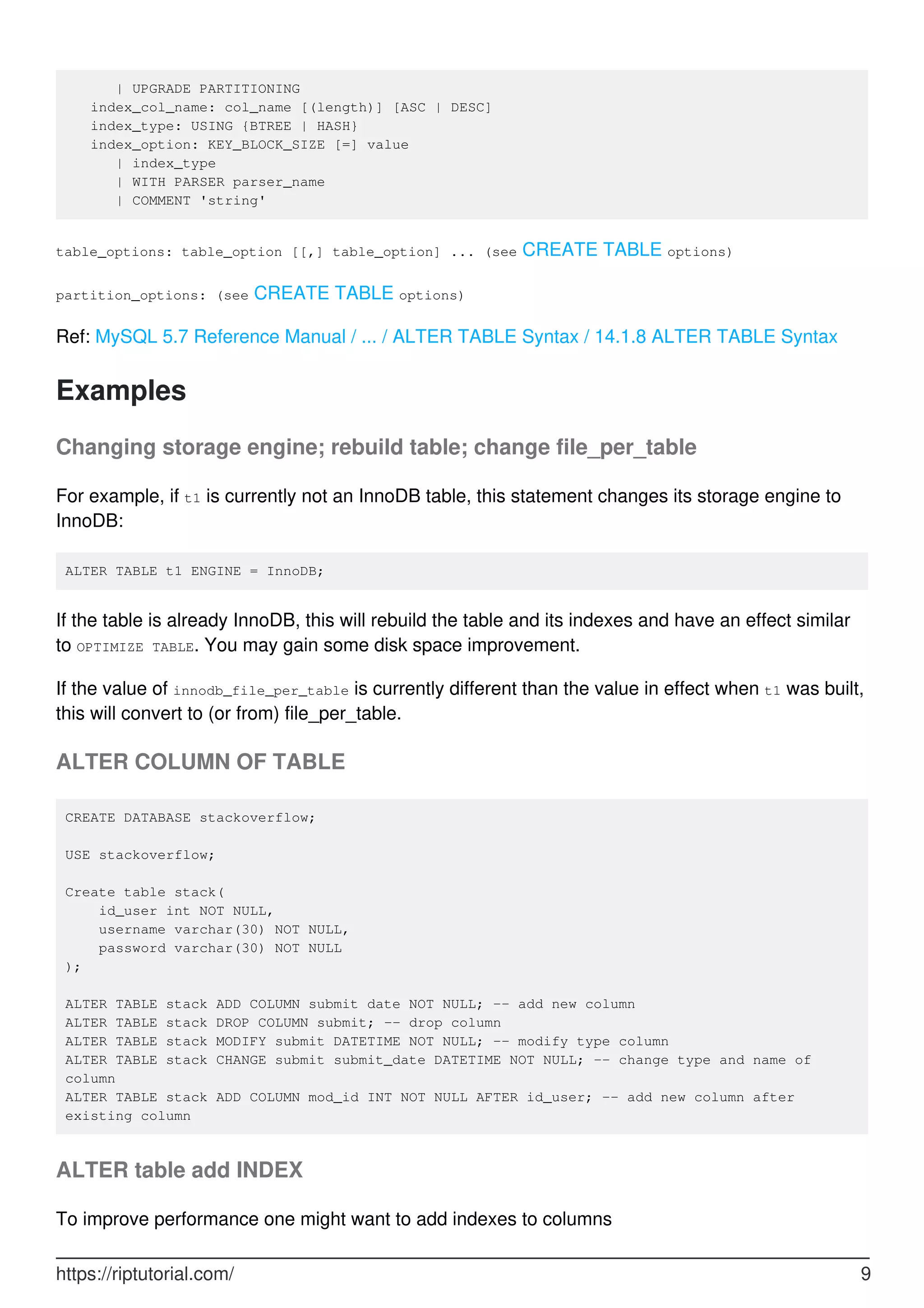 | UPGRADE PARTITIONING
index_col_name: col_name [(length)] [ASC | DESC]
index_type: USING {BTREE | HASH}
index_option: KEY_BLOCK_SIZE [=] value
| index_type
| WITH PARSER parser_name
| COMMENT 'string'
table_options: table_option [[,] table_option] ... (see CREATE TABLE options)
partition_options: (see CREATE TABLE options)
Ref: MySQL 5.7 Reference Manual / ... / ALTER TABLE Syntax / 14.1.8 ALTER TABLE Syntax
Examples
Changing storage engine; rebuild table; change file_per_table
For example, if t1 is currently not an InnoDB table, this statement changes its storage engine to
InnoDB:
ALTER TABLE t1 ENGINE = InnoDB;
If the table is already InnoDB, this will rebuild the table and its indexes and have an effect similar
to OPTIMIZE TABLE. You may gain some disk space improvement.
If the value of innodb_file_per_table is currently different than the value in effect when t1 was built,
this will convert to (or from) file_per_table.
ALTER COLUMN OF TABLE
CREATE DATABASE stackoverflow;
USE stackoverflow;
Create table stack(
id_user int NOT NULL,
username varchar(30) NOT NULL,
password varchar(30) NOT NULL
);
ALTER TABLE stack ADD COLUMN submit date NOT NULL; -- add new column
ALTER TABLE stack DROP COLUMN submit; -- drop column
ALTER TABLE stack MODIFY submit DATETIME NOT NULL; -- modify type column
ALTER TABLE stack CHANGE submit submit_date DATETIME NOT NULL; -- change type and name of
column
ALTER TABLE stack ADD COLUMN mod_id INT NOT NULL AFTER id_user; -- add new column after
existing column
ALTER table add INDEX
To improve performance one might want to add indexes to columns
https://riptutorial.com/ 9
 