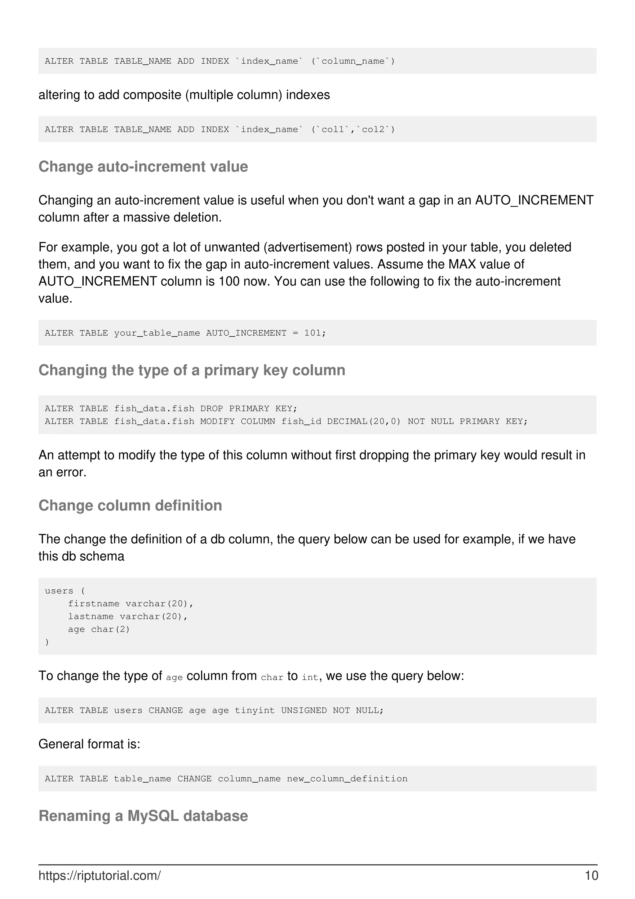 ALTER TABLE TABLE_NAME ADD INDEX `index_name` (`column_name`)
altering to add composite (multiple column) indexes
ALTER TABLE TABLE_NAME ADD INDEX `index_name` (`col1`,`col2`)
Change auto-increment value
Changing an auto-increment value is useful when you don't want a gap in an AUTO_INCREMENT
column after a massive deletion.
For example, you got a lot of unwanted (advertisement) rows posted in your table, you deleted
them, and you want to fix the gap in auto-increment values. Assume the MAX value of
AUTO_INCREMENT column is 100 now. You can use the following to fix the auto-increment
value.
ALTER TABLE your_table_name AUTO_INCREMENT = 101;
Changing the type of a primary key column
ALTER TABLE fish_data.fish DROP PRIMARY KEY;
ALTER TABLE fish_data.fish MODIFY COLUMN fish_id DECIMAL(20,0) NOT NULL PRIMARY KEY;
An attempt to modify the type of this column without first dropping the primary key would result in
an error.
Change column definition
The change the definition of a db column, the query below can be used for example, if we have
this db schema
users (
firstname varchar(20),
lastname varchar(20),
age char(2)
)
To change the type of age column from char to int, we use the query below:
ALTER TABLE users CHANGE age age tinyint UNSIGNED NOT NULL;
General format is:
ALTER TABLE table_name CHANGE column_name new_column_definition
Renaming a MySQL database
https://riptutorial.com/ 10
 