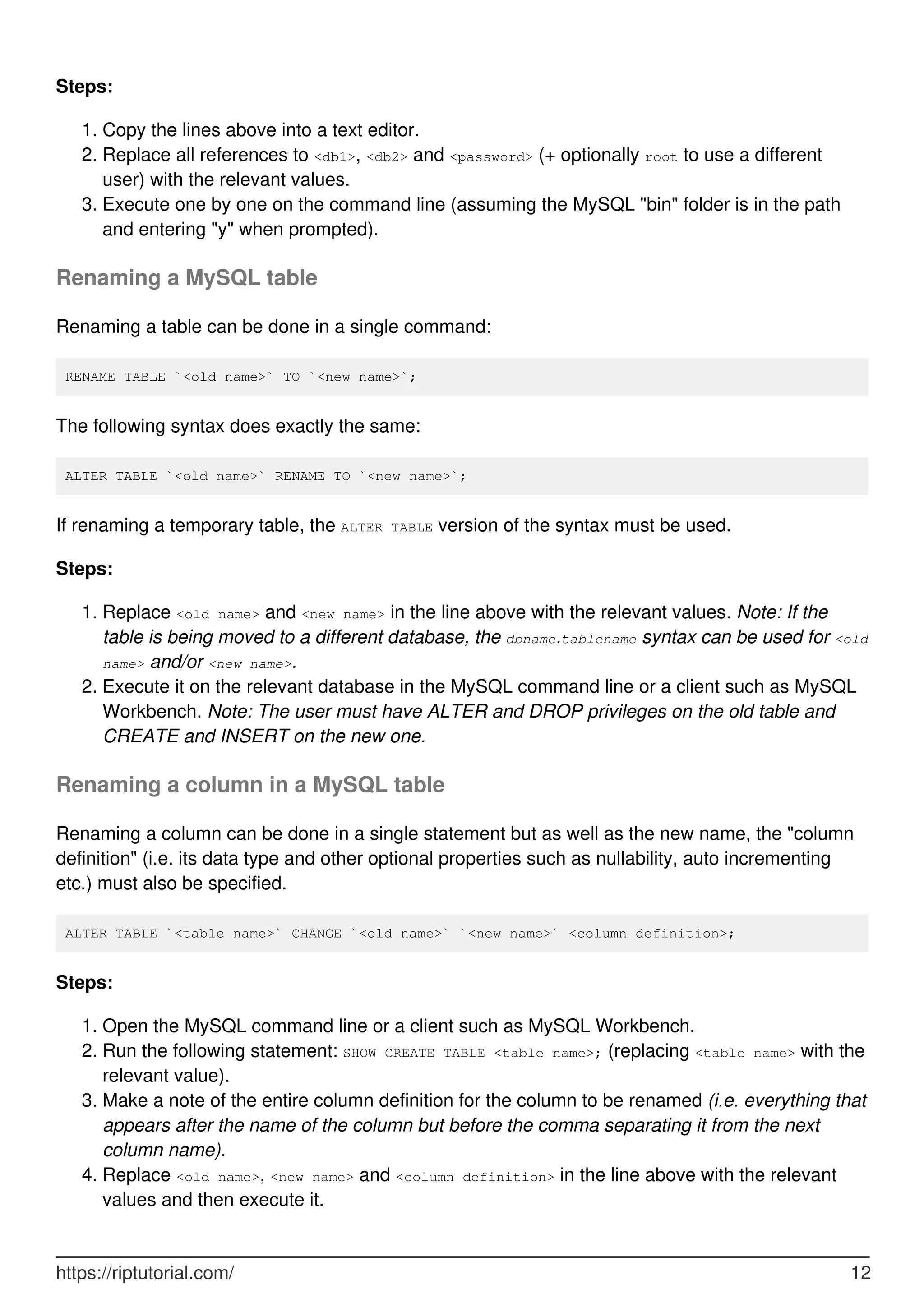 Steps:
Copy the lines above into a text editor.
1.
Replace all references to <db1>, <db2> and <password> (+ optionally root to use a different
user) with the relevant values.
2.
Execute one by one on the command line (assuming the MySQL "bin" folder is in the path
and entering "y" when prompted).
3.
Renaming a MySQL table
Renaming a table can be done in a single command:
RENAME TABLE `<old name>` TO `<new name>`;
The following syntax does exactly the same:
ALTER TABLE `<old name>` RENAME TO `<new name>`;
If renaming a temporary table, the ALTER TABLE version of the syntax must be used.
Steps:
Replace <old name> and <new name> in the line above with the relevant values. Note: If the
table is being moved to a different database, the dbname.tablename syntax can be used for <old
name> and/or <new name>.
1.
Execute it on the relevant database in the MySQL command line or a client such as MySQL
Workbench. Note: The user must have ALTER and DROP privileges on the old table and
CREATE and INSERT on the new one.
2.
Renaming a column in a MySQL table
Renaming a column can be done in a single statement but as well as the new name, the "column
definition" (i.e. its data type and other optional properties such as nullability, auto incrementing
etc.) must also be specified.
ALTER TABLE `<table name>` CHANGE `<old name>` `<new name>` <column definition>;
Steps:
Open the MySQL command line or a client such as MySQL Workbench.
1.
Run the following statement: SHOW CREATE TABLE <table name>; (replacing <table name> with the
relevant value).
2.
Make a note of the entire column definition for the column to be renamed (i.e. everything that
appears after the name of the column but before the comma separating it from the next
column name).
3.
Replace <old name>, <new name> and <column definition> in the line above with the relevant
values and then execute it.
4.
https://riptutorial.com/ 12
 