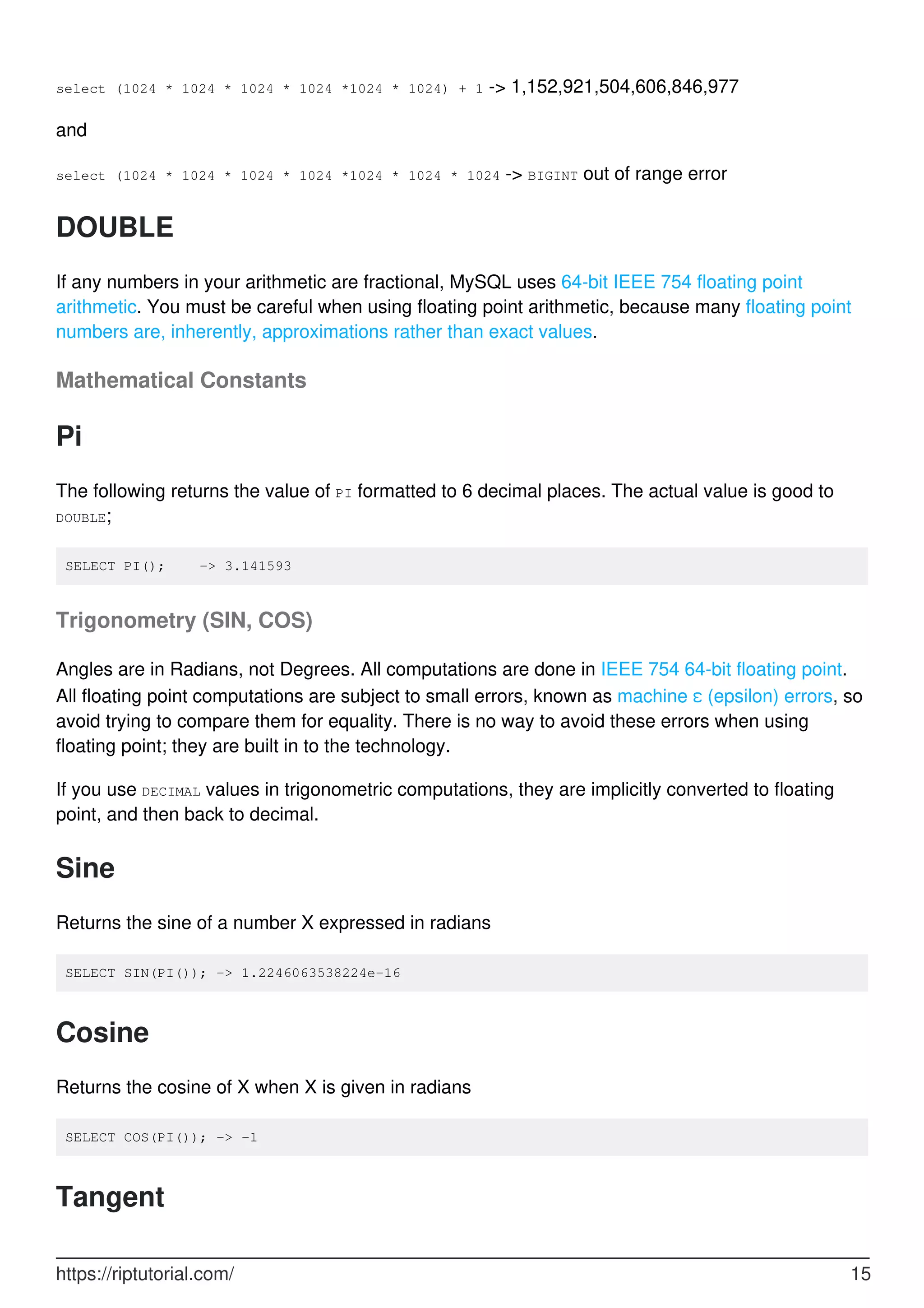 select (1024 * 1024 * 1024 * 1024 *1024 * 1024) + 1 -> 1,152,921,504,606,846,977
and
select (1024 * 1024 * 1024 * 1024 *1024 * 1024 * 1024 -> BIGINT out of range error
DOUBLE
If any numbers in your arithmetic are fractional, MySQL uses 64-bit IEEE 754 floating point
arithmetic. You must be careful when using floating point arithmetic, because many floating point
numbers are, inherently, approximations rather than exact values.
Mathematical Constants
Pi
The following returns the value of PI formatted to 6 decimal places. The actual value is good to
DOUBLE;
SELECT PI(); -> 3.141593
Trigonometry (SIN, COS)
Angles are in Radians, not Degrees. All computations are done in IEEE 754 64-bit floating point.
All floating point computations are subject to small errors, known as machine ε (epsilon) errors, so
avoid trying to compare them for equality. There is no way to avoid these errors when using
floating point; they are built in to the technology.
If you use DECIMAL values in trigonometric computations, they are implicitly converted to floating
point, and then back to decimal.
Sine
Returns the sine of a number X expressed in radians
SELECT SIN(PI()); -> 1.2246063538224e-16
Cosine
Returns the cosine of X when X is given in radians
SELECT COS(PI()); -> -1
Tangent
https://riptutorial.com/ 15
 